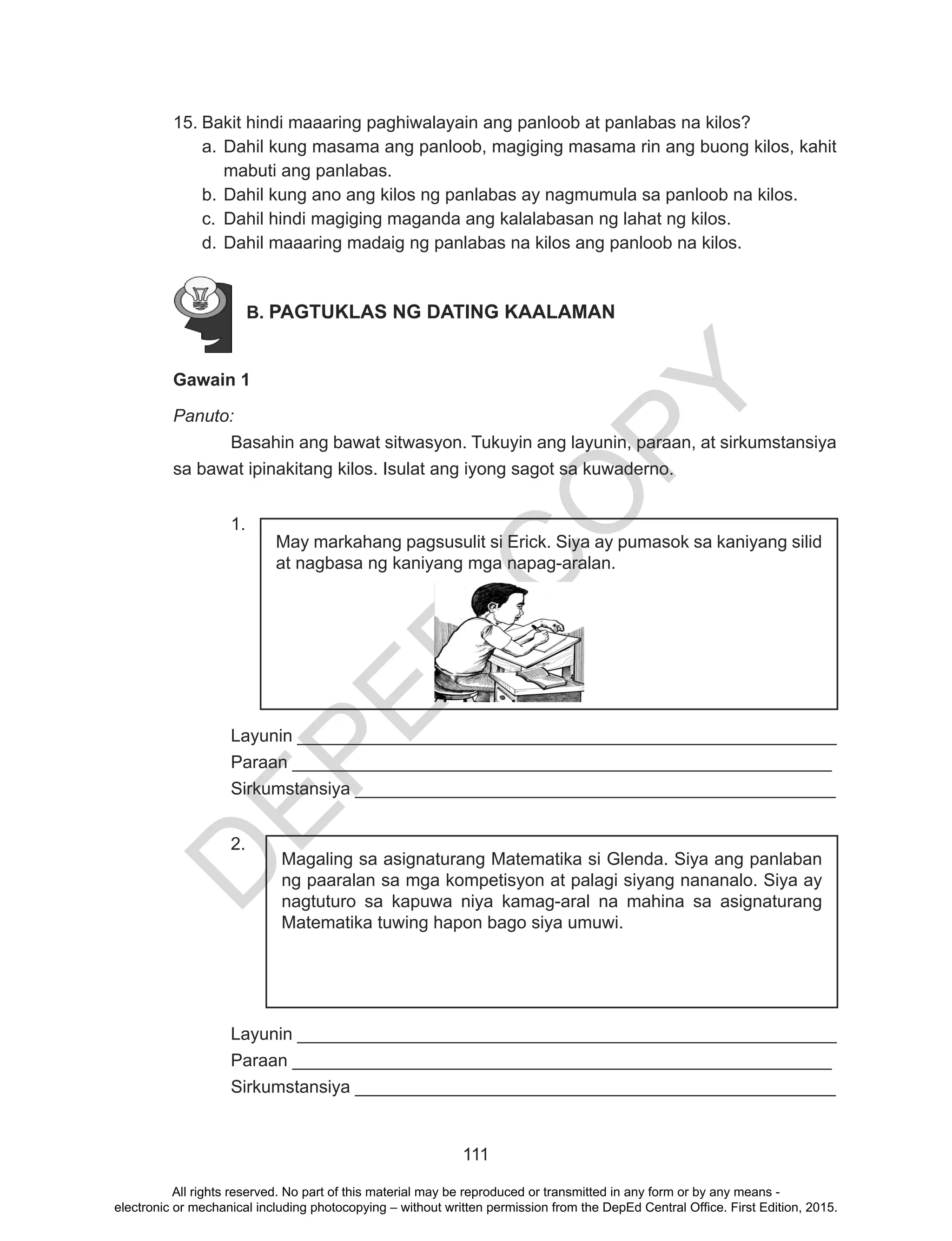 D
EPED
C
O
PY
111
15.	Bakit hindi maaaring paghiwalayain ang panloob at panlabas na kilos?
a.	Dahil kung masama ang panloob, magiging masama rin ang buong kilos, kahit
mabuti ang panlabas.
b.	Dahil kung ano ang kilos ng panlabas ay nagmumula sa panloob na kilos.
c.	 Dahil hindi magiging maganda ang kalalabasan ng lahat ng kilos.
d.	Dahil maaaring madaig ng panlabas na kilos ang panloob na kilos.
B. PAGTUKLAS NG DATING KAALAMAN
	
Gawain 1
Panuto:
Basahin ang bawat sitwasyon. Tukuyin ang layunin, paraan, at sirkumstansiya
sa bawat ipinakitang kilos. Isulat ang iyong sagot sa kuwaderno.
1.
		
	
	
Layunin _______________________________________________________
Paraan _______________________________________________________
Sirkumstansiya _________________________________________________
2.
Layunin _______________________________________________________
Paraan _______________________________________________________
Sirkumstansiya _________________________________________________
May markahang pagsusulit si Erick. Siya ay pumasok sa kaniyang silid
at nagbasa ng kaniyang mga napag-aralan.
Magaling sa asignaturang Matematika si Glenda. Siya ang panlaban
ng paaralan sa mga kompetisyon at palagi siyang nananalo. Siya ay
nagtuturo sa kapuwa niya kamag-aral na mahina sa asignaturang
Matematika tuwing hapon bago siya umuwi.
All rights reserved. No part of this material may be reproduced or transmitted in any form or by any means -
electronic or mechanical including photocopying – without written permission from the DepEd Central Office. First Edition, 2015.
 