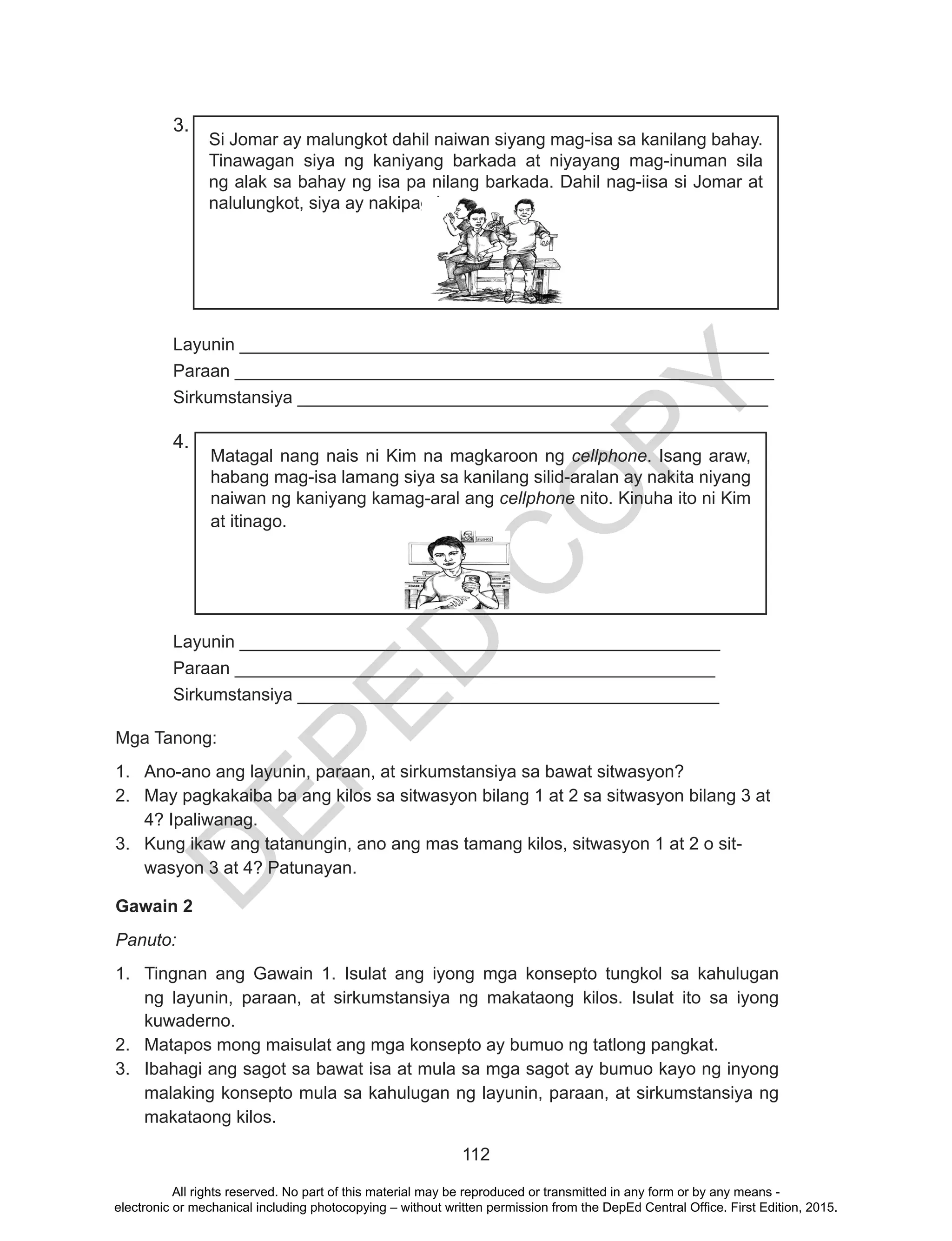 D
EPED
C
O
PY
112
3.
Si Jomar ay malungkot dahil naiwan siyang mag-isa sa kanilang bahay.
Tinawagan siya ng kaniyang barkada at niyayang mag-inuman sila
ng alak sa bahay ng isa pa nilang barkada. Dahil nag-iisa si Jomar at
nalulungkot, siya ay nakipag-inuman.
Layunin ______________________________________________________
Paraan _______________________________________________________
Sirkumstansiya ________________________________________________
4.
Matagal nang nais ni Kim na magkaroon ng cellphone. Isang araw,
habang mag-isa lamang siya sa kanilang silid-aralan ay nakita niyang
naiwan ng kaniyang kamag-aral ang cellphone nito. Kinuha ito ni Kim
at itinago.
						
Layunin _________________________________________________
Paraan _________________________________________________
Sirkumstansiya ___________________________________________
Mga Tanong:
1.	 Ano-ano ang layunin, paraan, at sirkumstansiya sa bawat sitwasyon?
2.	 May pagkakaiba ba ang kilos sa sitwasyon bilang 1 at 2 sa sitwasyon bilang 3 at
4? Ipaliwanag.
3.	 Kung ikaw ang tatanungin, ano ang mas tamang kilos, sitwasyon 1 at 2 o sit-
wasyon 3 at 4? Patunayan.
Gawain 2
Panuto:
1.	 Tingnan ang Gawain 1. Isulat ang iyong mga konsepto tungkol sa kahulugan
ng layunin, paraan, at sirkumstansiya ng makataong kilos. Isulat ito sa iyong
kuwaderno.
2.	 Matapos mong maisulat ang mga konsepto ay bumuo ng tatlong pangkat.
3.	 Ibahagi ang sagot sa bawat isa at mula sa mga sagot ay bumuo kayo ng inyong
malaking konsepto mula sa kahulugan ng layunin, paraan, at sirkumstansiya ng
makataong kilos.
All rights reserved. No part of this material may be reproduced or transmitted in any form or by any means -
electronic or mechanical including photocopying – without written permission from the DepEd Central Office. First Edition, 2015.
 