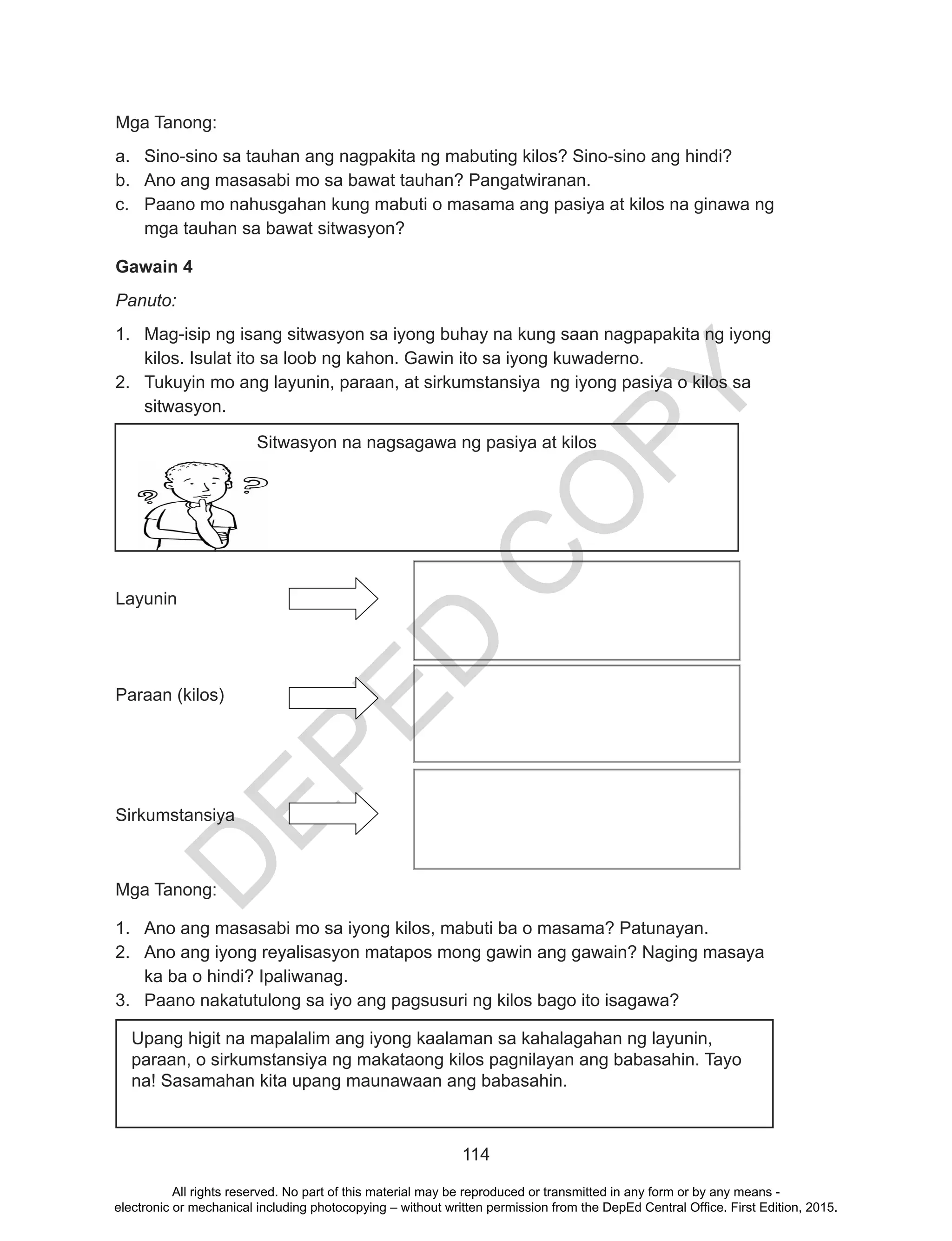 D
EPED
C
O
PY
114
Mga Tanong:
a.	 Sino-sino sa tauhan ang nagpakita ng mabuting kilos? Sino-sino ang hindi?
b.	 Ano ang masasabi mo sa bawat tauhan? Pangatwiranan.
c.	 Paano mo nahusgahan kung mabuti o masama ang pasiya at kilos na ginawa ng
mga tauhan sa bawat sitwasyon?
Gawain 4
Panuto:
1.	 Mag-isip ng isang sitwasyon sa iyong buhay na kung saan nagpapakita ng iyong
kilos. Isulat ito sa loob ng kahon. Gawin ito sa iyong kuwaderno.
2.	 Tukuyin mo ang layunin, paraan, at sirkumstansiya ng iyong pasiya o kilos sa
sitwasyon.
Layunin		
Paraan (kilos)		
Sirkumstansiya	
Mga Tanong:
1.	 Ano ang masasabi mo sa iyong kilos, mabuti ba o masama? Patunayan.
2.	 Ano ang iyong reyalisasyon matapos mong gawin ang gawain? Naging masaya
ka ba o hindi? Ipaliwanag.
3.	 Paano nakatutulong sa iyo ang pagsusuri ng kilos bago ito isagawa?
Upang higit na mapalalim ang iyong kaalaman sa kahalagahan ng layunin,
paraan, o sirkumstansiya ng makataong kilos pagnilayan ang babasahin. Tayo
na! Sasamahan kita upang maunawaan ang babasahin.
Sitwasyon na nagsagawa ng pasiya at kilos
All rights reserved. No part of this material may be reproduced or transmitted in any form or by any means -
electronic or mechanical including photocopying – without written permission from the DepEd Central Office. First Edition, 2015.
 