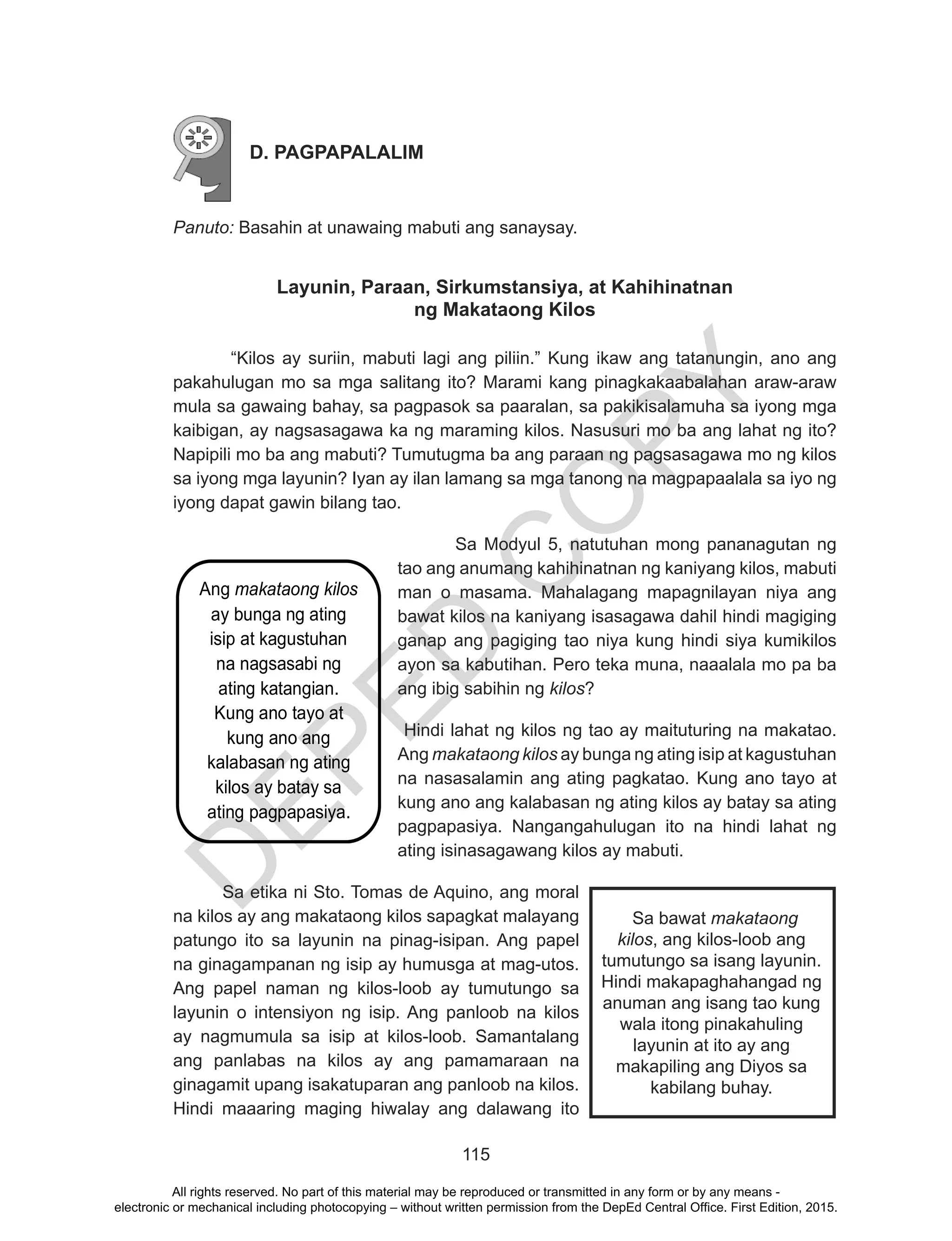 D
EPED
C
O
PY
115
D. PAGPAPALALIM
Panuto: Basahin at unawaing mabuti ang sanaysay.
Layunin, Paraan, Sirkumstansiya, at Kahihinatnan
ng Makataong Kilos
“Kilos ay suriin, mabuti lagi ang piliin.” Kung ikaw ang tatanungin, ano ang
pakahulugan mo sa mga salitang ito? Marami kang pinagkakaabalahan araw-araw
mula sa gawaing bahay, sa pagpasok sa paaralan, sa pakikisalamuha sa iyong mga
kaibigan, ay nagsasagawa ka ng maraming kilos. Nasusuri mo ba ang lahat ng ito?
Napipili mo ba ang mabuti? Tumutugma ba ang paraan ng pagsasagawa mo ng kilos
sa iyong mga layunin? Iyan ay ilan lamang sa mga tanong na magpapaalala sa iyo ng
iyong dapat gawin bilang tao.
Sa Modyul 5, natutuhan mong pananagutan ng
tao ang anumang kahihinatnan ng kaniyang kilos, mabuti
man o masama. Mahalagang mapagnilayan niya ang
bawat kilos na kaniyang isasagawa dahil hindi magiging
ganap ang pagiging tao niya kung hindi siya kumikilos
ayon sa kabutihan. Pero teka muna, naaalala mo pa ba
ang ibig sabihin ng kilos?
	Hindi lahat ng kilos ng tao ay maituturing na makatao.
Ang makataong kilos ay bunga ng ating isip at kagustuhan
na nasasalamin ang ating pagkatao. Kung ano tayo at
kung ano ang kalabasan ng ating kilos ay batay sa ating
pagpapasiya. Nangangahulugan ito na hindi lahat ng
ating isinasagawang kilos ay mabuti.
Sa etika ni Sto. Tomas de Aquino, ang moral
na kilos ay ang makataong kilos sapagkat malayang
patungo ito sa layunin na pinag-isipan. Ang papel
na ginagampanan ng isip ay humusga at mag-utos.
Ang papel naman ng kilos-loob ay tumutungo sa
layunin o intensiyon ng isip. Ang panloob na kilos
ay nagmumula sa isip at kilos-loob. Samantalang
ang panlabas na kilos ay ang pamamaraan na
ginagamit upang isakatuparan ang panloob na kilos.
Hindi maaaring maging hiwalay ang dalawang ito
Ang makataong kilos
ay bunga ng ating
isip at kagustuhan
na nagsasabi ng
ating katangian.
Kung ano tayo at
kung ano ang
kalabasan ng ating
kilos ay batay sa
ating pagpapasiya.
Sa bawat makataong
kilos, ang kilos-loob ang
tumutungo sa isang layunin.
Hindi makapaghahangad ng
anuman ang isang tao kung
wala itong pinakahuling
layunin at ito ay ang
makapiling ang Diyos sa
kabilang buhay.
All rights reserved. No part of this material may be reproduced or transmitted in any form or by any means -
electronic or mechanical including photocopying – without written permission from the DepEd Central Office. First Edition, 2015.
 