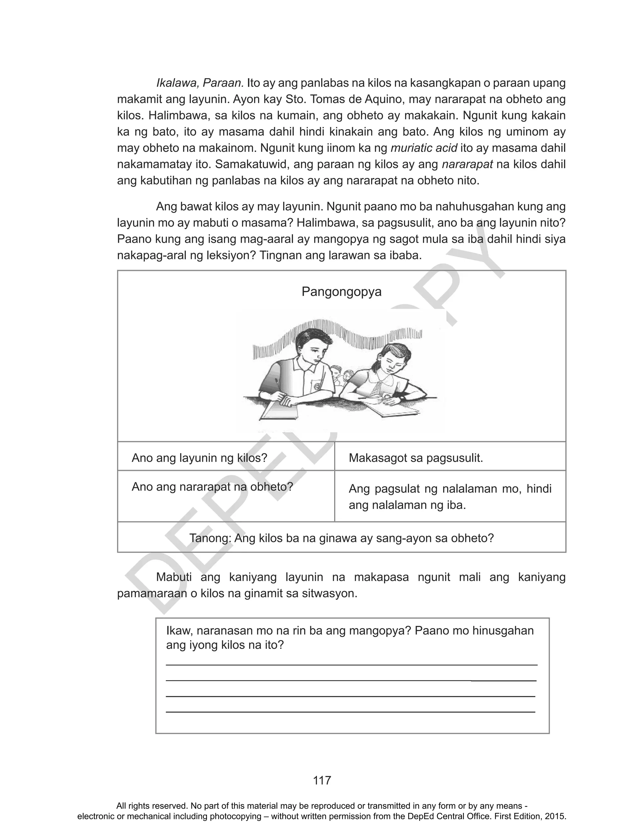 D
EPED
C
O
PY
117
Ikalawa, Paraan. Ito ay ang panlabas na kilos na kasangkapan o paraan upang
makamit ang layunin. Ayon kay Sto. Tomas de Aquino, may nararapat na obheto ang
kilos. Halimbawa, sa kilos na kumain, ang obheto ay makakain. Ngunit kung kakain
ka ng bato, ito ay masama dahil hindi kinakain ang bato. Ang kilos ng uminom ay
may obheto na makainom. Ngunit kung iinom ka ng muriatic acid ito ay masama dahil
nakamamatay ito. Samakatuwid, ang paraan ng kilos ay ang nararapat na kilos dahil
ang kabutihan ng panlabas na kilos ay ang nararapat na obheto nito.
Ang bawat kilos ay may layunin. Ngunit paano mo ba nahuhusgahan kung ang
layunin mo ay mabuti o masama? Halimbawa, sa pagsusulit, ano ba ang layunin nito?
Paano kung ang isang mag-aaral ay mangopya ng sagot mula sa iba dahil hindi siya
nakapag-aral ng leksiyon? Tingnan ang larawan sa ibaba.
Pangongopya
Ano ang layunin ng kilos? Makasagot sa pagsusulit.
Ano ang nararapat na obheto? Ang pagsulat ng nalalaman mo, hindi
ang nalalaman ng iba.
Tanong: Ang kilos ba na ginawa ay sang-ayon sa obheto?
	 Mabuti ang kaniyang layunin na makapasa ngunit mali ang kaniyang
pamamaraan o kilos na ginamit sa sitwasyon.
Ikaw, naranasan mo na rin ba ang mangopya? Paano mo hinusgahan
ang iyong kilos na ito?
________________________________________________________
_______________________________________________________
___________________________________________________
___________________________________________________
All rights reserved. No part of this material may be reproduced or transmitted in any form or by any means -
electronic or mechanical including photocopying – without written permission from the DepEd Central Office. First Edition, 2015.
 