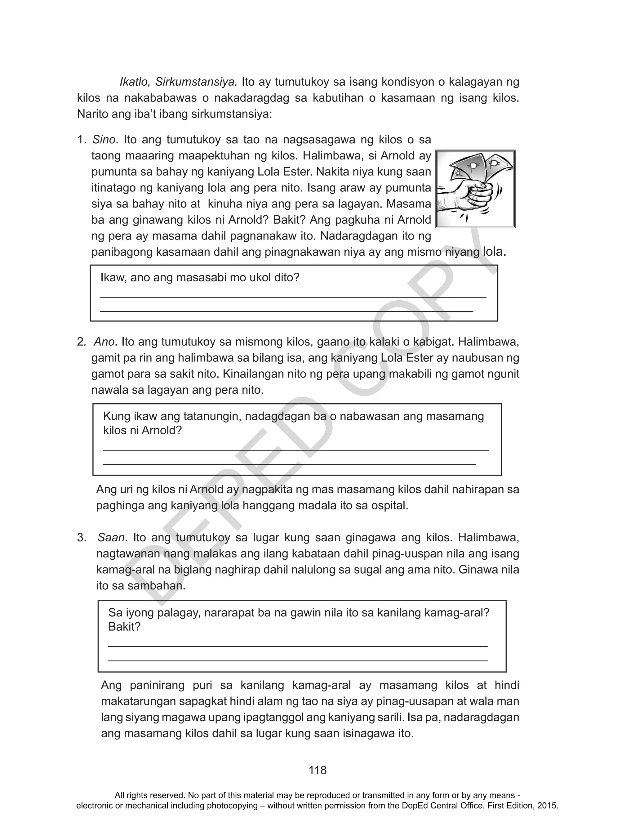 D
EPED
C
O
PY
118
Ikatlo, Sirkumstansiya. Ito ay tumutukoy sa isang kondisyon o kalagayan ng
kilos na nakababawas o nakadaragdag sa kabutihan o kasamaan ng isang kilos.
Narito ang iba’t ibang sirkumstansiya:
1. Sino. Ito ang tumutukoy sa tao na nagsasagawa ng kilos o sa
taong maaaring maapektuhan ng kilos. Halimbawa, si Arnold ay
pumunta sa bahay ng kaniyang Lola Ester. Nakita niya kung saan
itinatago ng kaniyang lola ang pera nito. Isang araw ay pumunta
siya sa bahay nito at kinuha niya ang pera sa lagayan. Masama
ba ang ginawang kilos ni Arnold? Bakit? Ang pagkuha ni Arnold
ng pera ay masama dahil pagnanakaw ito. Nadaragdagan ito ng
panibagong kasamaan dahil ang pinagnakawan niya ay ang mismo niyang lola.
2. Ano. Ito ang tumutukoy sa mismong kilos, gaano ito kalaki o kabigat. Halimbawa,
gamit pa rin ang halimbawa sa bilang isa, ang kaniyang Lola Ester ay naubusan ng
gamot para sa sakit nito. Kinailangan nito ng pera upang makabili ng gamot ngunit
nawala sa lagayan ang pera nito.
Ang uri ng kilos ni Arnold ay nagpakita ng mas masamang kilos dahil nahirapan sa
paghinga ang kaniyang lola hanggang madala ito sa ospital.
3. Saan. Ito ang tumutukoy sa lugar kung saan ginagawa ang kilos. Halimbawa,
nagtawanan nang malakas ang ilang kabataan dahil pinag-uuspan nila ang isang
kamag-aral na biglang naghirap dahil nalulong sa sugal ang ama nito. Ginawa nila
ito sa sambahan.
Ang paninirang puri sa kanilang kamag-aral ay masamang kilos at hindi
makatarungan sapagkat hindi alam ng tao na siya ay pinag-uusapan at wala man
lang siyang magawa upang ipagtanggol ang kaniyang sarili. Isa pa, nadaragdagan
ang masamang kilos dahil sa lugar kung saan isinagawa ito.
Ikaw, ano ang masasabi mo ukol dito?
___________________________________________________________
_________________________________________________________
Kung ikaw ang tatanungin, nadagdagan ba o nabawasan ang masamang
kilos ni Arnold?
___________________________________________________________
_________________________________________________________
Sa iyong palagay, nararapat ba na gawin nila ito sa kanilang kamag-aral?
Bakit?
__________________________________________________________
__________________________________________________________
All rights reserved. No part of this material may be reproduced or transmitted in any form or by any means -
electronic or mechanical including photocopying – without written permission from the DepEd Central Office. First Edition, 2015.
 