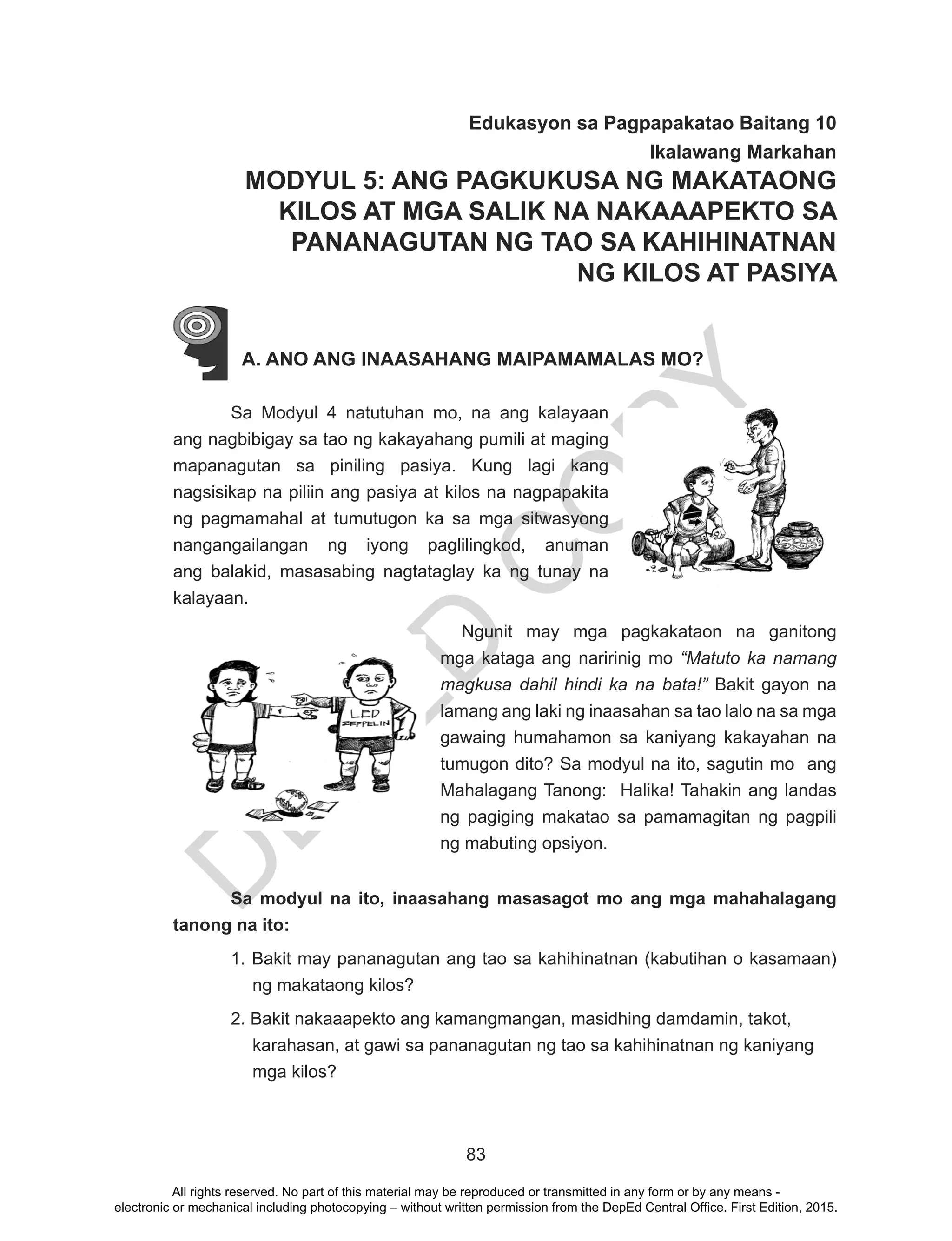 D
EPED
C
O
PY
83
Edukasyon sa Pagpapakatao Baitang 10
Ikalawang Markahan
MODYUL 5: ANG PAGKUKUSA NG MAKATAONG
KILOS AT MGA SALIK NA NAKAAAPEKTO SA
PANANAGUTAN NG TAO SA KAHIHINATNAN
NG KILOS AT PASIYA
A. ANO ANG INAASAHANG MAIPAMAMALAS MO?
	 Sa Modyul 4 natutuhan mo, na ang kalayaan
ang nagbibigay sa tao ng kakayahang pumili at maging
mapanagutan sa piniling pasiya. Kung lagi kang
nagsisikap na piliin ang pasiya at kilos na nagpapakita
ng pagmamahal at tumutugon ka sa mga sitwasyong
nangangailangan ng iyong paglilingkod, anuman
ang balakid, masasabing nagtataglay ka ng tunay na
kalayaan.
	 Ngunit may mga pagkakataon na ganitong
mga kataga ang naririnig mo “Matuto ka namang
magkusa dahil hindi ka na bata!” Bakit gayon na
lamang ang laki ng inaasahan sa tao lalo na sa mga
gawaing humahamon sa kaniyang kakayahan na
tumugon dito? Sa modyul na ito, sagutin mo ang
Mahalagang Tanong: Halika! Tahakin ang landas
ng pagiging makatao sa pamamagitan ng pagpili
ng mabuting opsiyon.
Sa modyul na ito, inaasahang masasagot mo ang mga mahahalagang
tanong na ito:
1. Bakit may pananagutan ang tao sa kahihinatnan (kabutihan o kasamaan)
ng makataong kilos?
2. Bakit nakaaapekto ang kamangmangan, masidhing damdamin, takot,
karahasan, at gawi sa pananagutan ng tao sa kahihinatnan ng kaniyang
mga kilos?
All rights reserved. No part of this material may be reproduced or transmitted in any form or by any means -
electronic or mechanical including photocopying – without written permission from the DepEd Central Office. First Edition, 2015.
 