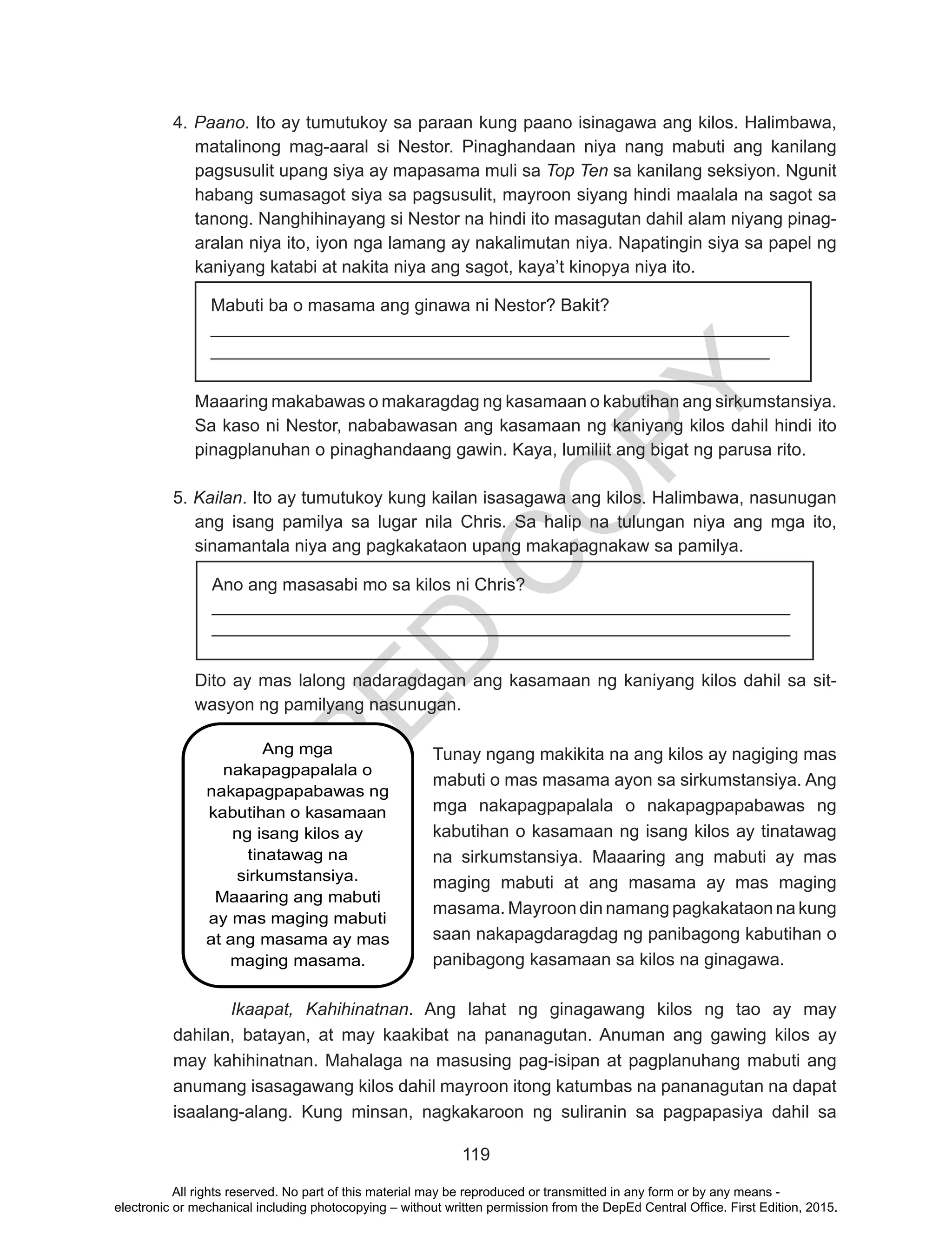 D
EPED
C
O
PY
119
4. Paano. Ito ay tumutukoy sa paraan kung paano isinagawa ang kilos. Halimbawa,
matalinong mag-aaral si Nestor. Pinaghandaan niya nang mabuti ang kanilang
pagsusulit upang siya ay mapasama muli sa Top Ten sa kanilang seksiyon. Ngunit
habang sumasagot siya sa pagsusulit, mayroon siyang hindi maalala na sagot sa
tanong. Nanghihinayang si Nestor na hindi ito masagutan dahil alam niyang pinag-
aralan niya ito, iyon nga lamang ay nakalimutan niya. Napatingin siya sa papel ng
kaniyang katabi at nakita niya ang sagot, kaya’t kinopya niya ito.
Mabuti ba o masama ang ginawa ni Nestor? Bakit?
___________________________________________________________
_________________________________________________________
Maaaring makabawas o makaragdag ng kasamaan o kabutihan ang sirkumstansiya.
Sa kaso ni Nestor, nababawasan ang kasamaan ng kaniyang kilos dahil hindi ito
pinagplanuhan o pinaghandaang gawin. Kaya, lumiliit ang bigat ng parusa rito.
5. Kailan. Ito ay tumutukoy kung kailan isasagawa ang kilos. Halimbawa, nasunugan
ang isang pamilya sa lugar nila Chris. Sa halip na tulungan niya ang mga ito,
sinamantala niya ang pagkakataon upang makapagnakaw sa pamilya.
Dito ay mas lalong nadaragdagan ang kasamaan ng kaniyang kilos dahil sa sit-
wasyon ng pamilyang nasunugan.
	 Tunay ngang makikita na ang kilos ay nagiging mas
mabuti o mas masama ayon sa sirkumstansiya. Ang
mga nakapagpapalala o nakapagpapabawas ng
kabutihan o kasamaan ng isang kilos ay tinatawag
na sirkumstansiya. Maaaring ang mabuti ay mas
maging mabuti at ang masama ay mas maging
masama. Mayroon din namang pagkakataon na kung
saan nakapagdaragdag ng panibagong kabutihan o
panibagong kasamaan sa kilos na ginagawa.
Ikaapat, Kahihinatnan. Ang lahat ng ginagawang kilos ng tao ay may
dahilan, batayan, at may kaakibat na pananagutan. Anuman ang gawing kilos ay
may kahihinatnan. Mahalaga na masusing pag-isipan at pagplanuhang mabuti ang
anumang isasagawang kilos dahil mayroon itong katumbas na pananagutan na dapat
isaalang-alang. Kung minsan, nagkakaroon ng suliranin sa pagpapasiya dahil sa
Ano ang masasabi mo sa kilos ni Chris?
___________________________________________________________
___________________________________________________________
Ang mga
nakapagpapalala o
nakapagpapabawas ng
kabutihan o kasamaan
ng isang kilos ay
tinatawag na
sirkumstansiya.
Maaaring ang mabuti
ay mas maging mabuti
at ang masama ay mas
maging masama.
All rights reserved. No part of this material may be reproduced or transmitted in any form or by any means -
electronic or mechanical including photocopying – without written permission from the DepEd Central Office. First Edition, 2015.
 