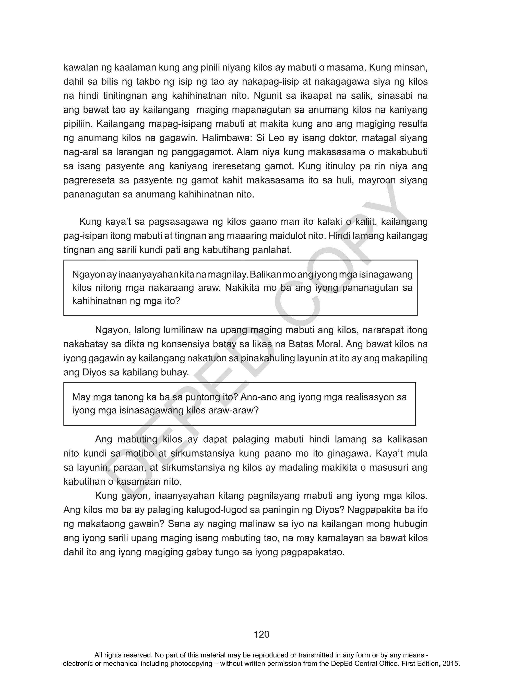 D
EPED
C
O
PY
120
kawalan ng kaalaman kung ang pinili niyang kilos ay mabuti o masama. Kung minsan,
dahil sa bilis ng takbo ng isip ng tao ay nakapag-iisip at nakagagawa siya ng kilos
na hindi tinitingnan ang kahihinatnan nito. Ngunit sa ikaapat na salik, sinasabi na
ang bawat tao ay kailangang maging mapanagutan sa anumang kilos na kaniyang
pipiliin. Kailangang mapag-isipang mabuti at makita kung ano ang magiging resulta
ng anumang kilos na gagawin. Halimbawa: Si Leo ay isang doktor, matagal siyang
nag-aral sa larangan ng panggagamot. Alam niya kung makasasama o makabubuti
sa isang pasyente ang kaniyang ireresetang gamot. Kung itinuloy pa rin niya ang
pagrereseta sa pasyente ng gamot kahit makasasama ito sa huli, mayroon siyang
pananagutan sa anumang kahihinatnan nito.
Kung kaya’t sa pagsasagawa ng kilos gaano man ito kalaki o kaliit, kailangang
pag-isipan itong mabuti at tingnan ang maaaring maidulot nito. Hindi lamang kailangag
tingnan ang sarili kundi pati ang kabutihang panlahat.
Ngayon, lalong lumilinaw na upang maging mabuti ang kilos, nararapat itong
nakabatay sa dikta ng konsensiya batay sa likas na Batas Moral. Ang bawat kilos na
iyong gagawin ay kailangang nakatuon sa pinakahuling layunin at ito ay ang makapiling
ang Diyos sa kabilang buhay.
Ang mabuting kilos ay dapat palaging mabuti hindi lamang sa kalikasan
nito kundi sa motibo at sirkumstansiya kung paano mo ito ginagawa. Kaya’t mula
sa layunin, paraan, at sirkumstansiya ng kilos ay madaling makikita o masusuri ang
kabutihan o kasamaan nito.
Kung gayon, inaanyayahan kitang pagnilayang mabuti ang iyong mga kilos.
Ang kilos mo ba ay palaging kalugod-lugod sa paningin ng Diyos? Nagpapakita ba ito
ng makataong gawain? Sana ay naging malinaw sa iyo na kailangan mong hubugin
ang iyong sarili upang maging isang mabuting tao, na may kamalayan sa bawat kilos
dahil ito ang iyong magiging gabay tungo sa iyong pagpapakatao.
Ngayonayinaanyayahankitanamagnilay.Balikanmoangiyongmgaisinagawang
kilos nitong mga nakaraang araw. Nakikita mo ba ang iyong pananagutan sa
kahihinatnan ng mga ito?
May mga tanong ka ba sa puntong ito? Ano-ano ang iyong mga realisasyon sa
iyong mga isinasagawang kilos araw-araw?
All rights reserved. No part of this material may be reproduced or transmitted in any form or by any means -
electronic or mechanical including photocopying – without written permission from the DepEd Central Office. First Edition, 2015.
 