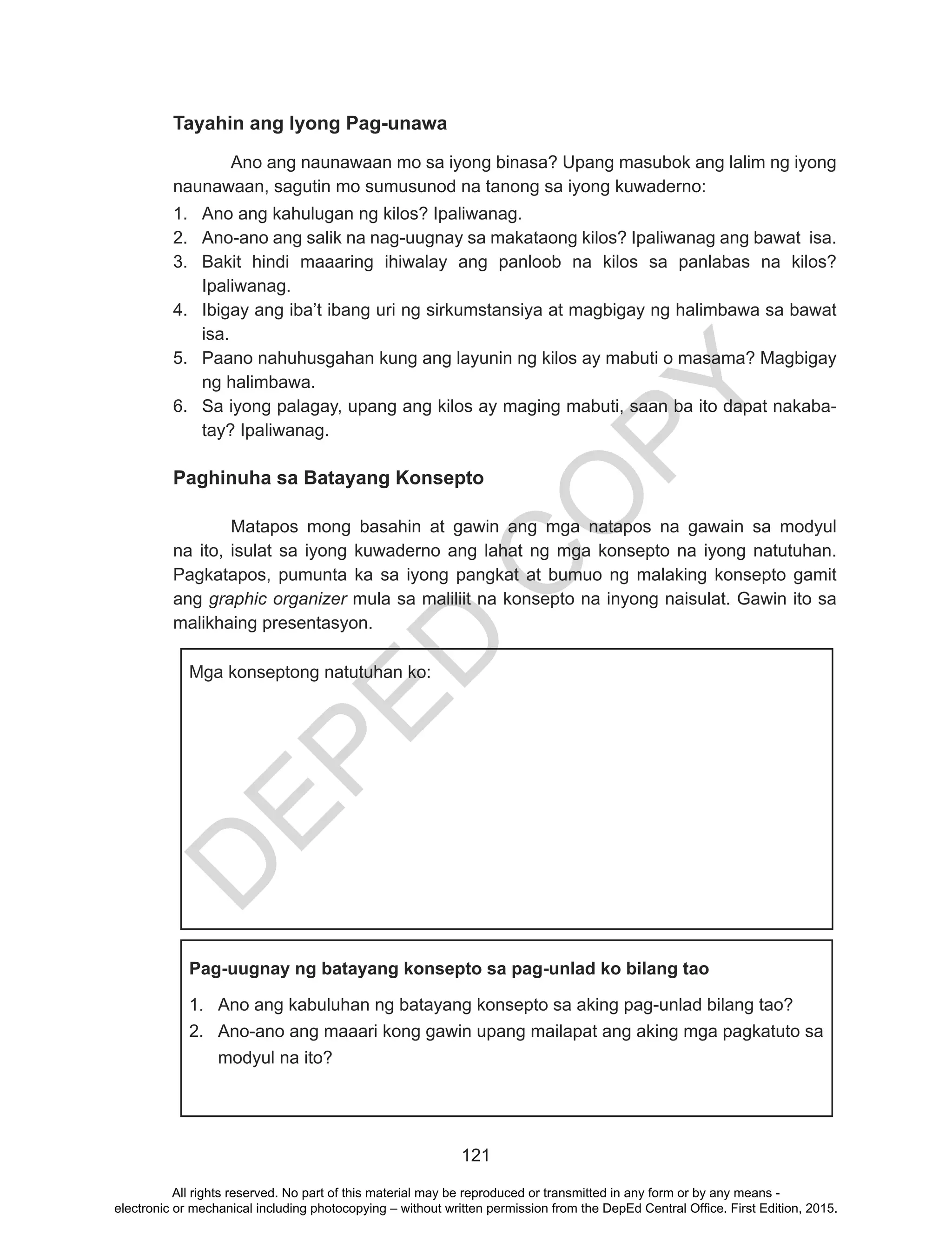 D
EPED
C
O
PY
121
Tayahin ang Iyong Pag-unawa
	 Ano ang naunawaan mo sa iyong binasa? Upang masubok ang lalim ng iyong
naunawaan, sagutin mo sumusunod na tanong sa iyong kuwaderno:
1.	 Ano ang kahulugan ng kilos? Ipaliwanag.
2.	 Ano-ano ang salik na nag-uugnay sa makataong kilos? Ipaliwanag ang bawat isa.
3.	 Bakit hindi maaaring ihiwalay ang panloob na kilos sa panlabas na kilos?
Ipaliwanag.
4.	 Ibigay ang iba’t ibang uri ng sirkumstansiya at magbigay ng halimbawa sa bawat
isa.
5.	 Paano nahuhusgahan kung ang layunin ng kilos ay mabuti o masama? Magbigay
ng halimbawa.
6.	 Sa iyong palagay, upang ang kilos ay maging mabuti, saan ba ito dapat nakaba-
tay? Ipaliwanag.
Paghinuha sa Batayang Konsepto
	 Matapos mong basahin at gawin ang mga natapos na gawain sa modyul
na ito, isulat sa iyong kuwaderno ang lahat ng mga konsepto na iyong natutuhan.
Pagkatapos, pumunta ka sa iyong pangkat at bumuo ng malaking konsepto gamit
ang graphic organizer mula sa maliliit na konsepto na inyong naisulat. Gawin ito sa
malikhaing presentasyon.
Mga konseptong natutuhan ko:
Pag-uugnay ng batayang konsepto sa pag-unlad ko bilang tao
1.	 Ano ang kabuluhan ng batayang konsepto sa aking pag-unlad bilang tao?
2.	 Ano-ano ang maaari kong gawin upang mailapat ang aking mga pagkatuto sa
modyul na ito?
All rights reserved. No part of this material may be reproduced or transmitted in any form or by any means -
electronic or mechanical including photocopying – without written permission from the DepEd Central Office. First Edition, 2015.
 