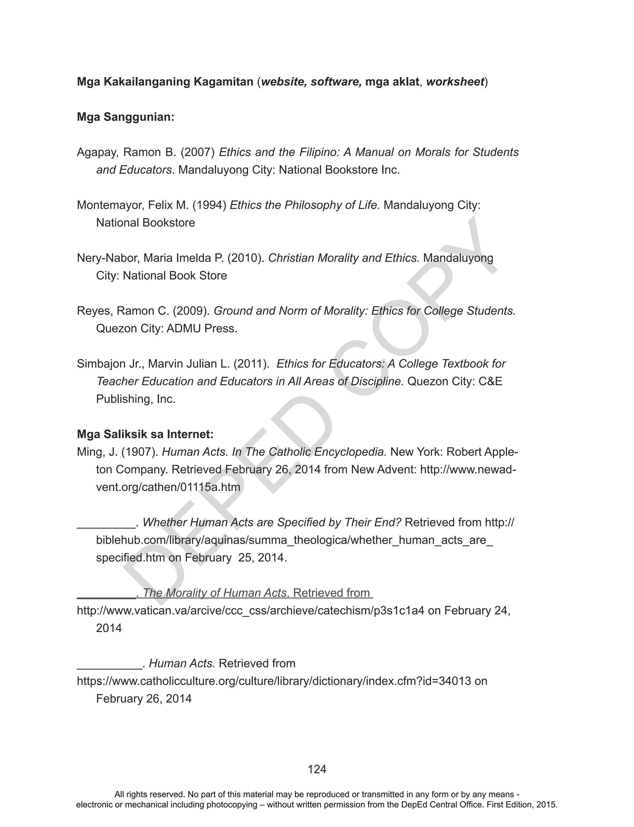 D
EPED
C
O
PY
124
Mga Kakailanganing Kagamitan (website, software, mga aklat, worksheet)
Mga Sanggunian:
Agapay, Ramon B. (2007) Ethics and the Filipino: A Manual on Morals for Students
and Educators. Mandaluyong City: National Bookstore Inc.
Montemayor, Felix M. (1994) Ethics the Philosophy of Life. Mandaluyong City:
National Bookstore
Nery-Nabor, Maria Imelda P. (2010). Christian Morality and Ethics. Mandaluyong
City: National Book Store
Reyes, Ramon C. (2009). Ground and Norm of Morality: Ethics for College Students.
Quezon City: ADMU Press.
Simbajon Jr., Marvin Julian L. (2011). Ethics for Educators: A College Textbook for
Teacher Education and Educators in All Areas of Discipline. Quezon City: C&E
Publishing, Inc.
Mga Saliksik sa Internet:
Ming, J. (1907). Human Acts. In The Catholic Encyclopedia. New York: Robert Apple-
ton Company. Retrieved February 26, 2014 from New Advent: http://www.newad-
vent.org/cathen/01115a.htm
_________. Whether Human Acts are Specified by Their End? Retrieved from http://
biblehub.com/library/aquinas/summa_theologica/whether_human_acts_are_
specified.htm on February 25, 2014.
_________. The Morality of Human Acts. Retrieved from
http://www.vatican.va/arcive/ccc_css/archieve/catechism/p3s1c1a4 on February 24,
2014
__________. Human Acts. Retrieved from
https://www.catholicculture.org/culture/library/dictionary/index.cfm?id=34013 on
February 26, 2014
All rights reserved. No part of this material may be reproduced or transmitted in any form or by any means -
electronic or mechanical including photocopying – without written permission from the DepEd Central Office. First Edition, 2015.
 