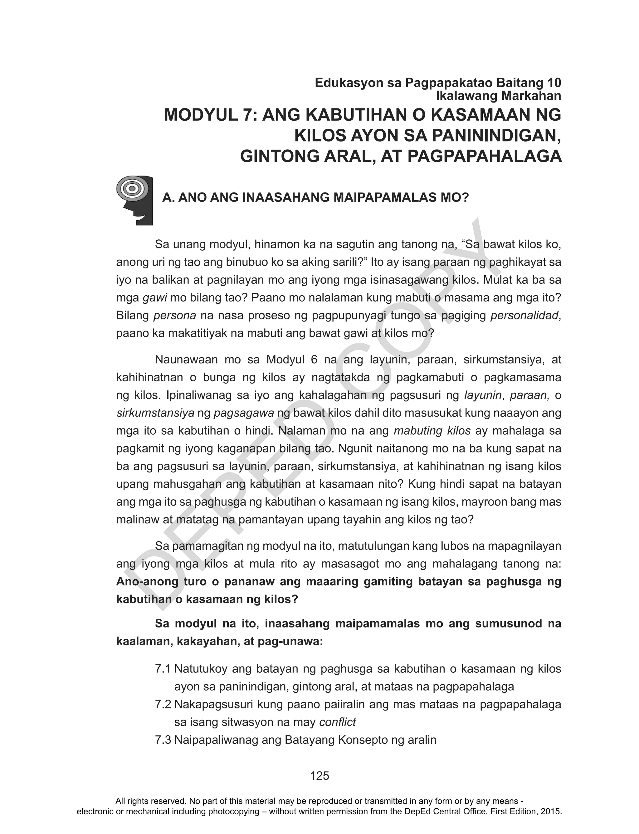 D
EPED
C
O
PY
125
Edukasyon sa Pagpapakatao Baitang 10
Ikalawang Markahan
MODYUL 7: ANG KABUTIHAN O KASAMAAN NG
KILOS AYON SA PANININDIGAN,
GINTONG ARAL, AT PAGPAPAHALAGA
A. ANO ANG INAASAHANG MAIPAPAMALAS MO?
Sa unang modyul, hinamon ka na sagutin ang tanong na, “Sa bawat kilos ko,
anong uri ng tao ang binubuo ko sa aking sarili?” Ito ay isang paraan ng paghikayat sa
iyo na balikan at pagnilayan mo ang iyong mga isinasagawang kilos. Mulat ka ba sa
mga gawi mo bilang tao? Paano mo nalalaman kung mabuti o masama ang mga ito?
Bilang persona na nasa proseso ng pagpupunyagi tungo sa pagiging personalidad,
paano ka makatitiyak na mabuti ang bawat gawi at kilos mo?
	 Naunawaan mo sa Modyul 6 na ang layunin, paraan, sirkumstansiya, at
kahihinatnan o bunga ng kilos ay nagtatakda ng pagkamabuti o pagkamasama
ng kilos. Ipinaliwanag sa iyo ang kahalagahan ng pagsusuri ng layunin, paraan, o
sirkumstansiya ng pagsagawa ng bawat kilos dahil dito masusukat kung naaayon ang
mga ito sa kabutihan o hindi. Nalaman mo na ang mabuting kilos ay mahalaga sa
pagkamit ng iyong kaganapan bilang tao. Ngunit naitanong mo na ba kung sapat na
ba ang pagsusuri sa layunin, paraan, sirkumstansiya, at kahihinatnan ng isang kilos
upang mahusgahan ang kabutihan at kasamaan nito? Kung hindi sapat na batayan
ang mga ito sa paghusga ng kabutihan o kasamaan ng isang kilos, mayroon bang mas
malinaw at matatag na pamantayan upang tayahin ang kilos ng tao?
Sa pamamagitan ng modyul na ito, matutulungan kang lubos na mapagnilayan
ang iyong mga kilos at mula rito ay masasagot mo ang mahalagang tanong na:
Ano-anong turo o pananaw ang maaaring gamiting batayan sa paghusga ng
kabutihan o kasamaan ng kilos?
Sa modyul na ito, inaasahang maipamamalas mo ang sumusunod na
kaalaman, kakayahan, at pag-unawa:
7.1	Natutukoy ang batayan ng paghusga sa kabutihan o kasamaan ng kilos
ayon sa paninindigan, gintong aral, at mataas na pagpapahalaga
7.2	Nakapagsusuri kung paano paiiralin ang mas mataas na pagpapahalaga
sa isang sitwasyon na may conflict
7.3	Naipapaliwanag ang Batayang Konsepto ng aralin
All rights reserved. No part of this material may be reproduced or transmitted in any form or by any means -
electronic or mechanical including photocopying – without written permission from the DepEd Central Office. First Edition, 2015.
 