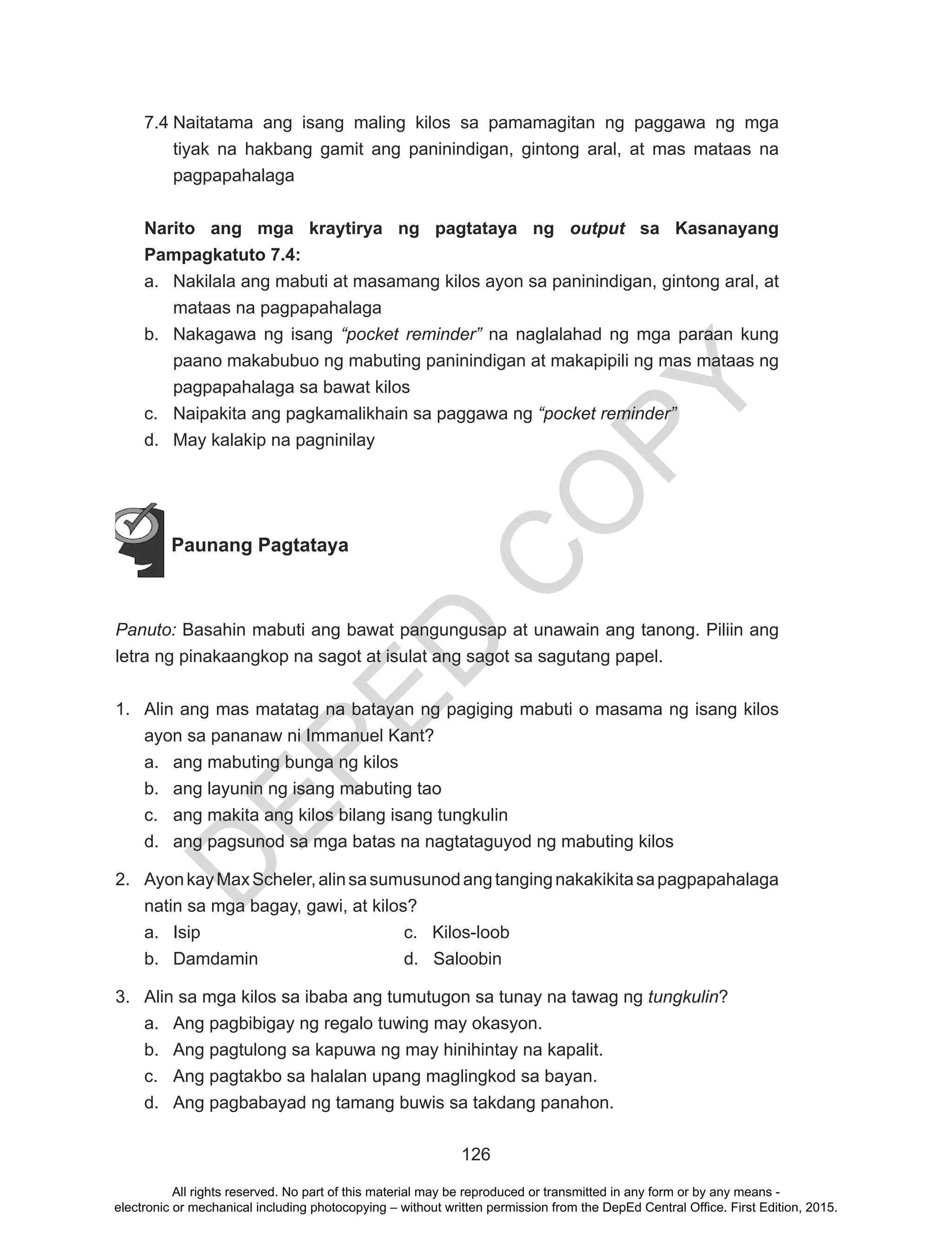 D
EPED
C
O
PY
126
7.4	Naitatama ang isang maling kilos sa pamamagitan ng paggawa ng mga
tiyak na hakbang gamit ang paninindigan, gintong aral, at mas mataas na
pagpapahalaga
Narito ang mga kraytirya ng pagtataya ng output sa Kasanayang
Pampagkatuto 7.4:
a.	 Nakilala ang mabuti at masamang kilos ayon sa paninindigan, gintong aral, at
mataas na pagpapahalaga
b.	 Nakagawa ng isang “pocket reminder” na naglalahad ng mga paraan kung
paano makabubuo ng mabuting paninindigan at makapipili ng mas mataas ng
pagpapahalaga sa bawat kilos
c.	 Naipakita ang pagkamalikhain sa paggawa ng “pocket reminder”
d.	 May kalakip na pagninilay
	
Paunang Pagtataya
Panuto: Basahin mabuti ang bawat pangungusap at unawain ang tanong. Piliin ang
letra ng pinakaangkop na sagot at isulat ang sagot sa sagutang papel.
1.	 Alin ang mas matatag na batayan ng pagiging mabuti o masama ng isang kilos
ayon sa pananaw ni Immanuel Kant?
a.	 ang mabuting bunga ng kilos
b.	 ang layunin ng isang mabuting tao
c.	 ang makita ang kilos bilang isang tungkulin
d.	 ang pagsunod sa mga batas na nagtataguyod ng mabuting kilos
2.	 AyonkayMaxScheler,alinsasumusunodangtangingnakakikitasapagpapahalaga
natin sa mga bagay, gawi, at kilos?
a.	 Isip				 c. Kilos-loob
b.	 Damdamin			 d. Saloobin
3.	 Alin sa mga kilos sa ibaba ang tumutugon sa tunay na tawag ng tungkulin?
a.	 Ang pagbibigay ng regalo tuwing may okasyon.
b.	 Ang pagtulong sa kapuwa ng may hinihintay na kapalit.
c.	 Ang pagtakbo sa halalan upang maglingkod sa bayan.
d.	 Ang pagbabayad ng tamang buwis sa takdang panahon.
All rights reserved. No part of this material may be reproduced or transmitted in any form or by any means -
electronic or mechanical including photocopying – without written permission from the DepEd Central Office. First Edition, 2015.
 