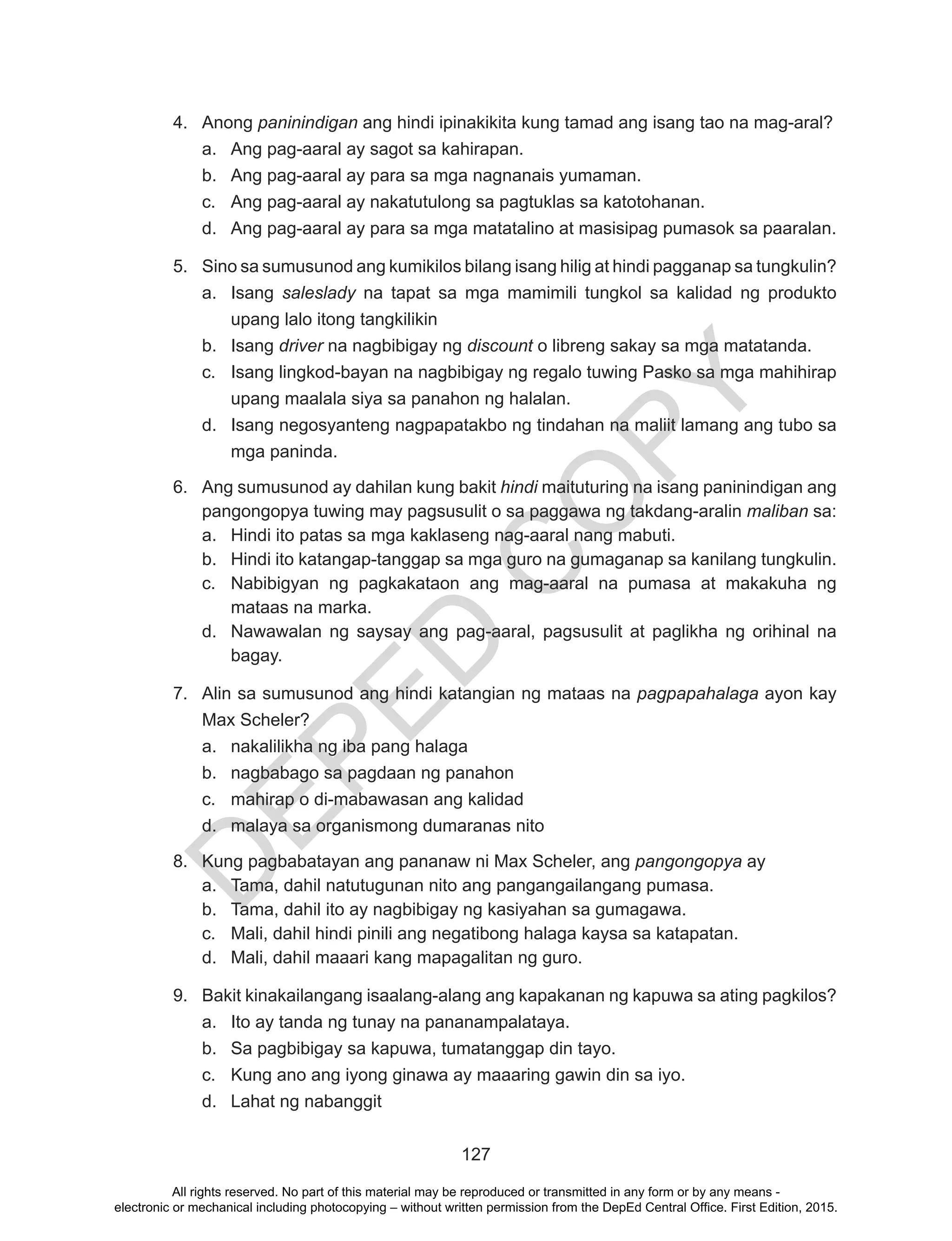 D
EPED
C
O
PY
127
4.	 Anong paninindigan ang hindi ipinakikita kung tamad ang isang tao na mag-aral?
a.	 Ang pag-aaral ay sagot sa kahirapan.
b.	 Ang pag-aaral ay para sa mga nagnanais yumaman.
c.	 Ang pag-aaral ay nakatutulong sa pagtuklas sa katotohanan.
d.	 Ang pag-aaral ay para sa mga matatalino at masisipag pumasok sa paaralan.
5.	 Sino sa sumusunod ang kumikilos bilang isang hilig at hindi pagganap sa tungkulin?
a.	 Isang saleslady na tapat sa mga mamimili tungkol sa kalidad ng produkto
upang lalo itong tangkilikin
b.	 Isang driver na nagbibigay ng discount o libreng sakay sa mga matatanda.
c.	 Isang lingkod-bayan na nagbibigay ng regalo tuwing Pasko sa mga mahihirap
upang maalala siya sa panahon ng halalan.
d.	 Isang negosyanteng nagpapatakbo ng tindahan na maliit lamang ang tubo sa
mga paninda.
6.	 Ang sumusunod ay dahilan kung bakit hindi maituturing na isang paninindigan ang
pangongopya tuwing may pagsusulit o sa paggawa ng takdang-aralin maliban sa:
a.	 Hindi ito patas sa mga kaklaseng nag-aaral nang mabuti.
b.	 Hindi ito katangap-tanggap sa mga guro na gumaganap sa kanilang tungkulin.
c.	 Nabibigyan ng pagkakataon ang mag-aaral na pumasa at makakuha ng
mataas na marka.
d.	 Nawawalan ng saysay ang pag-aaral, pagsusulit at paglikha ng orihinal na
bagay.
7.	 Alin sa sumusunod ang hindi katangian ng mataas na pagpapahalaga ayon kay
Max Scheler?
a.	 nakalilikha ng iba pang halaga
b.	 nagbabago sa pagdaan ng panahon
c.	 mahirap o di-mabawasan ang kalidad
d.	 malaya sa organismong dumaranas nito
8.	 Kung pagbabatayan ang pananaw ni Max Scheler, ang pangongopya ay
a.	 Tama, dahil natutugunan nito ang pangangailangang pumasa.
b.	 Tama, dahil ito ay nagbibigay ng kasiyahan sa gumagawa.
c.	 Mali, dahil hindi pinili ang negatibong halaga kaysa sa katapatan.
d.	 Mali, dahil maaari kang mapagalitan ng guro.
9.	 Bakit kinakailangang isaalang-alang ang kapakanan ng kapuwa sa ating pagkilos?
a.	 Ito ay tanda ng tunay na pananampalataya.
b.	 Sa pagbibigay sa kapuwa, tumatanggap din tayo.
c.	 Kung ano ang iyong ginawa ay maaaring gawin din sa iyo.
d.	 Lahat ng nabanggit
All rights reserved. No part of this material may be reproduced or transmitted in any form or by any means -
electronic or mechanical including photocopying – without written permission from the DepEd Central Office. First Edition, 2015.
 