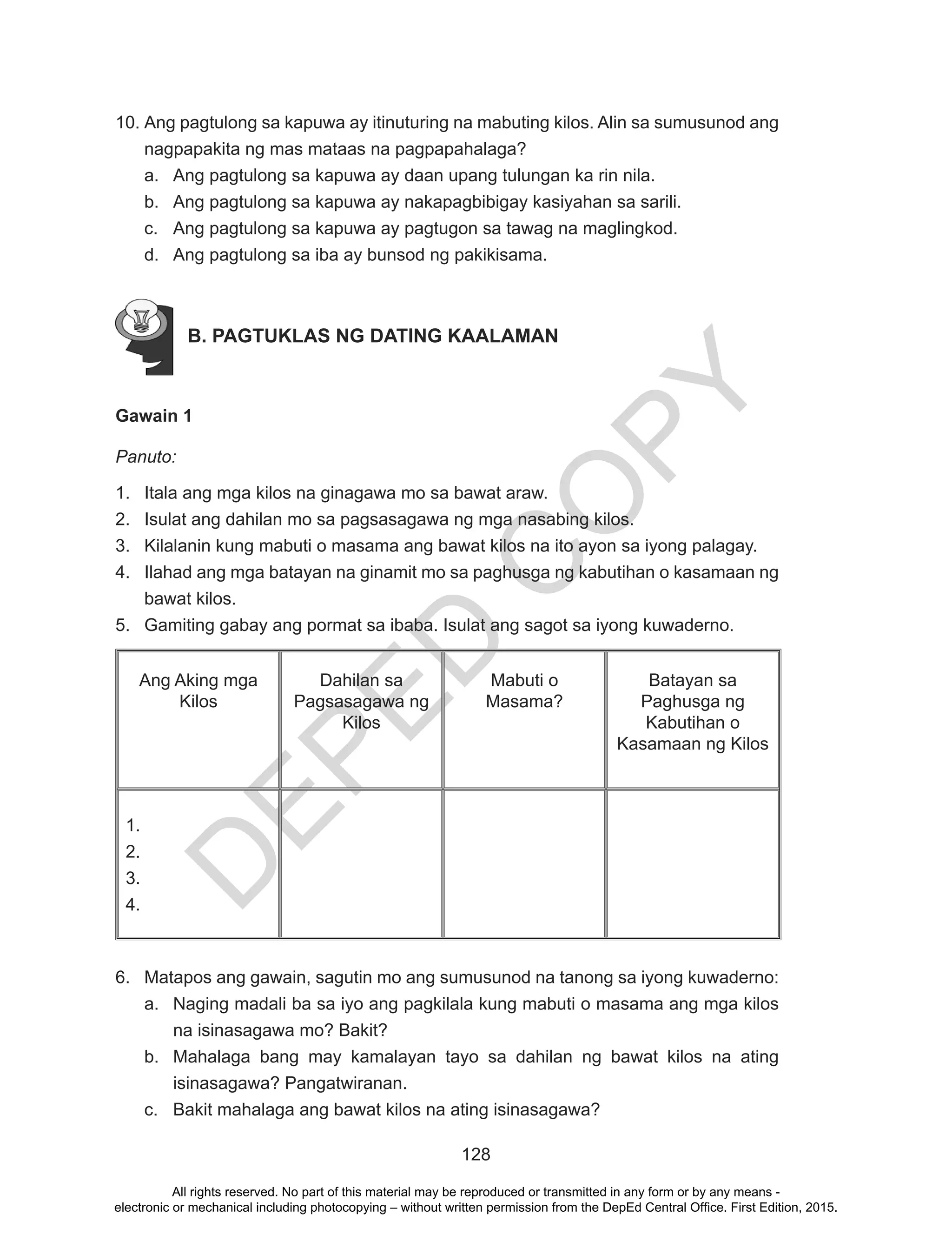 D
EPED
C
O
PY
128
10.	Ang pagtulong sa kapuwa ay itinuturing na mabuting kilos. Alin sa sumusunod ang
nagpapakita ng mas mataas na pagpapahalaga?
a.	 Ang pagtulong sa kapuwa ay daan upang tulungan ka rin nila.
b.	 Ang pagtulong sa kapuwa ay nakapagbibigay kasiyahan sa sarili.
c.	 Ang pagtulong sa kapuwa ay pagtugon sa tawag na maglingkod.
d.	 Ang pagtulong sa iba ay bunsod ng pakikisama.
B. PAGTUKLAS NG DATING KAALAMAN
Gawain 1
Panuto:
1.	 Itala ang mga kilos na ginagawa mo sa bawat araw.
2.	 Isulat ang dahilan mo sa pagsasagawa ng mga nasabing kilos.
3.	 Kilalanin kung mabuti o masama ang bawat kilos na ito ayon sa iyong palagay.
4.	 Ilahad ang mga batayan na ginamit mo sa paghusga ng kabutihan o kasamaan ng
bawat kilos.
5.	 Gamiting gabay ang pormat sa ibaba. Isulat ang sagot sa iyong kuwaderno.
Ang Aking mga
Kilos
Dahilan sa
Pagsasagawa ng
Kilos
Mabuti o
Masama?
Batayan sa
Paghusga ng
Kabutihan o
Kasamaan ng Kilos
1.	
2.	
3.	
4.	
6.	 Matapos ang gawain, sagutin mo ang sumusunod na tanong sa iyong kuwaderno:
a.	 Naging madali ba sa iyo ang pagkilala kung mabuti o masama ang mga kilos
na isinasagawa mo? Bakit?
b.	 Mahalaga bang may kamalayan tayo sa dahilan ng bawat kilos na ating
isinasagawa? Pangatwiranan.
c.	 Bakit mahalaga ang bawat kilos na ating isinasagawa?
All rights reserved. No part of this material may be reproduced or transmitted in any form or by any means -
electronic or mechanical including photocopying – without written permission from the DepEd Central Office. First Edition, 2015.
 