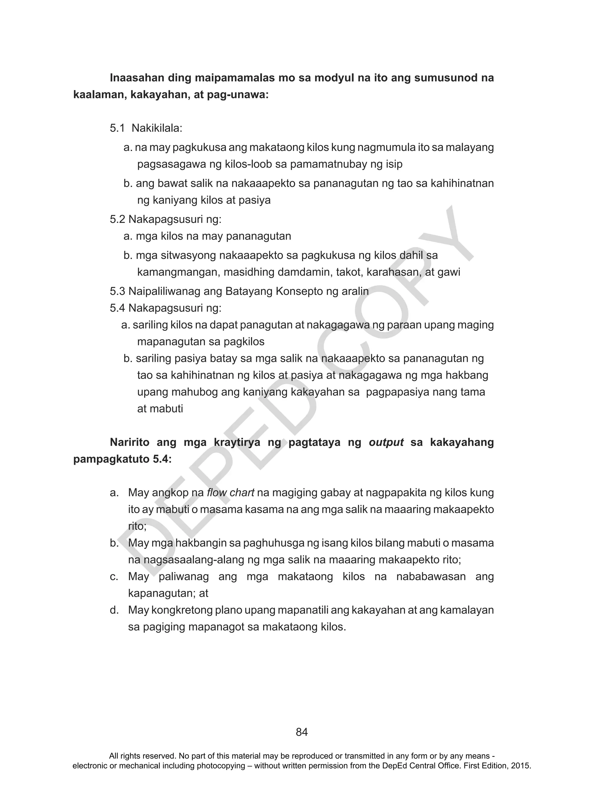 D
EPED
C
O
PY
84
Inaasahan ding maipamamalas mo sa modyul na ito ang sumusunod na
kaalaman, kakayahan, at pag-unawa:
5.1 Nakikilala:
a. na may pagkukusa ang makataong kilos kung nagmumula ito sa malayang
pagsasagawa ng kilos-loob sa pamamatnubay ng isip
b. ang bawat salik na nakaaapekto sa pananagutan ng tao sa kahihinatnan
ng kaniyang kilos at pasiya
5.2 Nakapagsusuri ng:
a. mga kilos na may pananagutan
b. mga sitwasyong nakaaapekto sa pagkukusa ng kilos dahil sa
kamangmangan, masidhing damdamin, takot, karahasan, at gawi
5.3 Naipaliliwanag ang Batayang Konsepto ng aralin
5.4 Nakapagsusuri ng:
a. sariling kilos na dapat panagutan at nakagagawa ng paraan upang maging
mapanagutan sa pagkilos
b. sariling pasiya batay sa mga salik na nakaaapekto sa pananagutan ng
tao sa kahihinatnan ng kilos at pasiya at nakagagawa ng mga hakbang
upang mahubog ang kaniyang kakayahan sa pagpapasiya nang tama
at mabuti
Naririto ang mga kraytirya ng pagtataya ng output sa kakayahang
pampagkatuto 5.4:
a.	 May angkop na flow chart na magiging gabay at nagpapakita ng kilos kung
ito ay mabuti o masama kasama na ang mga salik na maaaring makaapekto
rito;
b.	 May mga hakbangin sa paghuhusga ng isang kilos bilang mabuti o masama
na nagsasaalang-alang ng mga salik na maaaring makaapekto rito;
c.	 May paliwanag ang mga makataong kilos na nababawasan ang
kapanagutan; at
d.	 May kongkretong plano upang mapanatili ang kakayahan at ang kamalayan
sa pagiging mapanagot sa makataong kilos.
All rights reserved. No part of this material may be reproduced or transmitted in any form or by any means -
electronic or mechanical including photocopying – without written permission from the DepEd Central Office. First Edition, 2015.
 