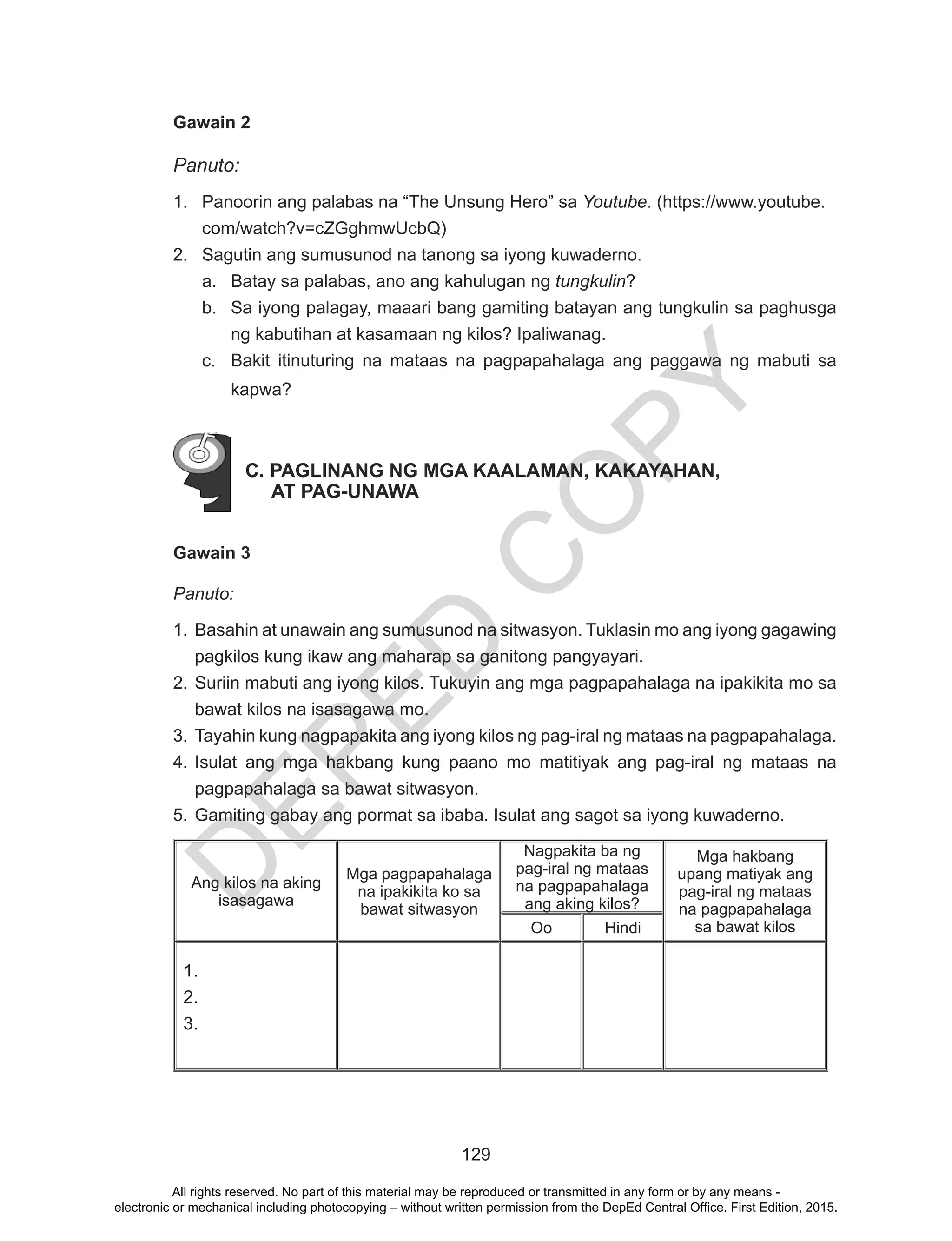 D
EPED
C
O
PY
129
Gawain 2
Panuto:
1.	 Panoorin ang palabas na “The Unsung Hero” sa Youtube. (https://www.youtube.
com/watch?v=cZGghmwUcbQ)
2.	 Sagutin ang sumusunod na tanong sa iyong kuwaderno.
a.	 Batay sa palabas, ano ang kahulugan ng tungkulin?
b.	 Sa iyong palagay, maaari bang gamiting batayan ang tungkulin sa paghusga
ng kabutihan at kasamaan ng kilos? Ipaliwanag.
c.	 Bakit itinuturing na mataas na pagpapahalaga ang paggawa ng mabuti sa
kapwa?
C. PAGLINANG NG MGA KAALAMAN, KAKAYAHAN,
AT PAG-UNAWA
Gawain 3
Panuto:
1.	Basahin at unawain ang sumusunod na sitwasyon. Tuklasin mo ang iyong gagawing
pagkilos kung ikaw ang maharap sa ganitong pangyayari.
2.	Suriin mabuti ang iyong kilos. Tukuyin ang mga pagpapahalaga na ipakikita mo sa
bawat kilos na isasagawa mo.
3.	Tayahin kung nagpapakita ang iyong kilos ng pag-iral ng mataas na pagpapahalaga.
4.	Isulat ang mga hakbang kung paano mo matitiyak ang pag-iral ng mataas na
pagpapahalaga sa bawat sitwasyon.
5.	Gamiting gabay ang pormat sa ibaba. Isulat ang sagot sa iyong kuwaderno.
Ang kilos na aking
isasagawa
Mga pagpapahalaga
na ipakikita ko sa
bawat sitwasyon
Nagpakita ba ng
pag-iral ng mataas
na pagpapahalaga
ang aking kilos?
Mga hakbang
upang matiyak ang
pag-iral ng mataas
na pagpapahalaga
sa bawat kilosOo Hindi
1.	
2.	
3.	
All rights reserved. No part of this material may be reproduced or transmitted in any form or by any means -
electronic or mechanical including photocopying – without written permission from the DepEd Central Office. First Edition, 2015.
 