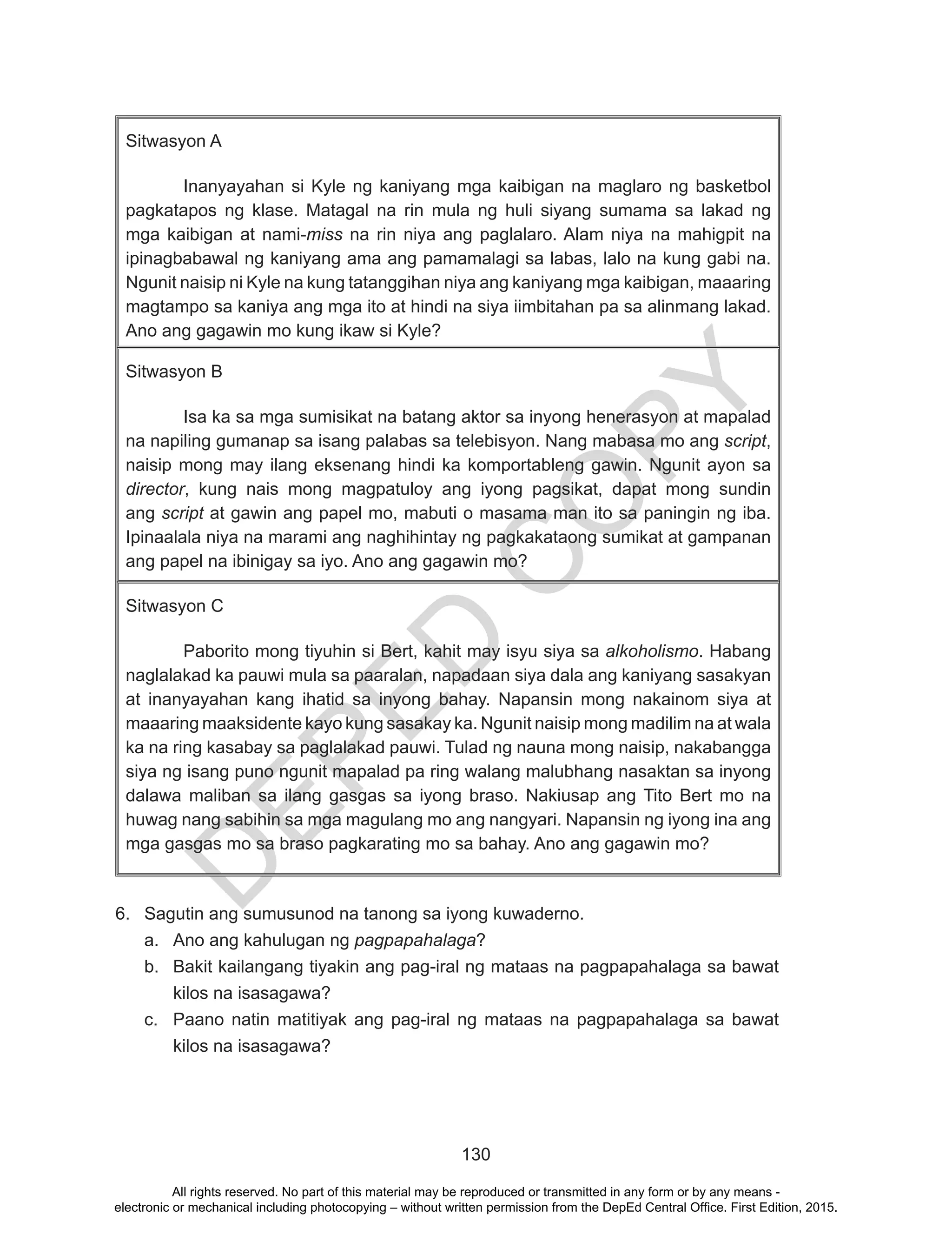 D
EPED
C
O
PY
130
Sitwasyon A
Inanyayahan si Kyle ng kaniyang mga kaibigan na maglaro ng basketbol
pagkatapos ng klase. Matagal na rin mula ng huli siyang sumama sa lakad ng
mga kaibigan at nami-miss na rin niya ang paglalaro. Alam niya na mahigpit na
ipinagbabawal ng kaniyang ama ang pamamalagi sa labas, lalo na kung gabi na.
Ngunit naisip ni Kyle na kung tatanggihan niya ang kaniyang mga kaibigan, maaaring
magtampo sa kaniya ang mga ito at hindi na siya iimbitahan pa sa alinmang lakad.
Ano ang gagawin mo kung ikaw si Kyle?
Sitwasyon B
Isa ka sa mga sumisikat na batang aktor sa inyong henerasyon at mapalad
na napiling gumanap sa isang palabas sa telebisyon. Nang mabasa mo ang script,
naisip mong may ilang eksenang hindi ka komportableng gawin. Ngunit ayon sa
director, kung nais mong magpatuloy ang iyong pagsikat, dapat mong sundin
ang script at gawin ang papel mo, mabuti o masama man ito sa paningin ng iba.
Ipinaalala niya na marami ang naghihintay ng pagkakataong sumikat at gampanan
ang papel na ibinigay sa iyo. Ano ang gagawin mo?
Sitwasyon C
Paborito mong tiyuhin si Bert, kahit may isyu siya sa alkoholismo. Habang
naglalakad ka pauwi mula sa paaralan, napadaan siya dala ang kaniyang sasakyan
at inanyayahan kang ihatid sa inyong bahay. Napansin mong nakainom siya at
maaaring maaksidente kayo kung sasakay ka. Ngunit naisip mong madilim na at wala
ka na ring kasabay sa paglalakad pauwi. Tulad ng nauna mong naisip, nakabangga
siya ng isang puno ngunit mapalad pa ring walang malubhang nasaktan sa inyong
dalawa maliban sa ilang gasgas sa iyong braso. Nakiusap ang Tito Bert mo na
huwag nang sabihin sa mga magulang mo ang nangyari. Napansin ng iyong ina ang
mga gasgas mo sa braso pagkarating mo sa bahay. Ano ang gagawin mo?
6.	 Sagutin ang sumusunod na tanong sa iyong kuwaderno.
a.	 Ano ang kahulugan ng pagpapahalaga?
b.	 Bakit kailangang tiyakin ang pag-iral ng mataas na pagpapahalaga sa bawat
kilos na isasagawa?
c.	 Paano natin matitiyak ang pag-iral ng mataas na pagpapahalaga sa bawat
kilos na isasagawa?
All rights reserved. No part of this material may be reproduced or transmitted in any form or by any means -
electronic or mechanical including photocopying – without written permission from the DepEd Central Office. First Edition, 2015.
 