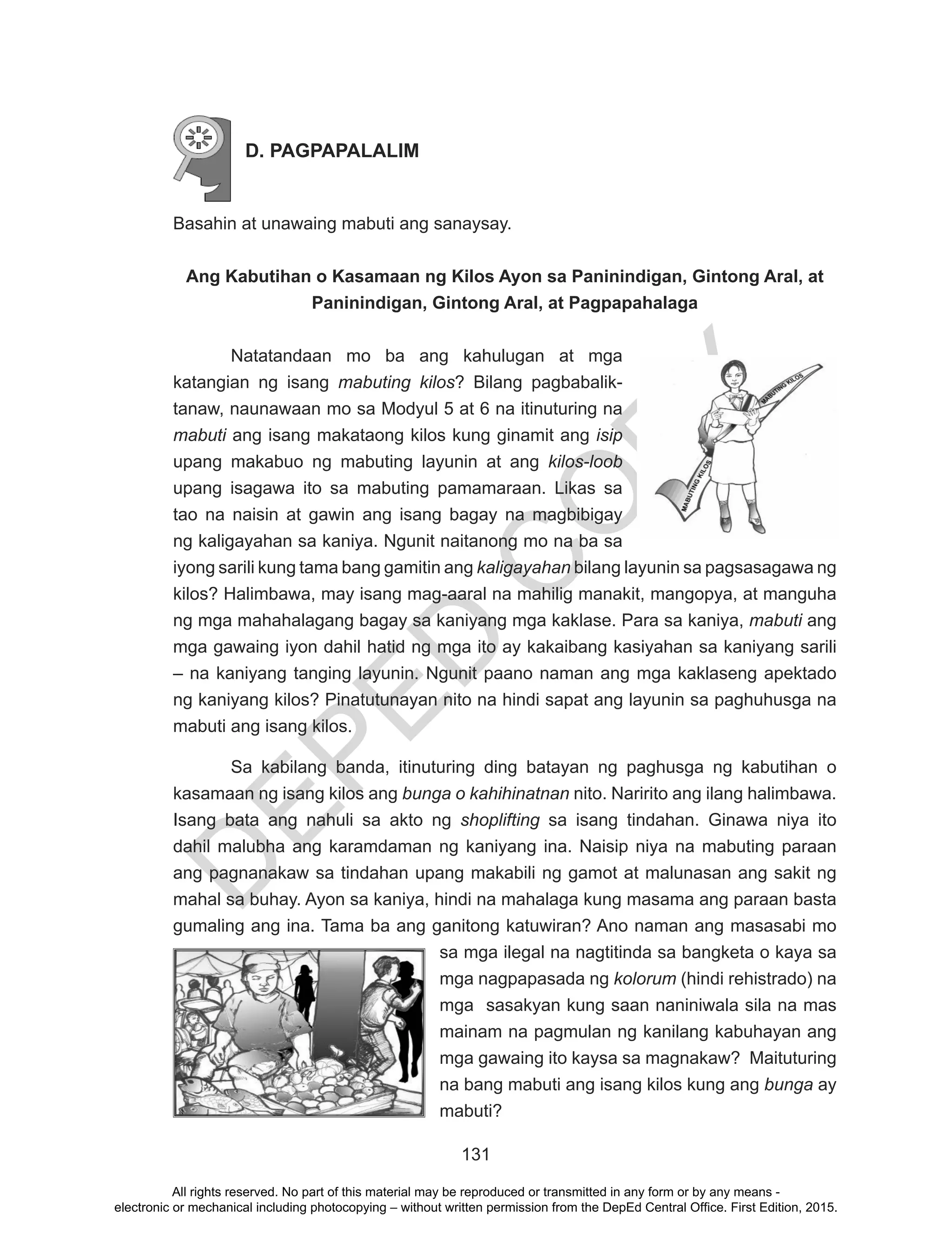 D
EPED
C
O
PY
131
D. PAGPAPALALIM
Basahin at unawaing mabuti ang sanaysay.
Ang Kabutihan o Kasamaan ng Kilos Ayon sa Paninindigan, Gintong Aral, at
Paninindigan, Gintong Aral, at Pagpapahalaga
Natatandaan mo ba ang kahulugan at mga
katangian ng isang mabuting kilos? Bilang pagbabalik-
tanaw, naunawaan mo sa Modyul 5 at 6 na itinuturing na
mabuti ang isang makataong kilos kung ginamit ang isip
upang makabuo ng mabuting layunin at ang kilos-loob
upang isagawa ito sa mabuting pamamaraan. Likas sa
tao na naisin at gawin ang isang bagay na magbibigay
ng kaligayahan sa kaniya. Ngunit naitanong mo na ba sa
iyong sarili kung tama bang gamitin ang kaligayahan bilang layunin sa pagsasagawa ng
kilos? Halimbawa, may isang mag-aaral na mahilig manakit, mangopya, at manguha
ng mga mahahalagang bagay sa kaniyang mga kaklase. Para sa kaniya, mabuti ang
mga gawaing iyon dahil hatid ng mga ito ay kakaibang kasiyahan sa kaniyang sarili
– na kaniyang tanging layunin. Ngunit paano naman ang mga kaklaseng apektado
ng kaniyang kilos? Pinatutunayan nito na hindi sapat ang layunin sa paghuhusga na
mabuti ang isang kilos.
Sa kabilang banda, itinuturing ding batayan ng paghusga ng kabutihan o
kasamaan ng isang kilos ang bunga o kahihinatnan nito. Naririto ang ilang halimbawa.
Isang bata ang nahuli sa akto ng shoplifting sa isang tindahan. Ginawa niya ito
dahil malubha ang karamdaman ng kaniyang ina. Naisip niya na mabuting paraan
ang pagnanakaw sa tindahan upang makabili ng gamot at malunasan ang sakit ng
mahal sa buhay. Ayon sa kaniya, hindi na mahalaga kung masama ang paraan basta
gumaling ang ina. Tama ba ang ganitong katuwiran? Ano naman ang masasabi mo
sa mga ilegal na nagtitinda sa bangketa o kaya sa
mga nagpapasada ng kolorum (hindi rehistrado) na
mga sasakyan kung saan naniniwala sila na mas
mainam na pagmulan ng kanilang kabuhayan ang
mga gawaing ito kaysa sa magnakaw? Maituturing
na bang mabuti ang isang kilos kung ang bunga ay
mabuti?
All rights reserved. No part of this material may be reproduced or transmitted in any form or by any means -
electronic or mechanical including photocopying – without written permission from the DepEd Central Office. First Edition, 2015.
 