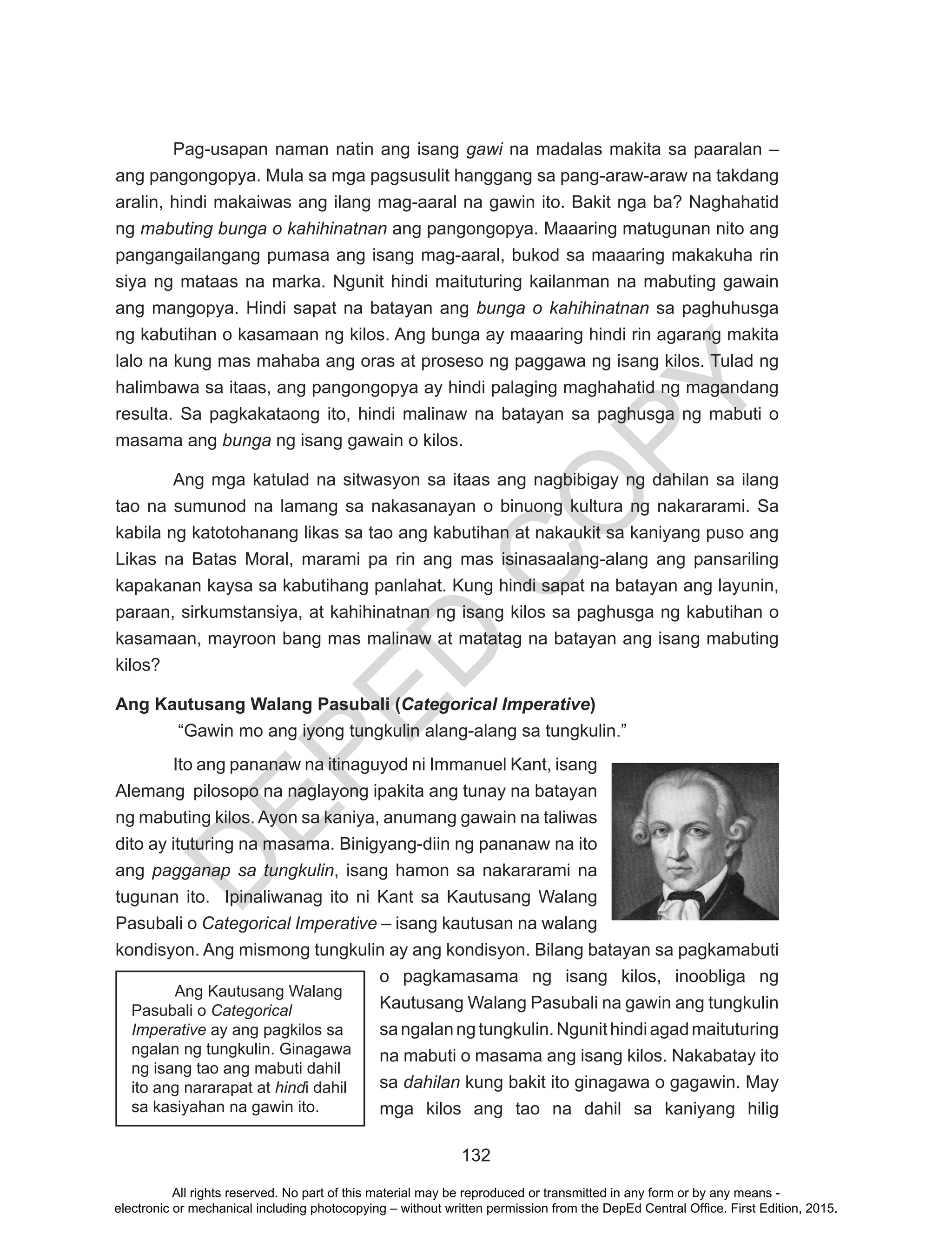 D
EPED
C
O
PY
132
Pag-usapan naman natin ang isang gawi na madalas makita sa paaralan –
ang pangongopya. Mula sa mga pagsusulit hanggang sa pang-araw-araw na takdang
aralin, hindi makaiwas ang ilang mag-aaral na gawin ito. Bakit nga ba? Naghahatid
ng mabuting bunga o kahihinatnan ang pangongopya. Maaaring matugunan nito ang
pangangailangang pumasa ang isang mag-aaral, bukod sa maaaring makakuha rin
siya ng mataas na marka. Ngunit hindi maituturing kailanman na mabuting gawain
ang mangopya. Hindi sapat na batayan ang bunga o kahihinatnan sa paghuhusga
ng kabutihan o kasamaan ng kilos. Ang bunga ay maaaring hindi rin agarang makita
lalo na kung mas mahaba ang oras at proseso ng paggawa ng isang kilos. Tulad ng
halimbawa sa itaas, ang pangongopya ay hindi palaging maghahatid ng magandang
resulta. Sa pagkakataong ito, hindi malinaw na batayan sa paghusga ng mabuti o
masama ang bunga ng isang gawain o kilos.
Ang mga katulad na sitwasyon sa itaas ang nagbibigay ng dahilan sa ilang
tao na sumunod na lamang sa nakasanayan o binuong kultura ng nakararami. Sa
kabila ng katotohanang likas sa tao ang kabutihan at nakaukit sa kaniyang puso ang
Likas na Batas Moral, marami pa rin ang mas isinasaalang-alang ang pansariling
kapakanan kaysa sa kabutihang panlahat. Kung hindi sapat na batayan ang layunin,
paraan, sirkumstansiya, at kahihinatnan ng isang kilos sa paghusga ng kabutihan o
kasamaan, mayroon bang mas malinaw at matatag na batayan ang isang mabuting
kilos?
Ang Kautusang Walang Pasubali (Categorical Imperative)
“Gawin mo ang iyong tungkulin alang-alang sa tungkulin.”
Ito ang pananaw na itinaguyod ni Immanuel Kant, isang
Alemang pilosopo na naglayong ipakita ang tunay na batayan
ng mabuting kilos. Ayon sa kaniya, anumang gawain na taliwas
dito ay ituturing na masama. Binigyang-diin ng pananaw na ito
ang pagganap sa tungkulin, isang hamon sa nakararami na
tugunan ito. Ipinaliwanag ito ni Kant sa Kautusang Walang
Pasubali o Categorical Imperative – isang kautusan na walang
kondisyon. Ang mismong tungkulin ay ang kondisyon. Bilang batayan sa pagkamabuti
o pagkamasama ng isang kilos, inoobliga ng
Kautusang Walang Pasubali na gawin ang tungkulin
sangalanngtungkulin.Ngunithindiagadmaituturing
na mabuti o masama ang isang kilos. Nakabatay ito
sa dahilan kung bakit ito ginagawa o gagawin. May
mga kilos ang tao na dahil sa kaniyang hilig
	 Ang Kautusang Walang
Pasubali o Categorical
Imperative ay ang pagkilos sa
ngalan ng tungkulin. Ginagawa
ng isang tao ang mabuti dahil
ito ang nararapat at hindi dahil
sa kasiyahan na gawin ito.
All rights reserved. No part of this material may be reproduced or transmitted in any form or by any means -
electronic or mechanical including photocopying – without written permission from the DepEd Central Office. First Edition, 2015.
 