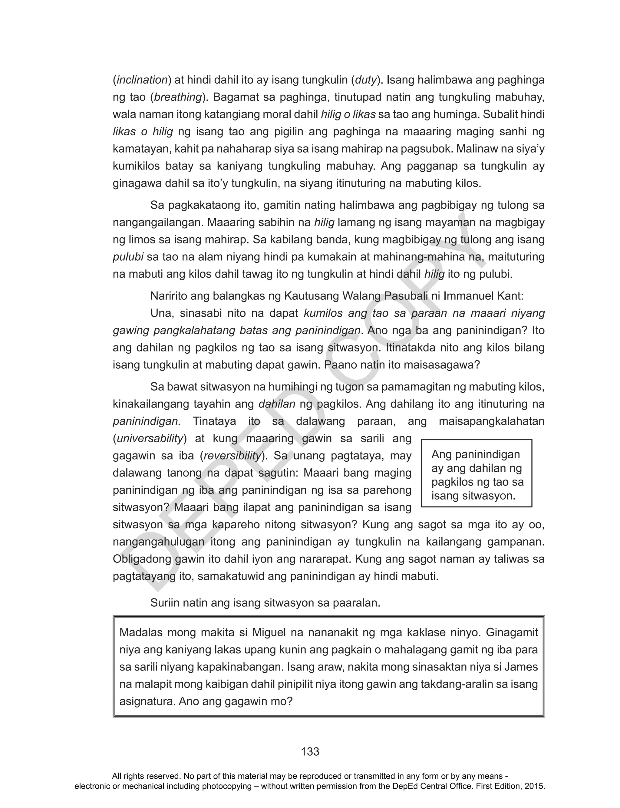 D
EPED
C
O
PY
133
(inclination) at hindi dahil ito ay isang tungkulin (duty). Isang halimbawa ang paghinga
ng tao (breathing). Bagamat sa paghinga, tinutupad natin ang tungkuling mabuhay,
wala naman itong katangiang moral dahil hilig o likas sa tao ang huminga. Subalit hindi
likas o hilig ng isang tao ang pigilin ang paghinga na maaaring maging sanhi ng
kamatayan, kahit pa nahaharap siya sa isang mahirap na pagsubok. Malinaw na siya’y
kumikilos batay sa kaniyang tungkuling mabuhay. Ang pagganap sa tungkulin ay
ginagawa dahil sa ito’y tungkulin, na siyang itinuturing na mabuting kilos.
Sa pagkakataong ito, gamitin nating halimbawa ang pagbibigay ng tulong sa
nangangailangan. Maaaring sabihin na hilig lamang ng isang mayaman na magbigay
ng limos sa isang mahirap. Sa kabilang banda, kung magbibigay ng tulong ang isang
pulubi sa tao na alam niyang hindi pa kumakain at mahinang-mahina na, maituturing
na mabuti ang kilos dahil tawag ito ng tungkulin at hindi dahil hilig ito ng pulubi.
Naririto ang balangkas ng Kautusang Walang Pasubali ni Immanuel Kant:
Una, sinasabi nito na dapat kumilos ang tao sa paraan na maaari niyang
gawing pangkalahatang batas ang paninindigan. Ano nga ba ang paninindigan? Ito
ang dahilan ng pagkilos ng tao sa isang sitwasyon. Itinatakda nito ang kilos bilang
isang tungkulin at mabuting dapat gawin. Paano natin ito maisasagawa?
Sa bawat sitwasyon na humihingi ng tugon sa pamamagitan ng mabuting kilos,
kinakailangang tayahin ang dahilan ng pagkilos. Ang dahilang ito ang itinuturing na
paninindigan. Tinataya ito sa dalawang paraan, ang maisapangkalahatan
(universability) at kung maaaring gawin sa sarili ang
gagawin sa iba (reversibility). Sa unang pagtataya, may
dalawang tanong na dapat sagutin: Maaari bang maging
paninindigan ng iba ang paninindigan ng isa sa parehong
sitwasyon? Maaari bang ilapat ang paninindigan sa isang
sitwasyon sa mga kapareho nitong sitwasyon? Kung ang sagot sa mga ito ay oo,
nangangahulugan itong ang paninindigan ay tungkulin na kailangang gampanan.
Obligadong gawin ito dahil iyon ang nararapat. Kung ang sagot naman ay taliwas sa
pagtatayang ito, samakatuwid ang paninindigan ay hindi mabuti.
Suriin natin ang isang sitwasyon sa paaralan.
Madalas mong makita si Miguel na nananakit ng mga kaklase ninyo. Ginagamit
niya ang kaniyang lakas upang kunin ang pagkain o mahalagang gamit ng iba para
sa sarili niyang kapakinabangan. Isang araw, nakita mong sinasaktan niya si James
na malapit mong kaibigan dahil pinipilit niya itong gawin ang takdang-aralin sa isang
asignatura. Ano ang gagawin mo?
Ang paninindigan
ay ang dahilan ng
pagkilos ng tao sa
isang sitwasyon.
All rights reserved. No part of this material may be reproduced or transmitted in any form or by any means -
electronic or mechanical including photocopying – without written permission from the DepEd Central Office. First Edition, 2015.
 
