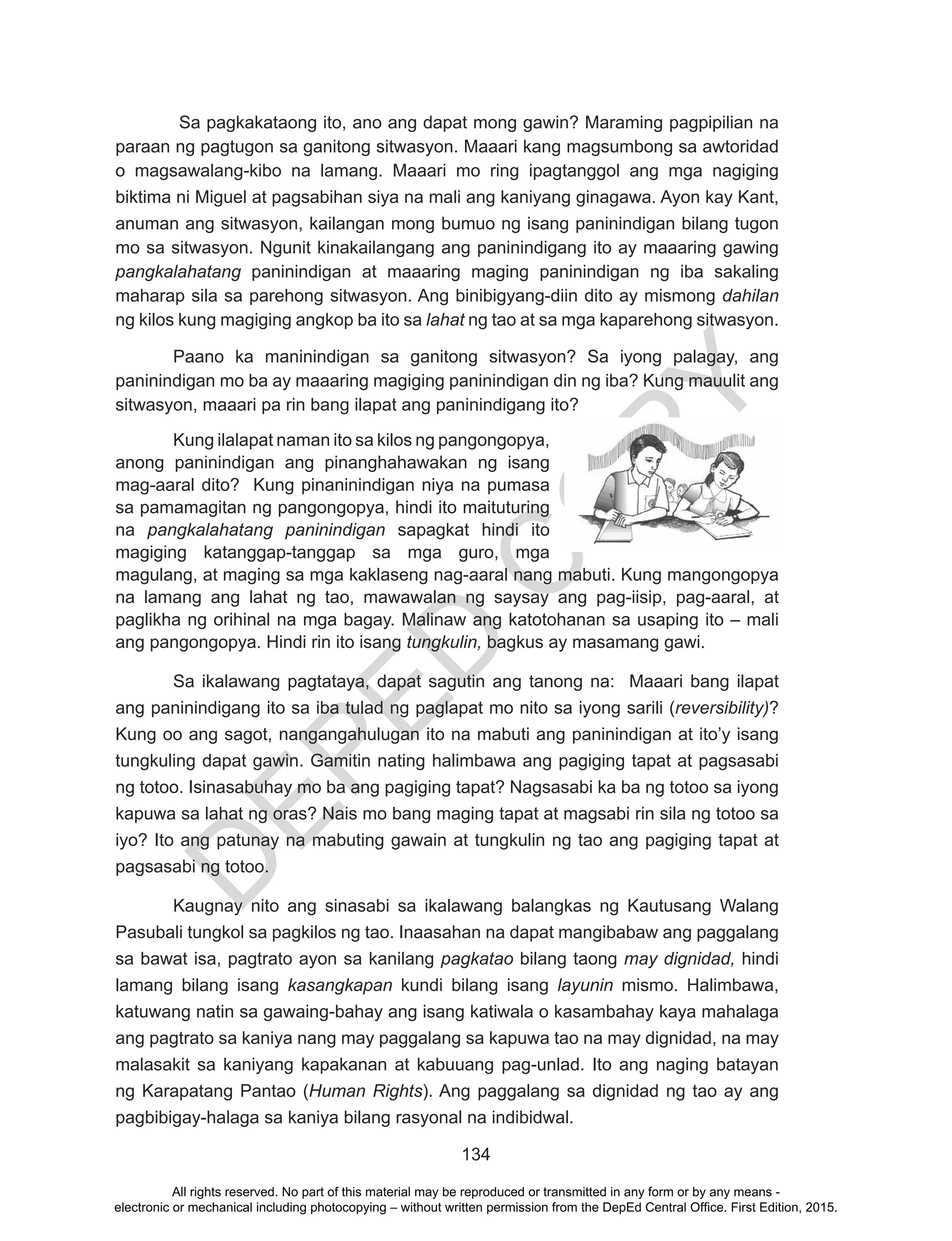 D
EPED
C
O
PY
134
Sa pagkakataong ito, ano ang dapat mong gawin? Maraming pagpipilian na
paraan ng pagtugon sa ganitong sitwasyon. Maaari kang magsumbong sa awtoridad
o magsawalang-kibo na lamang. Maaari mo ring ipagtanggol ang mga nagiging
biktima ni Miguel at pagsabihan siya na mali ang kaniyang ginagawa. Ayon kay Kant,
anuman ang sitwasyon, kailangan mong bumuo ng isang paninindigan bilang tugon
mo sa sitwasyon. Ngunit kinakailangang ang paninindigang ito ay maaaring gawing
pangkalahatang paninindigan at maaaring maging paninindigan ng iba sakaling
maharap sila sa parehong sitwasyon. Ang binibigyang-diin dito ay mismong dahilan
ng kilos kung magiging angkop ba ito sa lahat ng tao at sa mga kaparehong sitwasyon.
Paano ka maninindigan sa ganitong sitwasyon? Sa iyong palagay, ang
paninindigan mo ba ay maaaring magiging paninindigan din ng iba? Kung mauulit ang
sitwasyon, maaari pa rin bang ilapat ang paninindigang ito?
Kung ilalapat naman ito sa kilos ng pangongopya,
anong paninindigan ang pinanghahawakan ng isang
mag-aaral dito? Kung pinaninindigan niya na pumasa
sa pamamagitan ng pangongopya, hindi ito maituturing
na pangkalahatang paninindigan sapagkat hindi ito
magiging katanggap-tanggap sa mga guro, mga
magulang, at maging sa mga kaklaseng nag-aaral nang mabuti. Kung mangongopya
na lamang ang lahat ng tao, mawawalan ng saysay ang pag-iisip, pag-aaral, at
paglikha ng orihinal na mga bagay. Malinaw ang katotohanan sa usaping ito – mali
ang pangongopya. Hindi rin ito isang tungkulin, bagkus ay masamang gawi.
Sa ikalawang pagtataya, dapat sagutin ang tanong na: Maaari bang ilapat
ang paninindigang ito sa iba tulad ng paglapat mo nito sa iyong sarili (reversibility)?
Kung oo ang sagot, nangangahulugan ito na mabuti ang paninindigan at ito’y isang
tungkuling dapat gawin. Gamitin nating halimbawa ang pagiging tapat at pagsasabi
ng totoo. Isinasabuhay mo ba ang pagiging tapat? Nagsasabi ka ba ng totoo sa iyong
kapuwa sa lahat ng oras? Nais mo bang maging tapat at magsabi rin sila ng totoo sa
iyo? Ito ang patunay na mabuting gawain at tungkulin ng tao ang pagiging tapat at
pagsasabi ng totoo.
Kaugnay nito ang sinasabi sa ikalawang balangkas ng Kautusang Walang
Pasubali tungkol sa pagkilos ng tao. Inaasahan na dapat mangibabaw ang paggalang
sa bawat isa, pagtrato ayon sa kanilang pagkatao bilang taong may dignidad, hindi
lamang bilang isang kasangkapan kundi bilang isang layunin mismo. Halimbawa,
katuwang natin sa gawaing-bahay ang isang katiwala o kasambahay kaya mahalaga
ang pagtrato sa kaniya nang may paggalang sa kapuwa tao na may dignidad, na may
malasakit sa kaniyang kapakanan at kabuuang pag-unlad. Ito ang naging batayan
ng Karapatang Pantao (Human Rights). Ang paggalang sa dignidad ng tao ay ang
pagbibigay-halaga sa kaniya bilang rasyonal na indibidwal.
All rights reserved. No part of this material may be reproduced or transmitted in any form or by any means -
electronic or mechanical including photocopying – without written permission from the DepEd Central Office. First Edition, 2015.
 