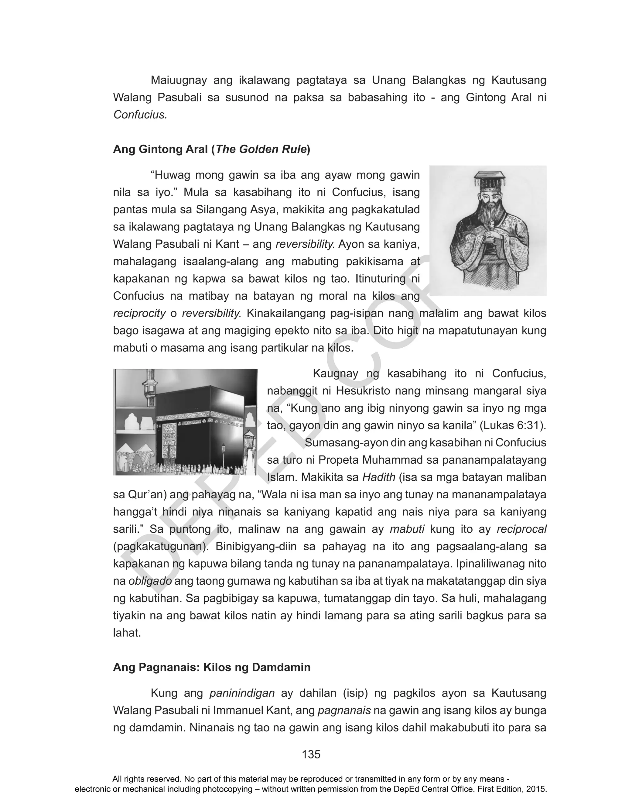 D
EPED
C
O
PY
135
Maiuugnay ang ikalawang pagtataya sa Unang Balangkas ng Kautusang
Walang Pasubali sa susunod na paksa sa babasahing ito - ang Gintong Aral ni
Confucius.
Ang Gintong Aral (The Golden Rule)
“Huwag mong gawin sa iba ang ayaw mong gawin
nila sa iyo.” Mula sa kasabihang ito ni Confucius, isang
pantas mula sa Silangang Asya, makikita ang pagkakatulad
sa ikalawang pagtataya ng Unang Balangkas ng Kautusang
Walang Pasubali ni Kant – ang reversibility. Ayon sa kaniya,
mahalagang isaalang-alang ang mabuting pakikisama at
kapakanan ng kapwa sa bawat kilos ng tao. Itinuturing ni
Confucius na matibay na batayan ng moral na kilos ang
reciprocity o reversibility. Kinakailangang pag-isipan nang malalim ang bawat kilos
bago isagawa at ang magiging epekto nito sa iba. Dito higit na mapatutunayan kung
mabuti o masama ang isang partikular na kilos.
Kaugnay ng kasabihang ito ni Confucius,
nabanggit ni Hesukristo nang minsang mangaral siya
na, “Kung ano ang ibig ninyong gawin sa inyo ng mga
tao, gayon din ang gawin ninyo sa kanila” (Lukas 6:31).
Sumasang-ayon din ang kasabihan ni Confucius
sa turo ni Propeta Muhammad sa pananampalatayang
Islam. Makikita sa Hadith (isa sa mga batayan maliban
sa Qur’an) ang pahayag na, “Wala ni isa man sa inyo ang tunay na mananampalataya
hangga’t hindi niya ninanais sa kaniyang kapatid ang nais niya para sa kaniyang
sarili.” Sa puntong ito, malinaw na ang gawain ay mabuti kung ito ay reciprocal
(pagkakatugunan). Binibigyang-diin sa pahayag na ito ang pagsaalang-alang sa
kapakanan ng kapuwa bilang tanda ng tunay na pananampalataya. Ipinaliliwanag nito
na obligado ang taong gumawa ng kabutihan sa iba at tiyak na makatatanggap din siya
ng kabutihan. Sa pagbibigay sa kapuwa, tumatanggap din tayo. Sa huli, mahalagang
tiyakin na ang bawat kilos natin ay hindi lamang para sa ating sarili bagkus para sa
lahat.
Ang Pagnanais: Kilos ng Damdamin
Kung ang paninindigan ay dahilan (isip) ng pagkilos ayon sa Kautusang
Walang Pasubali ni Immanuel Kant, ang pagnanais na gawin ang isang kilos ay bunga
ng damdamin. Ninanais ng tao na gawin ang isang kilos dahil makabubuti ito para sa
All rights reserved. No part of this material may be reproduced or transmitted in any form or by any means -
electronic or mechanical including photocopying – without written permission from the DepEd Central Office. First Edition, 2015.
 