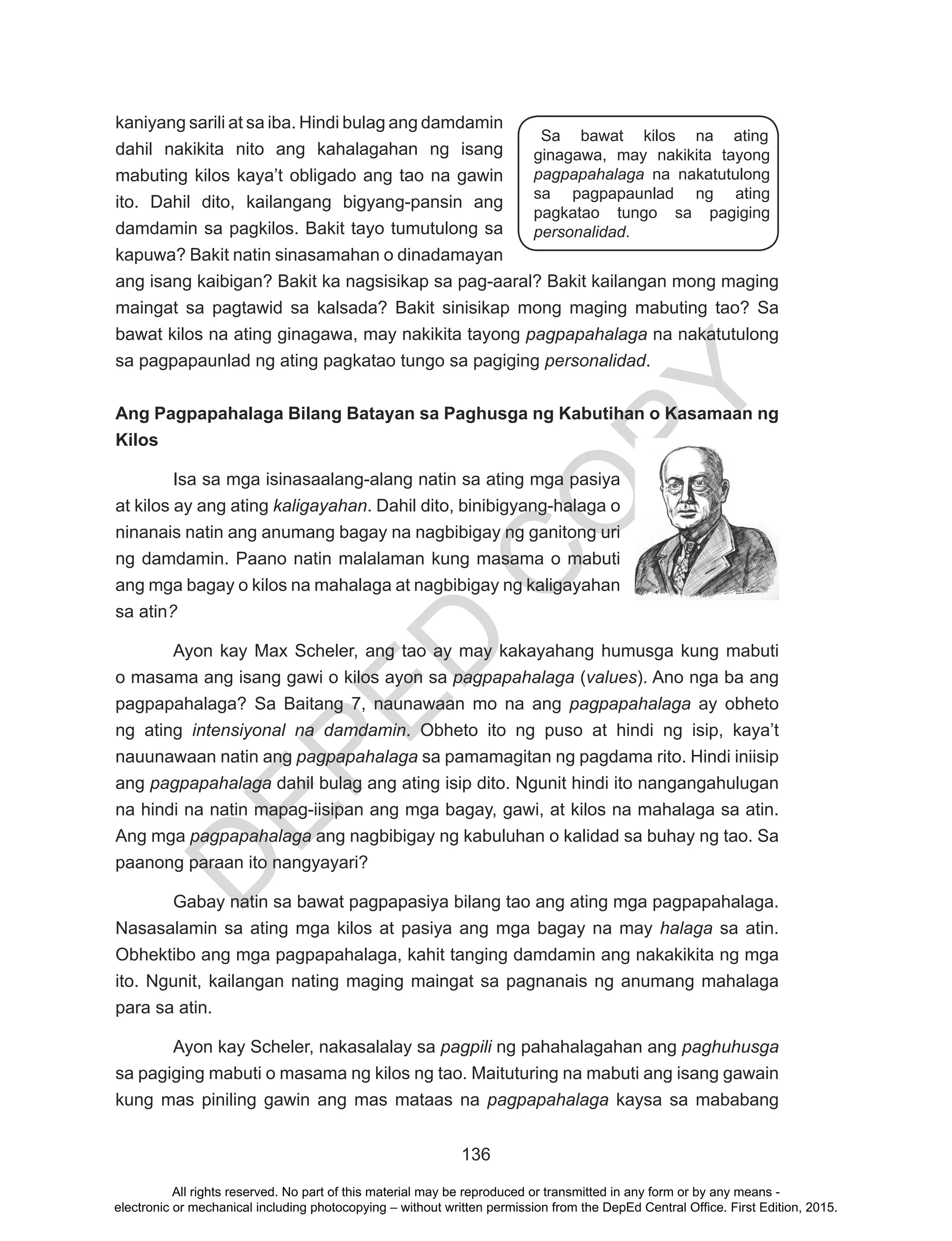 D
EPED
C
O
PY
136
kaniyang sarili at sa iba. Hindi bulag ang damdamin
dahil nakikita nito ang kahalagahan ng isang
mabuting kilos kaya’t obligado ang tao na gawin
ito. Dahil dito, kailangang bigyang-pansin ang
damdamin sa pagkilos. Bakit tayo tumutulong sa
kapuwa? Bakit natin sinasamahan o dinadamayan
ang isang kaibigan? Bakit ka nagsisikap sa pag-aaral? Bakit kailangan mong maging
maingat sa pagtawid sa kalsada? Bakit sinisikap mong maging mabuting tao? Sa
bawat kilos na ating ginagawa, may nakikita tayong pagpapahalaga na nakatutulong
sa pagpapaunlad ng ating pagkatao tungo sa pagiging personalidad.
Ang Pagpapahalaga Bilang Batayan sa Paghusga ng Kabutihan o Kasamaan ng
Kilos
Isa sa mga isinasaalang-alang natin sa ating mga pasiya
at kilos ay ang ating kaligayahan. Dahil dito, binibigyang-halaga o
ninanais natin ang anumang bagay na nagbibigay ng ganitong uri
ng damdamin. Paano natin malalaman kung masama o mabuti
ang mga bagay o kilos na mahalaga at nagbibigay ng kaligayahan
sa atin?
Ayon kay Max Scheler, ang tao ay may kakayahang humusga kung mabuti
o masama ang isang gawi o kilos ayon sa pagpapahalaga (values). Ano nga ba ang
pagpapahalaga? Sa Baitang 7, naunawaan mo na ang pagpapahalaga ay obheto
ng ating intensiyonal na damdamin. Obheto ito ng puso at hindi ng isip, kaya’t
nauunawaan natin ang pagpapahalaga sa pamamagitan ng pagdama rito. Hindi iniisip
ang pagpapahalaga dahil bulag ang ating isip dito. Ngunit hindi ito nangangahulugan
na hindi na natin mapag-iisipan ang mga bagay, gawi, at kilos na mahalaga sa atin.
Ang mga pagpapahalaga ang nagbibigay ng kabuluhan o kalidad sa buhay ng tao. Sa
paanong paraan ito nangyayari?
Gabay natin sa bawat pagpapasiya bilang tao ang ating mga pagpapahalaga.
Nasasalamin sa ating mga kilos at pasiya ang mga bagay na may halaga sa atin.
Obhektibo ang mga pagpapahalaga, kahit tanging damdamin ang nakakikita ng mga
ito. Ngunit, kailangan nating maging maingat sa pagnanais ng anumang mahalaga
para sa atin.
Ayon kay Scheler, nakasalalay sa pagpili ng pahahalagahan ang paghuhusga
sa pagiging mabuti o masama ng kilos ng tao. Maituturing na mabuti ang isang gawain
kung mas piniling gawin ang mas mataas na pagpapahalaga kaysa sa mababang
Sa bawat kilos na ating
ginagawa, may nakikita tayong
pagpapahalaga na nakatutulong
sa pagpapaunlad ng ating
pagkatao tungo sa pagiging
personalidad.
All rights reserved. No part of this material may be reproduced or transmitted in any form or by any means -
electronic or mechanical including photocopying – without written permission from the DepEd Central Office. First Edition, 2015.
 