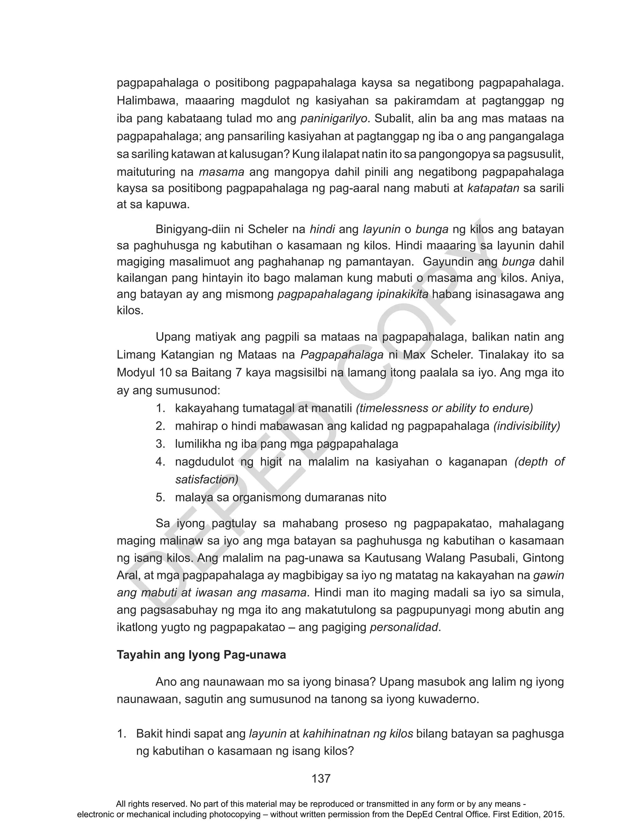 D
EPED
C
O
PY
137
pagpapahalaga o positibong pagpapahalaga kaysa sa negatibong pagpapahalaga.
Halimbawa, maaaring magdulot ng kasiyahan sa pakiramdam at pagtanggap ng
iba pang kabataang tulad mo ang paninigarilyo. Subalit, alin ba ang mas mataas na
pagpapahalaga; ang pansariling kasiyahan at pagtanggap ng iba o ang pangangalaga
sa sariling katawan at kalusugan? Kung ilalapat natin ito sa pangongopya sa pagsusulit,
maituturing na masama ang mangopya dahil pinili ang negatibong pagpapahalaga
kaysa sa positibong pagpapahalaga ng pag-aaral nang mabuti at katapatan sa sarili
at sa kapuwa.
Binigyang-diin ni Scheler na hindi ang layunin o bunga ng kilos ang batayan
sa paghuhusga ng kabutihan o kasamaan ng kilos. Hindi maaaring sa layunin dahil
magiging masalimuot ang paghahanap ng pamantayan. Gayundin ang bunga dahil
kailangan pang hintayin ito bago malaman kung mabuti o masama ang kilos. Aniya,
ang batayan ay ang mismong pagpapahalagang ipinakikita habang isinasagawa ang
kilos.
Upang matiyak ang pagpili sa mataas na pagpapahalaga, balikan natin ang
Limang Katangian ng Mataas na Pagpapahalaga ni Max Scheler. Tinalakay ito sa
Modyul 10 sa Baitang 7 kaya magsisilbi na lamang itong paalala sa iyo. Ang mga ito
ay ang sumusunod:
1.	 kakayahang tumatagal at manatili (timelessness or ability to endure)
2.	 mahirap o hindi mabawasan ang kalidad ng pagpapahalaga (indivisibility)
3.	 lumilikha ng iba pang mga pagpapahalaga
4.	 nagdudulot ng higit na malalim na kasiyahan o kaganapan (depth of
satisfaction)
5.	 malaya sa organismong dumaranas nito
Sa iyong pagtulay sa mahabang proseso ng pagpapakatao, mahalagang
maging malinaw sa iyo ang mga batayan sa paghuhusga ng kabutihan o kasamaan
ng isang kilos. Ang malalim na pag-unawa sa Kautusang Walang Pasubali, Gintong
Aral, at mga pagpapahalaga ay magbibigay sa iyo ng matatag na kakayahan na gawin
ang mabuti at iwasan ang masama. Hindi man ito maging madali sa iyo sa simula,
ang pagsasabuhay ng mga ito ang makatutulong sa pagpupunyagi mong abutin ang
ikatlong yugto ng pagpapakatao – ang pagiging personalidad.
Tayahin ang Iyong Pag-unawa
Ano ang naunawaan mo sa iyong binasa? Upang masubok ang lalim ng iyong
naunawaan, sagutin ang sumusunod na tanong sa iyong kuwaderno.
1.	 Bakit hindi sapat ang layunin at kahihinatnan ng kilos bilang batayan sa paghusga
ng kabutihan o kasamaan ng isang kilos?
All rights reserved. No part of this material may be reproduced or transmitted in any form or by any means -
electronic or mechanical including photocopying – without written permission from the DepEd Central Office. First Edition, 2015.
 