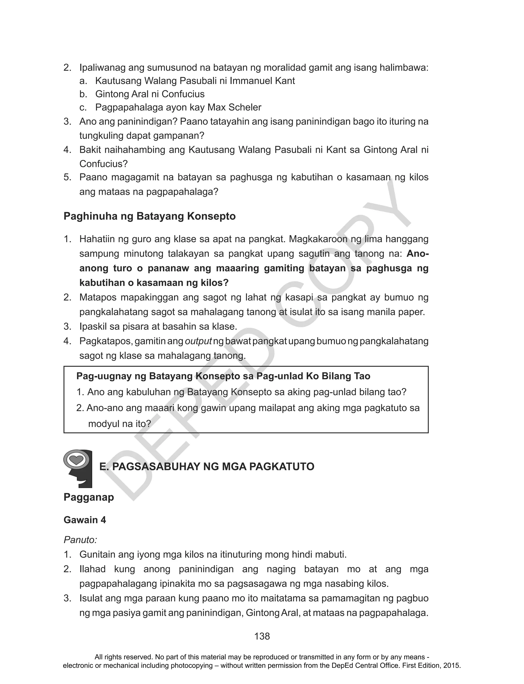 D
EPED
C
O
PY
138
2.	 Ipaliwanag ang sumusunod na batayan ng moralidad gamit ang isang halimbawa:
a.	 Kautusang Walang Pasubali ni Immanuel Kant
b.	 Gintong Aral ni Confucius
c.	 Pagpapahalaga ayon kay Max Scheler
3.	 Ano ang paninindigan? Paano tatayahin ang isang paninindigan bago ito ituring na
tungkuling dapat gampanan?
4.	 Bakit naihahambing ang Kautusang Walang Pasubali ni Kant sa Gintong Aral ni
Confucius?
5.	 Paano magagamit na batayan sa paghusga ng kabutihan o kasamaan ng kilos
ang mataas na pagpapahalaga?
Paghinuha ng Batayang Konsepto
1.	 Hahatiin ng guro ang klase sa apat na pangkat. Magkakaroon ng lima hanggang
sampung minutong talakayan sa pangkat upang sagutin ang tanong na: Ano-
anong turo o pananaw ang maaaring gamiting batayan sa paghusga ng
kabutihan o kasamaan ng kilos?
2.	 Matapos mapakinggan ang sagot ng lahat ng kasapi sa pangkat ay bumuo ng
pangkalahatang sagot sa mahalagang tanong at isulat ito sa isang manila paper.
3.	 Ipaskil sa pisara at basahin sa klase.
4.	 Pagkatapos,gamitinangoutputngbawatpangkatupangbumuongpangkalahatang
sagot ng klase sa mahalagang tanong.
E. PAGSASABUHAY NG MGA PAGKATUTO
Pagganap
Gawain 4
Panuto:
1.	 Gunitain ang iyong mga kilos na itinuturing mong hindi mabuti.
2.	 Ilahad kung anong paninindigan ang naging batayan mo at ang mga
pagpapahalagang ipinakita mo sa pagsasagawa ng mga nasabing kilos.
3.	 Isulat ang mga paraan kung paano mo ito maitatama sa pamamagitan ng pagbuo
ng mga pasiya gamit ang paninindigan, GintongAral, at mataas na pagpapahalaga.
Pag-uugnay ng Batayang Konsepto sa Pag-unlad Ko Bilang Tao
1. Ano ang kabuluhan ng Batayang Konsepto sa aking pag-unlad bilang tao?
2. Ano-ano ang maaari kong gawin upang mailapat ang aking mga pagkatuto sa
modyul na ito?
All rights reserved. No part of this material may be reproduced or transmitted in any form or by any means -
electronic or mechanical including photocopying – without written permission from the DepEd Central Office. First Edition, 2015.
 