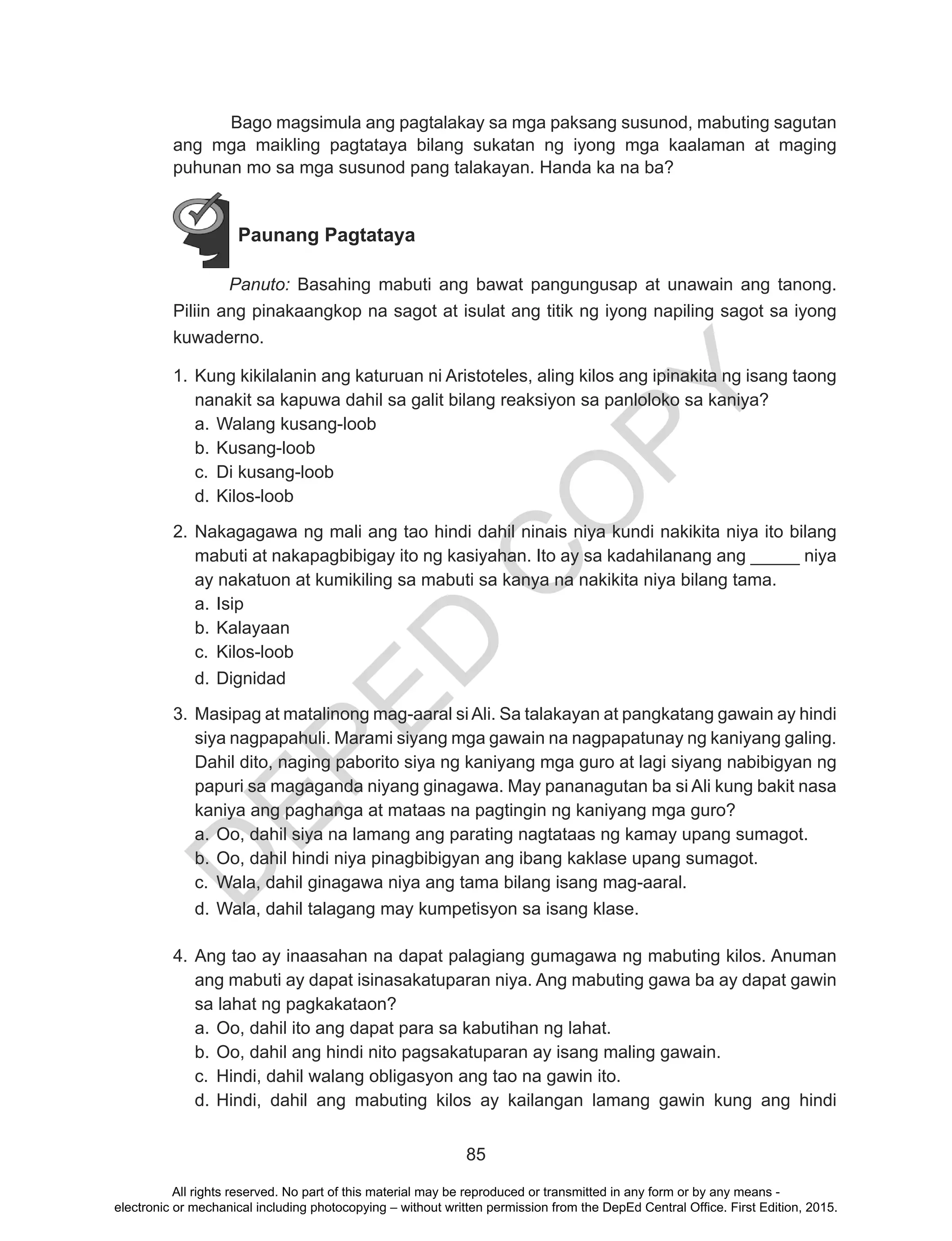 D
EPED
C
O
PY
85
	 Bago magsimula ang pagtalakay sa mga paksang susunod, mabuting sagutan
ang mga maikling pagtataya bilang sukatan ng iyong mga kaalaman at maging
puhunan mo sa mga susunod pang talakayan. Handa ka na ba?
Paunang Pagtataya
Panuto: Basahing mabuti ang bawat pangungusap at unawain ang tanong.
Piliin ang pinakaangkop na sagot at isulat ang titik ng iyong napiling sagot sa iyong
kuwaderno.
1.	Kung kikilalanin ang katuruan ni Aristoteles, aling kilos ang ipinakita ng isang taong
nanakit sa kapuwa dahil sa galit bilang reaksiyon sa panloloko sa kaniya?
a.	Walang kusang-loob
b.	Kusang-loob
c.	 Di kusang-loob
d.	Kilos-loob	
2.	Nakagagawa ng mali ang tao hindi dahil ninais niya kundi nakikita niya ito bilang
mabuti at nakapagbibigay ito ng kasiyahan. Ito ay sa kadahilanang ang _____ niya
ay nakatuon at kumikiling sa mabuti sa kanya na nakikita niya bilang tama.
a.	Isip	
b.	Kalayaan
c.	 Kilos-loob
d.	Dignidad
3.	Masipag at matalinong mag-aaral siAli. Sa talakayan at pangkatang gawain ay hindi
siya nagpapahuli. Marami siyang mga gawain na nagpapatunay ng kaniyang galing.
Dahil dito, naging paborito siya ng kaniyang mga guro at lagi siyang nabibigyan ng
papuri sa magaganda niyang ginagawa. May pananagutan ba si Ali kung bakit nasa
kaniya ang paghanga at mataas na pagtingin ng kaniyang mga guro?
a.	Oo, dahil siya na lamang ang parating nagtataas ng kamay upang sumagot.
b.	Oo, dahil hindi niya pinagbibigyan ang ibang kaklase upang sumagot.
c.	 Wala, dahil ginagawa niya ang tama bilang isang mag-aaral.
d.	Wala, dahil talagang may kumpetisyon sa isang klase.
4.	Ang tao ay inaasahan na dapat palagiang gumagawa ng mabuting kilos. Anuman
ang mabuti ay dapat isinasakatuparan niya. Ang mabuting gawa ba ay dapat gawin
sa lahat ng pagkakataon?
a.	Oo, dahil ito ang dapat para sa kabutihan ng lahat.
b.	Oo, dahil ang hindi nito pagsakatuparan ay isang maling gawain.
c.	 Hindi, dahil walang obligasyon ang tao na gawin ito.
d.	Hindi, dahil ang mabuting kilos ay kailangan lamang gawin kung ang hindi
All rights reserved. No part of this material may be reproduced or transmitted in any form or by any means -
electronic or mechanical including photocopying – without written permission from the DepEd Central Office. First Edition, 2015.
 