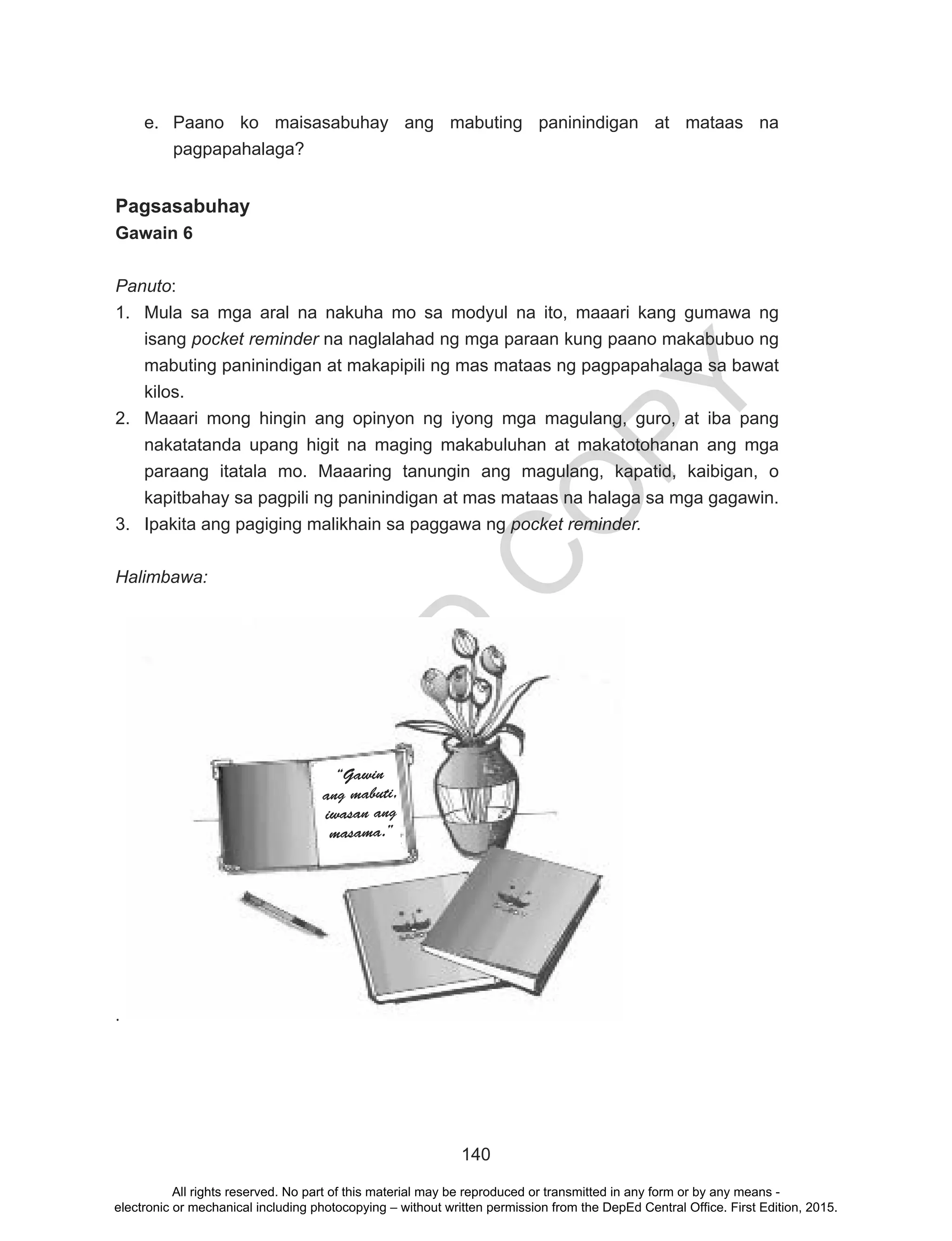 D
EPED
C
O
PY
140
e.	 Paano ko maisasabuhay ang mabuting paninindigan at mataas na
pagpapahalaga?
Pagsasabuhay
Gawain 6
Panuto:
1.	 Mula sa mga aral na nakuha mo sa modyul na ito, maaari kang gumawa ng
isang pocket reminder na naglalahad ng mga paraan kung paano makabubuo ng
mabuting paninindigan at makapipili ng mas mataas ng pagpapahalaga sa bawat
kilos.
2.	 Maaari mong hingin ang opinyon ng iyong mga magulang, guro, at iba pang
nakatatanda upang higit na maging makabuluhan at makatotohanan ang mga
paraang itatala mo. Maaaring tanungin ang magulang, kapatid, kaibigan, o
kapitbahay sa pagpili ng paninindigan at mas mataas na halaga sa mga gagawin.
3.	 Ipakita ang pagiging malikhain sa paggawa ng pocket reminder.
Halimbawa:
.
	
“Gawin
ang mabuti,
iwasan ang
masama.”
All rights reserved. No part of this material may be reproduced or transmitted in any form or by any means -
electronic or mechanical including photocopying – without written permission from the DepEd Central Office. First Edition, 2015.
 