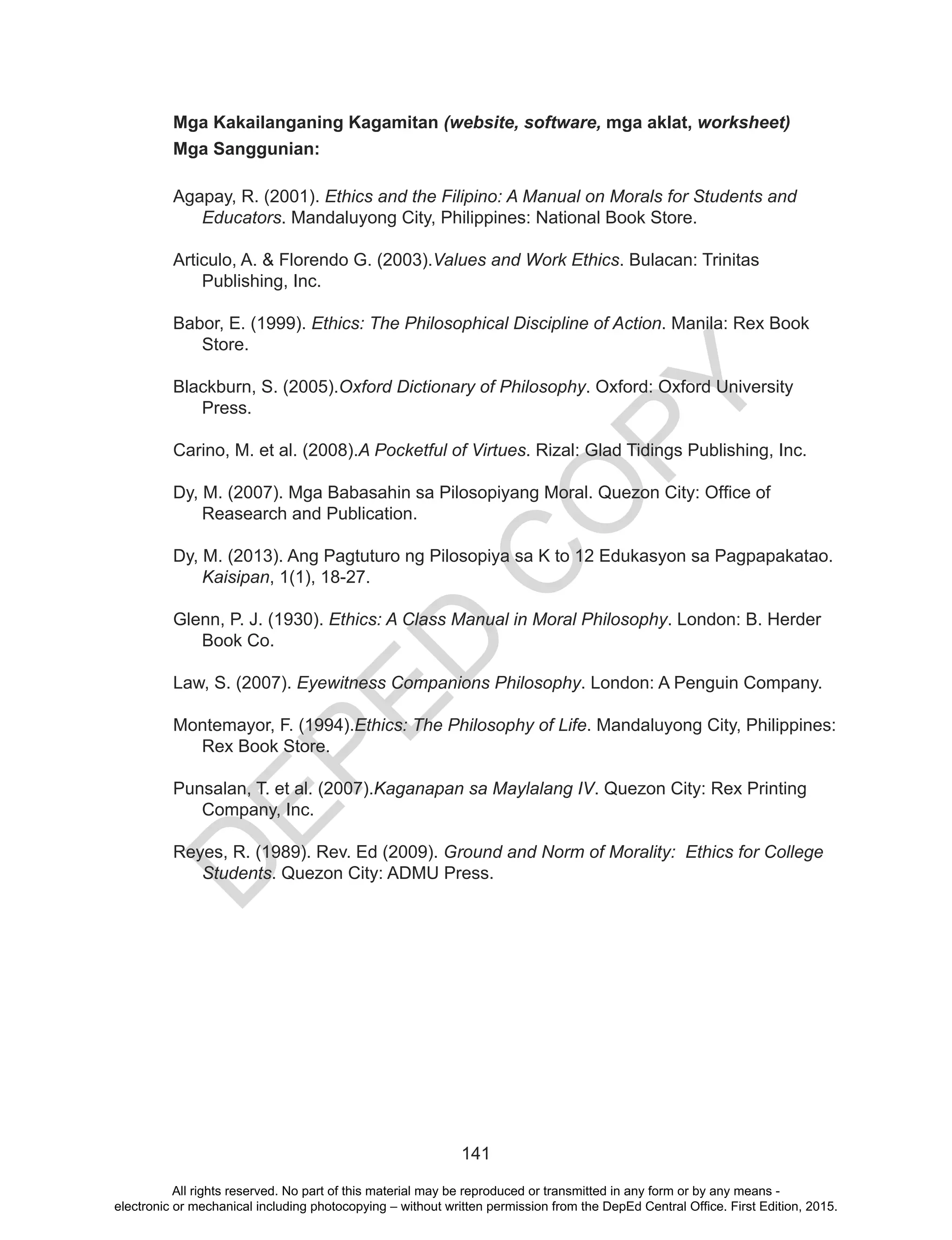 D
EPED
C
O
PY
141
Mga Kakailanganing Kagamitan (website, software, mga aklat, worksheet)
Mga Sanggunian:
Agapay, R. (2001). Ethics and the Filipino: A Manual on Morals for Students and
Educators. Mandaluyong City, Philippines: National Book Store.
Articulo, A. & Florendo G. (2003).Values and Work Ethics. Bulacan: Trinitas
Publishing, Inc.
Babor, E. (1999). Ethics: The Philosophical Discipline of Action. Manila: Rex Book
Store.
Blackburn, S. (2005).Oxford Dictionary of Philosophy. Oxford: Oxford University
Press.
Carino, M. et al. (2008).A Pocketful of Virtues. Rizal: Glad Tidings Publishing, Inc.
Dy, M. (2007). Mga Babasahin sa Pilosopiyang Moral. Quezon City: Office of
Reasearch and Publication.
Dy, M. (2013). Ang Pagtuturo ng Pilosopiya sa K to 12 Edukasyon sa Pagpapakatao.
Kaisipan, 1(1), 18-27.
Glenn, P. J. (1930). Ethics: A Class Manual in Moral Philosophy. London: B. Herder
Book Co.
Law, S. (2007). Eyewitness Companions Philosophy. London: A Penguin Company.
Montemayor, F. (1994).Ethics: The Philosophy of Life. Mandaluyong City, Philippines:
Rex Book Store.
Punsalan, T. et al. (2007).Kaganapan sa Maylalang IV. Quezon City: Rex Printing
Company, Inc.
Reyes, R. (1989). Rev. Ed (2009). Ground and Norm of Morality: Ethics for College
Students. Quezon City: ADMU Press.
All rights reserved. No part of this material may be reproduced or transmitted in any form or by any means -
electronic or mechanical including photocopying – without written permission from the DepEd Central Office. First Edition, 2015.
 