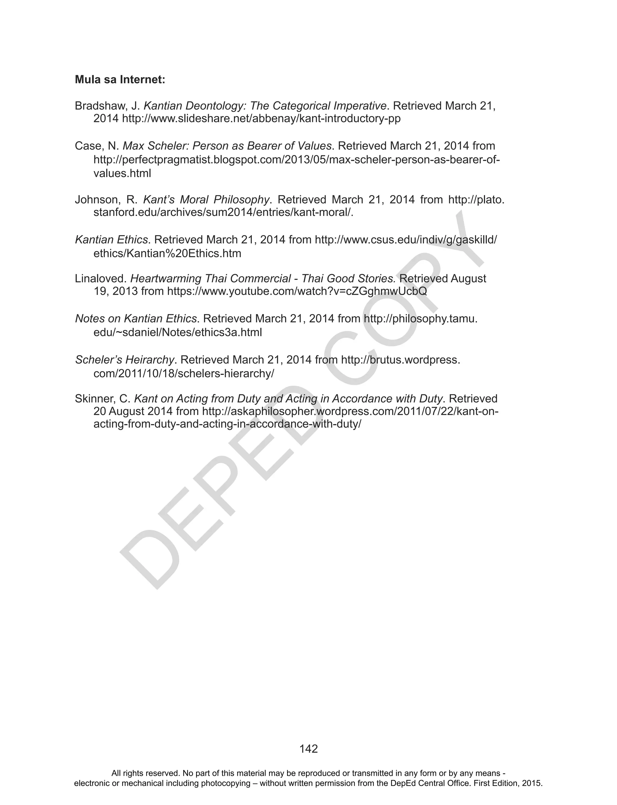 D
EPED
C
O
PY
142
Mula sa Internet:
Bradshaw, J. Kantian Deontology: The Categorical Imperative. Retrieved March 21,
2014 http://www.slideshare.net/abbenay/kant-introductory-pp
Case, N. Max Scheler: Person as Bearer of Values. Retrieved March 21, 2014 from
http://perfectpragmatist.blogspot.com/2013/05/max-scheler-person-as-bearer-of-
values.html
Johnson, R. Kant’s Moral Philosophy. Retrieved March 21, 2014 from http://plato.
stanford.edu/archives/sum2014/entries/kant-moral/.
Kantian Ethics. Retrieved March 21, 2014 from http://www.csus.edu/indiv/g/gaskilld/
ethics/Kantian%20Ethics.htm
Linaloved. Heartwarming Thai Commercial - Thai Good Stories. Retrieved August
19, 2013 from https://www.youtube.com/watch?v=cZGghmwUcbQ
Notes on Kantian Ethics. Retrieved March 21, 2014 from http://philosophy.tamu.
edu/~sdaniel/Notes/ethics3a.html
Scheler’s Heirarchy. Retrieved March 21, 2014 from http://brutus.wordpress.
com/2011/10/18/schelers-hierarchy/
Skinner, C. Kant on Acting from Duty and Acting in Accordance with Duty. Retrieved
20 August 2014 from http://askaphilosopher.wordpress.com/2011/07/22/kant-on-
acting-from-duty-and-acting-in-accordance-with-duty/
All rights reserved. No part of this material may be reproduced or transmitted in any form or by any means -
electronic or mechanical including photocopying – without written permission from the DepEd Central Office. First Edition, 2015.
 