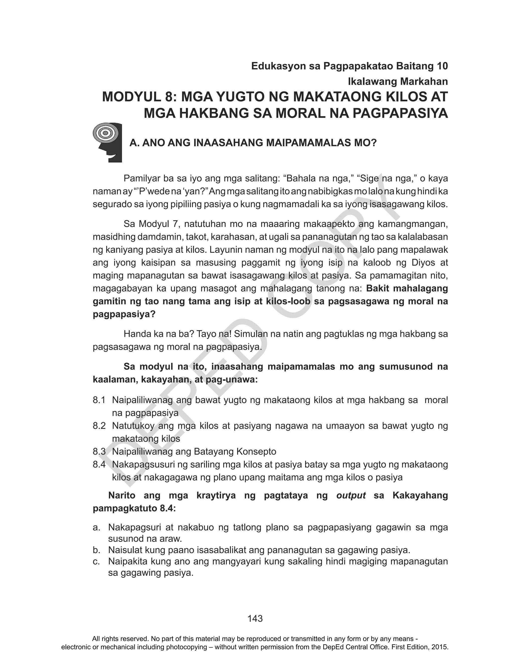 D
EPED
C
O
PY
143
Edukasyon sa Pagpapakatao Baitang 10
Ikalawang Markahan
MODYUL 8: MGA YUGTO NG MAKATAONG KILOS AT
MGA HAKBANG SA MORAL NA PAGPAPASIYA
A. ANO ANG INAASAHANG MAIPAMAMALAS MO?
Pamilyar ba sa iyo ang mga salitang: “Bahala na nga,” “Sige na nga,” o kaya
namanay“’P’wedena‘yan?”Angmgasalitangitoangnabibigkasmolalonakunghindika
segurado sa iyong pipiliing pasiya o kung nagmamadali ka sa iyong isasagawang kilos.
Sa Modyul 7, natutuhan mo na maaaring makaapekto ang kamangmangan,
masidhing damdamin, takot, karahasan, at ugali sa pananagutan ng tao sa kalalabasan
ng kaniyang pasiya at kilos. Layunin naman ng modyul na ito na lalo pang mapalawak
ang iyong kaisipan sa masusing paggamit ng iyong isip na kaloob ng Diyos at
maging mapanagutan sa bawat isasagawang kilos at pasiya. Sa pamamagitan nito,
magagabayan ka upang masagot ang mahalagang tanong na: Bakit mahalagang
gamitin ng tao nang tama ang isip at kilos-loob sa pagsasagawa ng moral na
pagpapasiya?
Handa ka na ba? Tayo na! Simulan na natin ang pagtuklas ng mga hakbang sa
pagsasagawa ng moral na pagpapasiya.
Sa modyul na ito, inaasahang maipamamalas mo ang sumusunod na
kaalaman, kakayahan, at pag-unawa:
8.1	 Naipaliliwanag ang bawat yugto ng makataong kilos at mga hakbang sa moral
na pagpapasiya
8.2	 Natutukoy ang mga kilos at pasiyang nagawa na umaayon sa bawat yugto ng
makataong kilos
8.3	 Naipaliliwanag ang Batayang Konsepto
8.4	 Nakapagsusuri ng sariling mga kilos at pasiya batay sa mga yugto ng makataong
kilos at nakagagawa ng plano upang maitama ang mga kilos o pasiya
Narito ang mga kraytirya ng pagtataya ng output sa Kakayahang
pampagkatuto 8.4:
a.	 Nakapagsuri at nakabuo ng tatlong plano sa pagpapasiyang gagawin sa mga
susunod na araw.
b.	 Naisulat kung paano isasabalikat ang pananagutan sa gagawing pasiya.
c.	 Naipakita kung ano ang mangyayari kung sakaling hindi magiging mapanagutan
sa gagawing pasiya.
All rights reserved. No part of this material may be reproduced or transmitted in any form or by any means -
electronic or mechanical including photocopying – without written permission from the DepEd Central Office. First Edition, 2015.
 