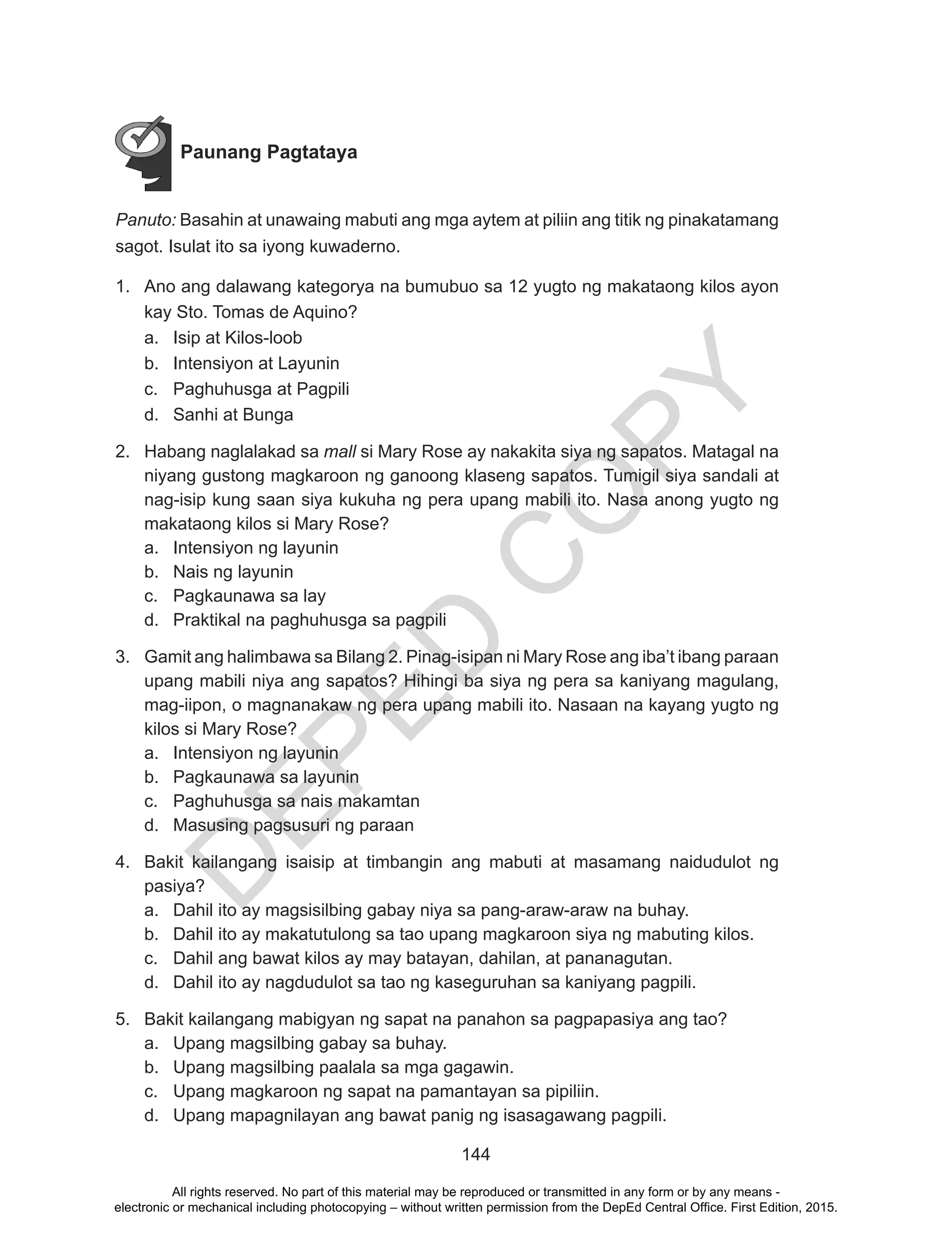 D
EPED
C
O
PY
144
Paunang Pagtataya
Panuto: Basahin at unawaing mabuti ang mga aytem at piliin ang titik ng pinakatamang
sagot. Isulat ito sa iyong kuwaderno.
1.	 Ano ang dalawang kategorya na bumubuo sa 12 yugto ng makataong kilos ayon
kay Sto. Tomas de Aquino?
a.	 Isip at Kilos-loob
b.	 Intensiyon at Layunin
c.	 Paghuhusga at Pagpili
d.	 Sanhi at Bunga
2.	 Habang naglalakad sa mall si Mary Rose ay nakakita siya ng sapatos. Matagal na
niyang gustong magkaroon ng ganoong klaseng sapatos. Tumigil siya sandali at
nag-isip kung saan siya kukuha ng pera upang mabili ito. Nasa anong yugto ng
makataong kilos si Mary Rose?
a.	 Intensiyon ng layunin
b.	 Nais ng layunin
c.	 Pagkaunawa sa lay
d.	 Praktikal na paghuhusga sa pagpili
3.	 Gamit ang halimbawa sa Bilang 2. Pinag-isipan ni Mary Rose ang iba’t ibang paraan
upang mabili niya ang sapatos? Hihingi ba siya ng pera sa kaniyang magulang,
mag-iipon, o magnanakaw ng pera upang mabili ito. Nasaan na kayang yugto ng
kilos si Mary Rose?
a.	 Intensiyon ng layunin
b.	 Pagkaunawa sa layunin
c.	 Paghuhusga sa nais makamtan
d.	 Masusing pagsusuri ng paraan
4.	 Bakit kailangang isaisip at timbangin ang mabuti at masamang naidudulot ng
pasiya?
a.	 Dahil ito ay magsisilbing gabay niya sa pang-araw-araw na buhay.
b.	 Dahil ito ay makatutulong sa tao upang magkaroon siya ng mabuting kilos.
c.	 Dahil ang bawat kilos ay may batayan, dahilan, at pananagutan.
d.	 Dahil ito ay nagdudulot sa tao ng kaseguruhan sa kaniyang pagpili.
5.	 Bakit kailangang mabigyan ng sapat na panahon sa pagpapasiya ang tao?
a.	 Upang magsilbing gabay sa buhay.
b.	 Upang magsilbing paalala sa mga gagawin.
c.	 Upang magkaroon ng sapat na pamantayan sa pipiliin.
d.	 Upang mapagnilayan ang bawat panig ng isasagawang pagpili.
All rights reserved. No part of this material may be reproduced or transmitted in any form or by any means -
electronic or mechanical including photocopying – without written permission from the DepEd Central Office. First Edition, 2015.
 