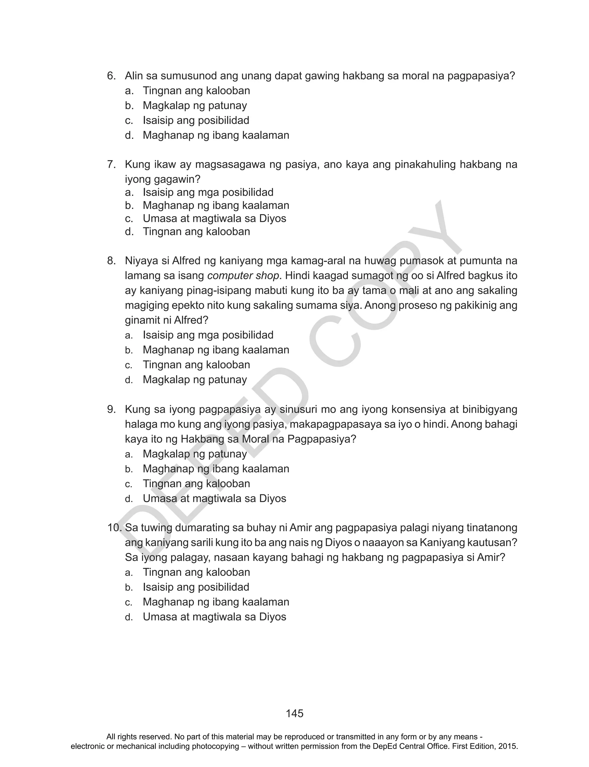 D
EPED
C
O
PY
145
6.	 Alin sa sumusunod ang unang dapat gawing hakbang sa moral na pagpapasiya?
a.	 Tingnan ang kalooban
b.	 Magkalap ng patunay
c.	 Isaisip ang posibilidad
d.	 Maghanap ng ibang kaalaman
7.	 Kung ikaw ay magsasagawa ng pasiya, ano kaya ang pinakahuling hakbang na
iyong gagawin?
a.	 Isaisip ang mga posibilidad
b.	 Maghanap ng ibang kaalaman
c.	 Umasa at magtiwala sa Diyos
d.	 Tingnan ang kalooban
8.	 Niyaya si Alfred ng kaniyang mga kamag-aral na huwag pumasok at pumunta na
lamang sa isang computer shop. Hindi kaagad sumagot ng oo si Alfred bagkus ito
ay kaniyang pinag-isipang mabuti kung ito ba ay tama o mali at ano ang sakaling
magiging epekto nito kung sakaling sumama siya. Anong proseso ng pakikinig ang
ginamit ni Alfred?
a.	 Isaisip ang mga posibilidad
b.	 Maghanap ng ibang kaalaman
c.	 Tingnan ang kalooban
d.	 Magkalap ng patunay
9.	 Kung sa iyong pagpapasiya ay sinusuri mo ang iyong konsensiya at binibigyang
halaga mo kung ang iyong pasiya, makapagpapasaya sa iyo o hindi. Anong bahagi
kaya ito ng Hakbang sa Moral na Pagpapasiya?
a.	 Magkalap ng patunay
b.	 Maghanap ng ibang kaalaman
c.	 Tingnan ang kalooban
d.	 Umasa at magtiwala sa Diyos
10.	Sa tuwing dumarating sa buhay ni Amir ang pagpapasiya palagi niyang tinatanong
ang kaniyang sarili kung ito ba ang nais ng Diyos o naaayon sa Kaniyang kautusan?
Sa iyong palagay, nasaan kayang bahagi ng hakbang ng pagpapasiya si Amir?
a.	 Tingnan ang kalooban
b.	 Isaisip ang posibilidad
c.	 Maghanap ng ibang kaalaman
d.	 Umasa at magtiwala sa Diyos
All rights reserved. No part of this material may be reproduced or transmitted in any form or by any means -
electronic or mechanical including photocopying – without written permission from the DepEd Central Office. First Edition, 2015.
 