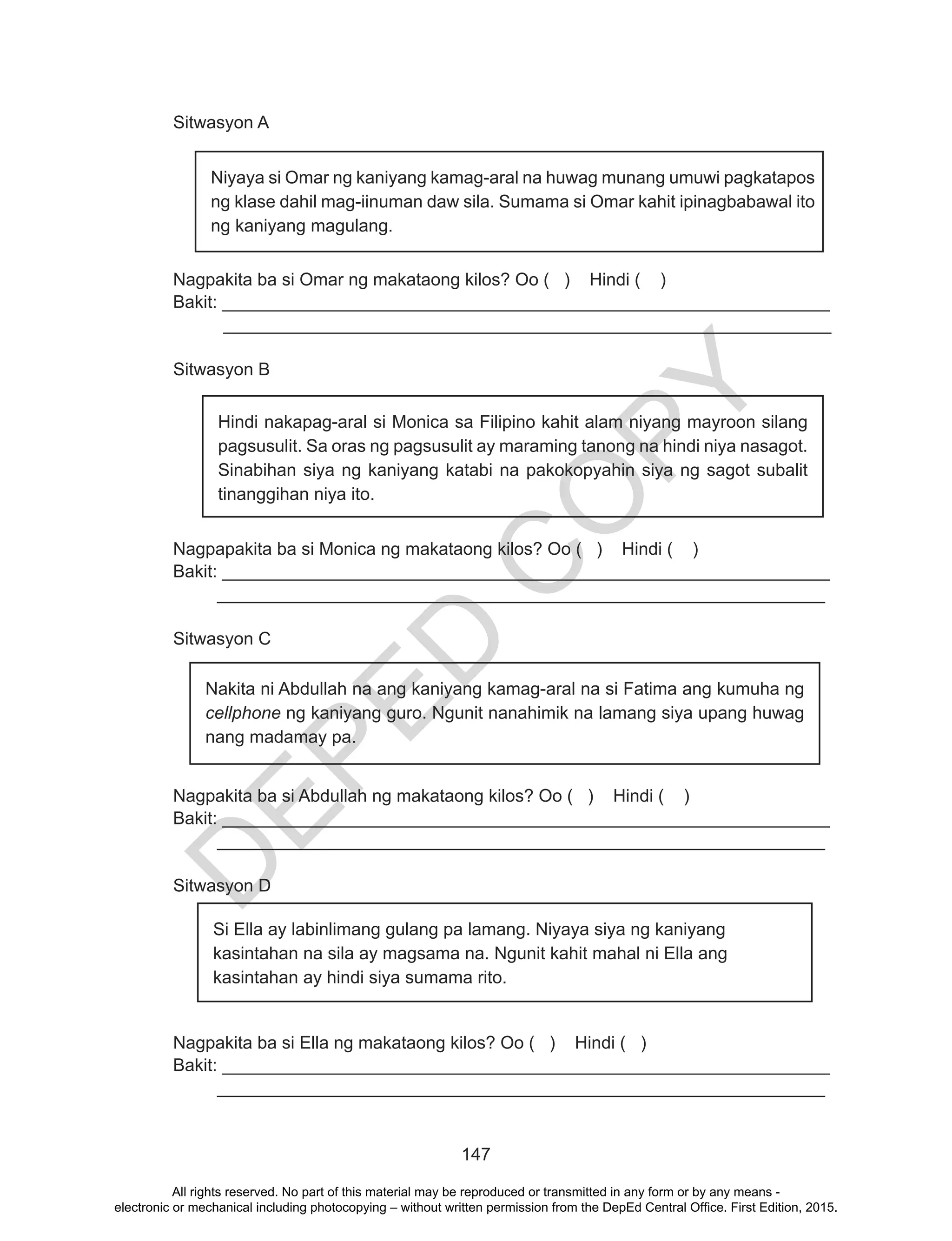 D
EPED
C
O
PY
147
Sitwasyon A							
Niyaya si Omar ng kaniyang kamag-aral na huwag munang umuwi pagkatapos
ng klase dahil mag-iinuman daw sila. Sumama si Omar kahit ipinagbabawal ito
ng kaniyang magulang.
Nagpakita ba si Omar ng makataong kilos? Oo ( ) Hindi ( )
Bakit: ______________________________________________________________
______________________________________________________________
Sitwasyon B
Hindi nakapag-aral si Monica sa Filipino kahit alam niyang mayroon silang
pagsusulit. Sa oras ng pagsusulit ay maraming tanong na hindi niya nasagot.
Sinabihan siya ng kaniyang katabi na pakokopyahin siya ng sagot subalit
tinanggihan niya ito.
Nagpapakita ba si Monica ng makataong kilos? Oo ( ) Hindi ( )
Bakit: ______________________________________________________________
______________________________________________________________
Sitwasyon C
Nagpakita ba si Abdullah ng makataong kilos? Oo ( ) Hindi ( )
Bakit: ______________________________________________________________
______________________________________________________________
Sitwasyon D
	
Nagpakita ba si Ella ng makataong kilos? Oo ( ) Hindi ( )
Bakit: ______________________________________________________________
______________________________________________________________
Nakita ni Abdullah na ang kaniyang kamag-aral na si Fatima ang kumuha ng
cellphone ng kaniyang guro. Ngunit nanahimik na lamang siya upang huwag
nang madamay pa.
Si Ella ay labinlimang gulang pa lamang. Niyaya siya ng kaniyang
kasintahan na sila ay magsama na. Ngunit kahit mahal ni Ella ang
kasintahan ay hindi siya sumama rito.
All rights reserved. No part of this material may be reproduced or transmitted in any form or by any means -
electronic or mechanical including photocopying – without written permission from the DepEd Central Office. First Edition, 2015.
 