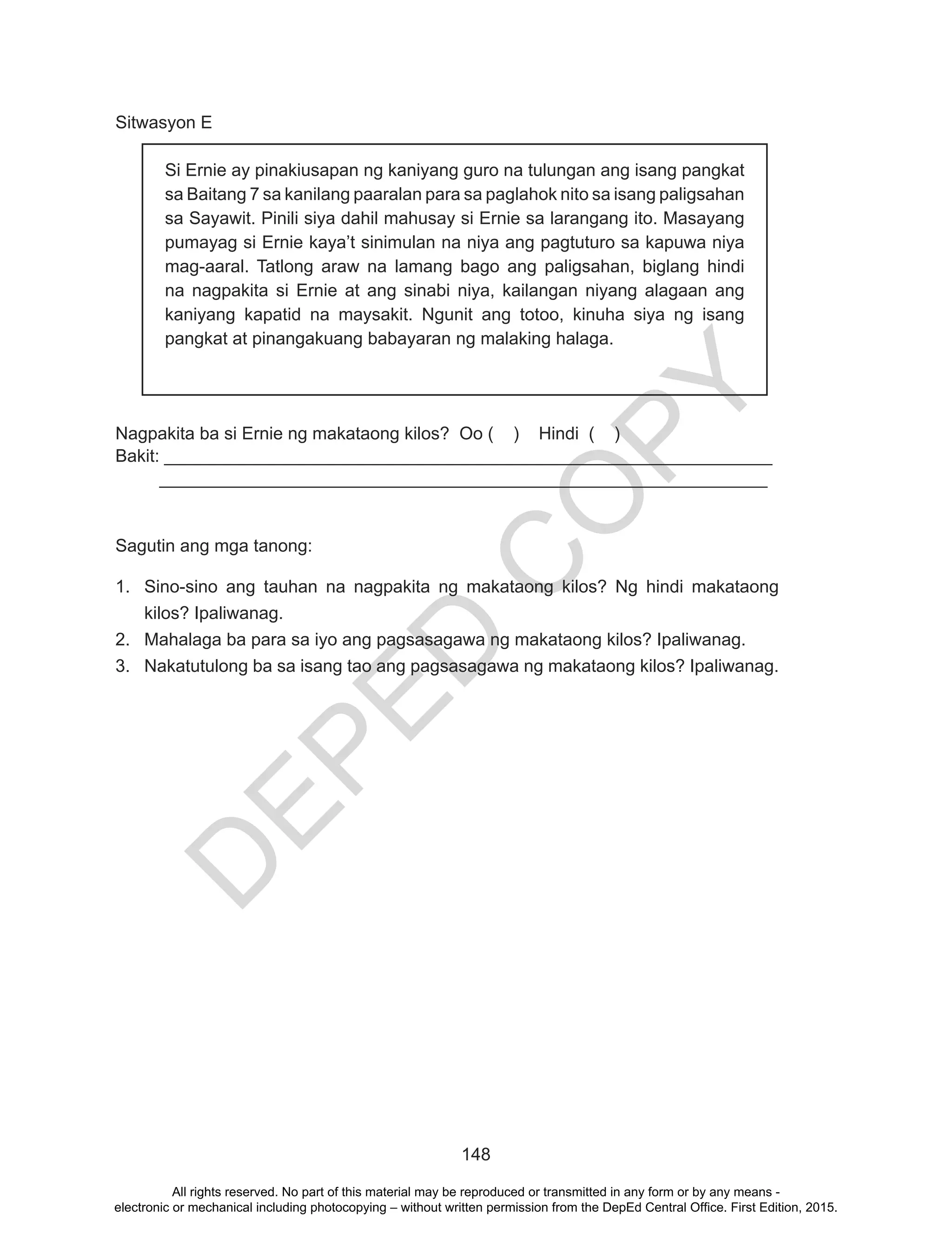 D
EPED
C
O
PY
148
Sitwasyon E
Nagpakita ba si Ernie ng makataong kilos? Oo ( ) Hindi ( )	
Bakit: ______________________________________________________________
______________________________________________________________
Sagutin ang mga tanong:
1.	 Sino-sino ang tauhan na nagpakita ng makataong kilos? Ng hindi makataong
kilos? Ipaliwanag.
2.	 Mahalaga ba para sa iyo ang pagsasagawa ng makataong kilos? Ipaliwanag.
3.	 Nakatutulong ba sa isang tao ang pagsasagawa ng makataong kilos? Ipaliwanag.
Si Ernie ay pinakiusapan ng kaniyang guro na tulungan ang isang pangkat
sa Baitang 7 sa kanilang paaralan para sa paglahok nito sa isang paligsahan
sa Sayawit. Pinili siya dahil mahusay si Ernie sa larangang ito. Masayang
pumayag si Ernie kaya’t sinimulan na niya ang pagtuturo sa kapuwa niya
mag-aaral. Tatlong araw na lamang bago ang paligsahan, biglang hindi
na nagpakita si Ernie at ang sinabi niya, kailangan niyang alagaan ang
kaniyang kapatid na maysakit. Ngunit ang totoo, kinuha siya ng isang
pangkat at pinangakuang babayaran ng malaking halaga.
All rights reserved. No part of this material may be reproduced or transmitted in any form or by any means -
electronic or mechanical including photocopying – without written permission from the DepEd Central Office. First Edition, 2015.
 
