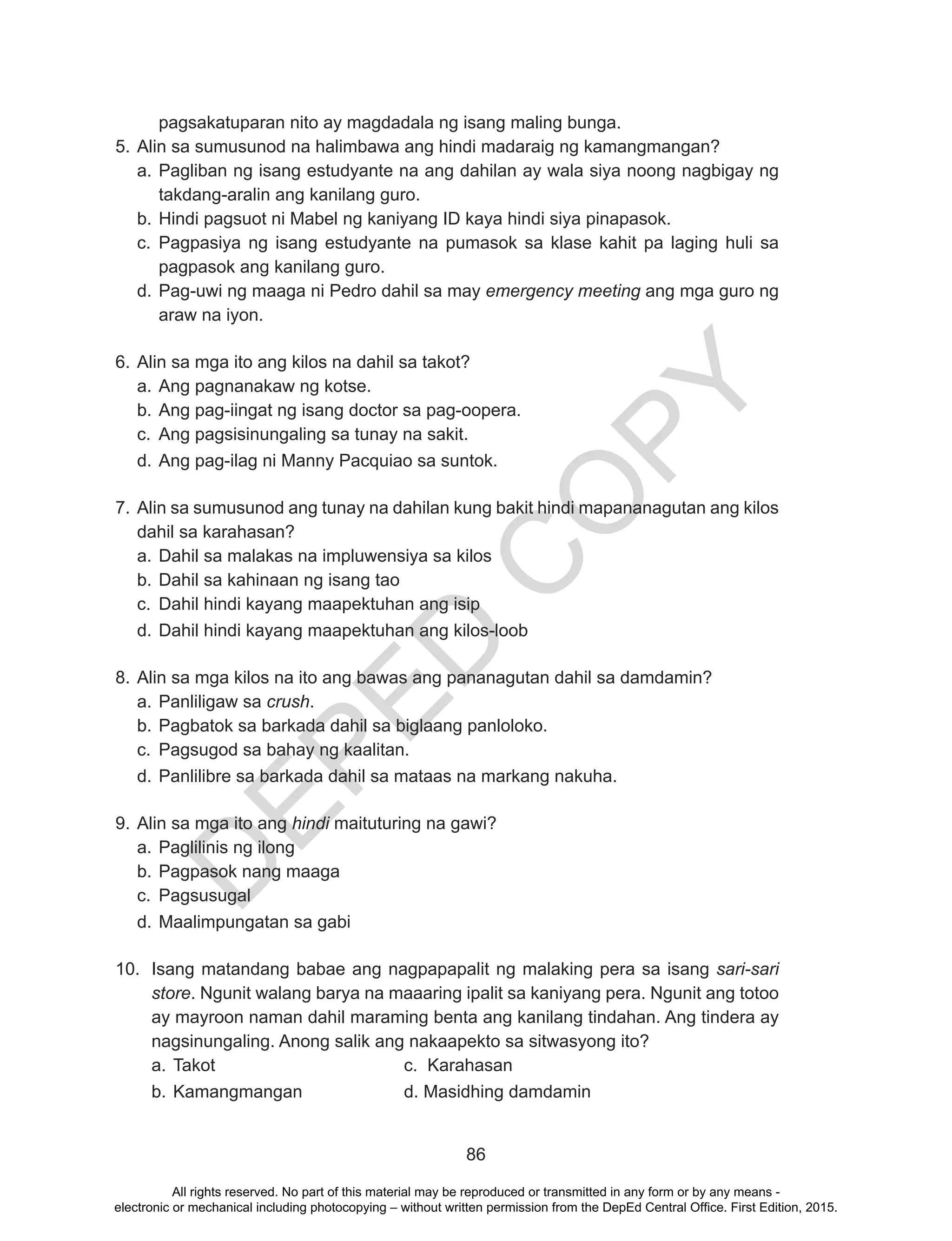 D
EPED
C
O
PY
86
pagsakatuparan nito ay magdadala ng isang maling bunga.
5.	Alin sa sumusunod na halimbawa ang hindi madaraig ng kamangmangan?
a.	Pagliban ng isang estudyante na ang dahilan ay wala siya noong nagbigay ng
takdang-aralin ang kanilang guro.
b.	Hindi pagsuot ni Mabel ng kaniyang ID kaya hindi siya pinapasok.
c.	 Pagpasiya ng isang estudyante na pumasok sa klase kahit pa laging huli sa
pagpasok ang kanilang guro.
d.	Pag-uwi ng maaga ni Pedro dahil sa may emergency meeting ang mga guro ng
araw na iyon.
6.	Alin sa mga ito ang kilos na dahil sa takot?
a.	Ang pagnanakaw ng kotse.
b.	Ang pag-iingat ng isang doctor sa pag-oopera.
c.	 Ang pagsisinungaling sa tunay na sakit.
d.	Ang pag-ilag ni Manny Pacquiao sa suntok.
7.	Alin sa sumusunod ang tunay na dahilan kung bakit hindi mapananagutan ang kilos
dahil sa karahasan?
a.	Dahil sa malakas na impluwensiya sa kilos
b.	Dahil sa kahinaan ng isang tao
c.	 Dahil hindi kayang maapektuhan ang isip
d.	Dahil hindi kayang maapektuhan ang kilos-loob
8.	Alin sa mga kilos na ito ang bawas ang pananagutan dahil sa damdamin?
a.	Panliligaw sa crush.
b.	Pagbatok sa barkada dahil sa biglaang panloloko.
c.	 Pagsugod sa bahay ng kaalitan.
d.	Panlilibre sa barkada dahil sa mataas na markang nakuha.
9.	Alin sa mga ito ang hindi maituturing na gawi?
a.	Paglilinis ng ilong
b.	Pagpasok nang maaga
c.	 Pagsusugal
d.	Maalimpungatan sa gabi
10.	 Isang matandang babae ang nagpapapalit ng malaking pera sa isang sari-sari
store. Ngunit walang barya na maaaring ipalit sa kaniyang pera. Ngunit ang totoo
ay mayroon naman dahil maraming benta ang kanilang tindahan. Ang tindera ay
nagsinungaling. Anong salik ang nakaapekto sa sitwasyong ito?
a.	Takot				c. Karahasan
b.	Kamangmangan		 d. Masidhing damdamin
All rights reserved. No part of this material may be reproduced or transmitted in any form or by any means -
electronic or mechanical including photocopying – without written permission from the DepEd Central Office. First Edition, 2015.
 