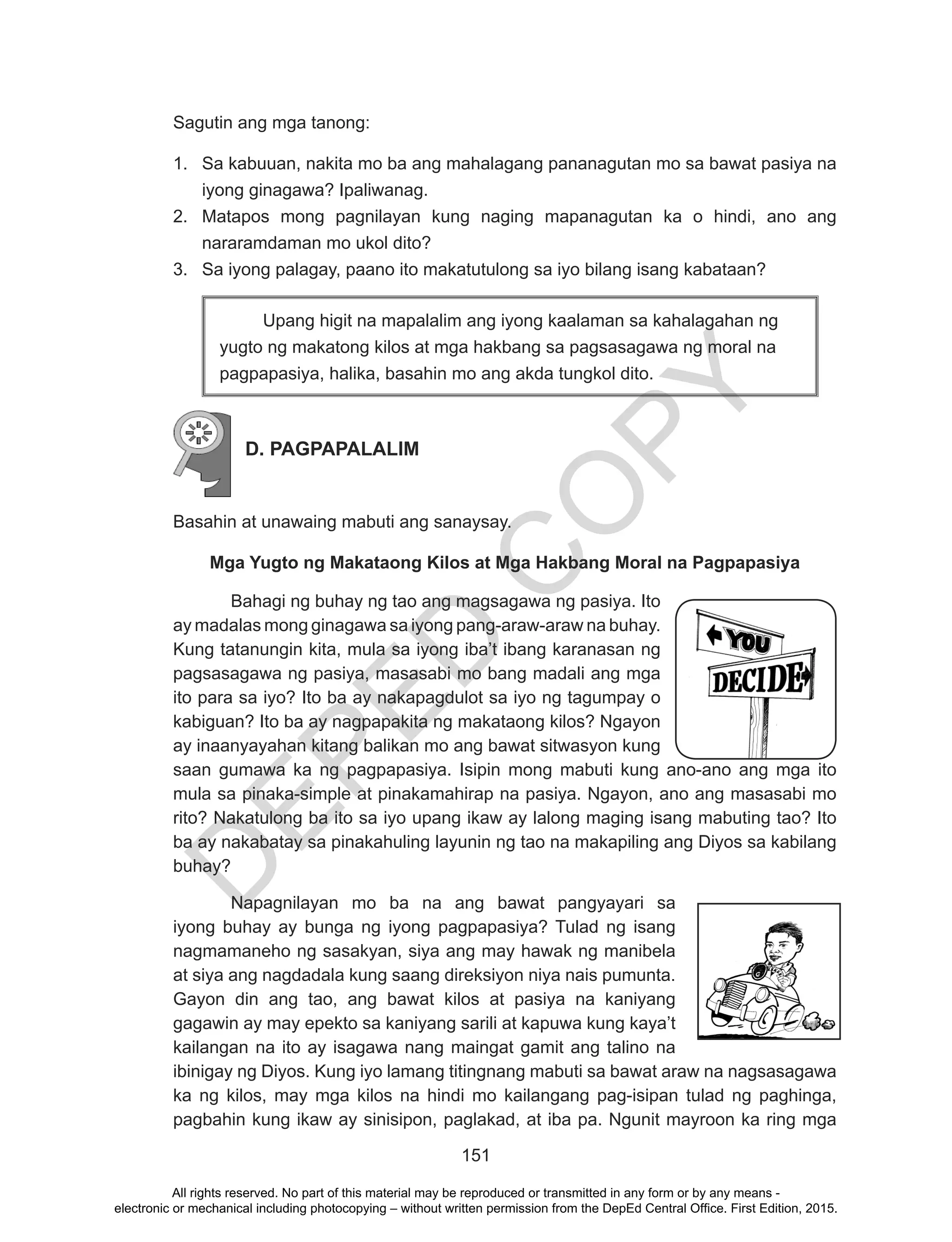D
EPED
C
O
PY
151
Sagutin ang mga tanong:
1.	 Sa kabuuan, nakita mo ba ang mahalagang pananagutan mo sa bawat pasiya na
iyong ginagawa? Ipaliwanag.
2.	 Matapos mong pagnilayan kung naging mapanagutan ka o hindi, ano ang
nararamdaman mo ukol dito?
3.	 Sa iyong palagay, paano ito makatutulong sa iyo bilang isang kabataan?
	 Upang higit na mapalalim ang iyong kaalaman sa kahalagahan ng
yugto ng makatong kilos at mga hakbang sa pagsasagawa ng moral na
pagpapasiya, halika, basahin mo ang akda tungkol dito.
D. PAGPAPALALIM
	
Basahin at unawaing mabuti ang sanaysay.
Mga Yugto ng Makataong Kilos at Mga Hakbang Moral na Pagpapasiya
Bahagi ng buhay ng tao ang magsagawa ng pasiya. Ito
ay madalas mong ginagawa sa iyong pang-araw-araw na buhay.
Kung tatanungin kita, mula sa iyong iba’t ibang karanasan ng
pagsasagawa ng pasiya, masasabi mo bang madali ang mga
ito para sa iyo? Ito ba ay nakapagdulot sa iyo ng tagumpay o
kabiguan? Ito ba ay nagpapakita ng makataong kilos? Ngayon
ay inaanyayahan kitang balikan mo ang bawat sitwasyon kung
saan gumawa ka ng pagpapasiya. Isipin mong mabuti kung ano-ano ang mga ito
mula sa pinaka-simple at pinakamahirap na pasiya. Ngayon, ano ang masasabi mo
rito? Nakatulong ba ito sa iyo upang ikaw ay lalong maging isang mabuting tao? Ito
ba ay nakabatay sa pinakahuling layunin ng tao na makapiling ang Diyos sa kabilang
buhay?
	 Napagnilayan mo ba na ang bawat pangyayari sa
iyong buhay ay bunga ng iyong pagpapasiya? Tulad ng isang
nagmamaneho ng sasakyan, siya ang may hawak ng manibela
at siya ang nagdadala kung saang direksiyon niya nais pumunta.
Gayon din ang tao, ang bawat kilos at pasiya na kaniyang
gagawin ay may epekto sa kaniyang sarili at kapuwa kung kaya’t
kailangan na ito ay isagawa nang maingat gamit ang talino na
ibinigay ng Diyos. Kung iyo lamang titingnang mabuti sa bawat araw na nagsasagawa
ka ng kilos, may mga kilos na hindi mo kailangang pag-isipan tulad ng paghinga,
pagbahin kung ikaw ay sinisipon, paglakad, at iba pa. Ngunit mayroon ka ring mga
All rights reserved. No part of this material may be reproduced or transmitted in any form or by any means -
electronic or mechanical including photocopying – without written permission from the DepEd Central Office. First Edition, 2015.
 