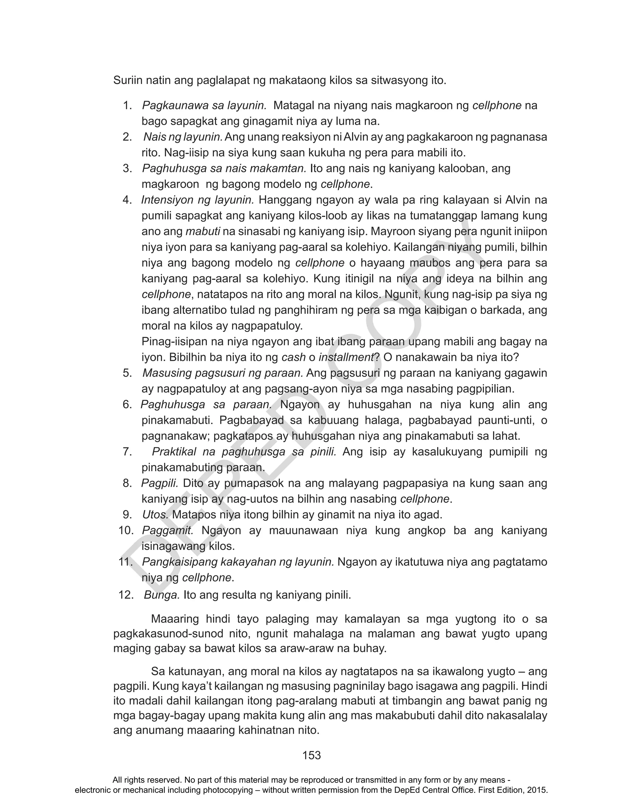 D
EPED
C
O
PY
153
Suriin natin ang paglalapat ng makataong kilos sa sitwasyong ito.
1. Pagkaunawa sa layunin. Matagal na niyang nais magkaroon ng cellphone na
bago sapagkat ang ginagamit niya ay luma na.
2. Nais ng layunin.Ang unang reaksiyon niAlvin ay ang pagkakaroon ng pagnanasa
rito. Nag-iisip na siya kung saan kukuha ng pera para mabili ito.
3. Paghuhusga sa nais makamtan. Ito ang nais ng kaniyang kalooban, ang
magkaroon ng bagong modelo ng cellphone.
4. Intensiyon ng layunin. Hanggang ngayon ay wala pa ring kalayaan si Alvin na
pumili sapagkat ang kaniyang kilos-loob ay likas na tumatanggap lamang kung
ano ang mabuti na sinasabi ng kaniyang isip. Mayroon siyang pera ngunit iniipon
niya iyon para sa kaniyang pag-aaral sa kolehiyo. Kailangan niyang pumili, bilhin
niya ang bagong modelo ng cellphone o hayaang maubos ang pera para sa
kaniyang pag-aaral sa kolehiyo. Kung itinigil na niya ang ideya na bilhin ang
cellphone, natatapos na rito ang moral na kilos. Ngunit, kung nag-isip pa siya ng
ibang alternatibo tulad ng panghihiram ng pera sa mga kaibigan o barkada, ang
moral na kilos ay nagpapatuloy.
Pinag-iisipan na niya ngayon ang ibat ibang paraan upang mabili ang bagay na
iyon. Bibilhin ba niya ito ng cash o installment? O nanakawain ba niya ito?
5. Masusing pagsusuri ng paraan. Ang pagsusuri ng paraan na kaniyang gagawin
ay nagpapatuloy at ang pagsang-ayon niya sa mga nasabing pagpipilian.
6. Paghuhusga sa paraan. Ngayon ay huhusgahan na niya kung alin ang
pinakamabuti. Pagbabayad sa kabuuang halaga, pagbabayad paunti-unti, o
pagnanakaw; pagkatapos ay huhusgahan niya ang pinakamabuti sa lahat.
7. Praktikal na paghuhusga sa pinili. Ang isip ay kasalukuyang pumipili ng
pinakamabuting paraan.
8. Pagpili. Dito ay pumapasok na ang malayang pagpapasiya na kung saan ang
kaniyang isip ay nag-uutos na bilhin ang nasabing cellphone.
9. Utos. Matapos niya itong bilhin ay ginamit na niya ito agad.
10. Paggamit. Ngayon ay mauunawaan niya kung angkop ba ang kaniyang
isinagawang kilos.
11. Pangkaisipang kakayahan ng layunin. Ngayon ay ikatutuwa niya ang pagtatamo
niya ng cellphone.
12. Bunga. Ito ang resulta ng kaniyang pinili.
	
	 Maaaring hindi tayo palaging may kamalayan sa mga yugtong ito o sa
pagkakasunod-sunod nito, ngunit mahalaga na malaman ang bawat yugto upang
maging gabay sa bawat kilos sa araw-araw na buhay.
	 Sa katunayan, ang moral na kilos ay nagtatapos na sa ikawalong yugto – ang
pagpili. Kung kaya’t kailangan ng masusing pagninilay bago isagawa ang pagpili. Hindi
ito madali dahil kailangan itong pag-aralang mabuti at timbangin ang bawat panig ng
mga bagay-bagay upang makita kung alin ang mas makabubuti dahil dito nakasalalay
ang anumang maaaring kahinatnan nito.
All rights reserved. No part of this material may be reproduced or transmitted in any form or by any means -
electronic or mechanical including photocopying – without written permission from the DepEd Central Office. First Edition, 2015.
 