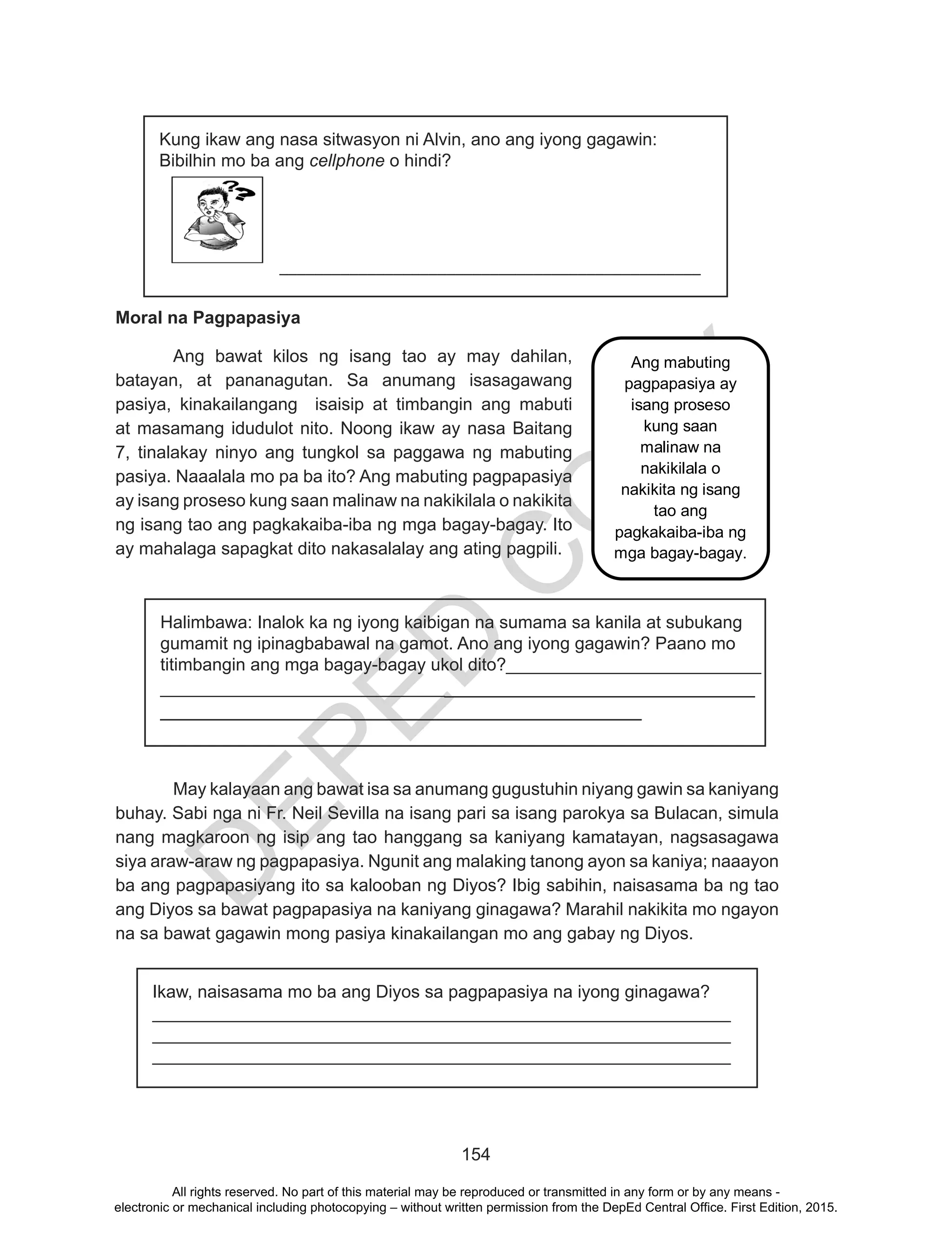 D
EPED
C
O
PY
154
Moral na Pagpapasiya
	 Ang bawat kilos ng isang tao ay may dahilan,
batayan, at pananagutan. Sa anumang isasagawang
pasiya, kinakailangang isaisip at timbangin ang mabuti
at masamang idudulot nito. Noong ikaw ay nasa Baitang
7, tinalakay ninyo ang tungkol sa paggawa ng mabuting
pasiya. Naaalala mo pa ba ito? Ang mabuting pagpapasiya
ay isang proseso kung saan malinaw na nakikilala o nakikita
ng isang tao ang pagkakaiba-iba ng mga bagay-bagay. Ito
ay mahalaga sapagkat dito nakasalalay ang ating pagpili.
	
	
Halimbawa: Inalok ka ng iyong kaibigan na sumama sa kanila at subukang
gumamit ng ipinagbabawal na gamot. Ano ang iyong gagawin? Paano mo
titimbangin ang mga bagay-bagay ukol dito?__________________________
__________________________________________________________
_____________________________________________
May kalayaan ang bawat isa sa anumang gugustuhin niyang gawin sa kaniyang
buhay. Sabi nga ni Fr. Neil Sevilla na isang pari sa isang parokya sa Bulacan, simula
nang magkaroon ng isip ang tao hanggang sa kaniyang kamatayan, nagsasagawa
siya araw-araw ng pagpapasiya. Ngunit ang malaking tanong ayon sa kaniya; naaayon
ba ang pagpapasiyang ito sa kalooban ng Diyos? Ibig sabihin, naisasama ba ng tao
ang Diyos sa bawat pagpapasiya na kaniyang ginagawa? Marahil nakikita mo ngayon
na sa bawat gagawin mong pasiya kinakailangan mo ang gabay ng Diyos.
Kung ikaw ang nasa sitwasyon ni Alvin, ano ang iyong gagawin:
Bibilhin mo ba ang cellphone o hindi?
________________________________________________
Ikaw, naisasama mo ba ang Diyos sa pagpapasiya na iyong ginagawa?
___________________________________________________________
___________________________________________________________
___________________________________________________________
Ang mabuting
pagpapasiya ay
isang proseso
kung saan
malinaw na
nakikilala o
nakikita ng isang
tao ang
pagkakaiba-iba ng
mga bagay-bagay.
All rights reserved. No part of this material may be reproduced or transmitted in any form or by any means -
electronic or mechanical including photocopying – without written permission from the DepEd Central Office. First Edition, 2015.
 