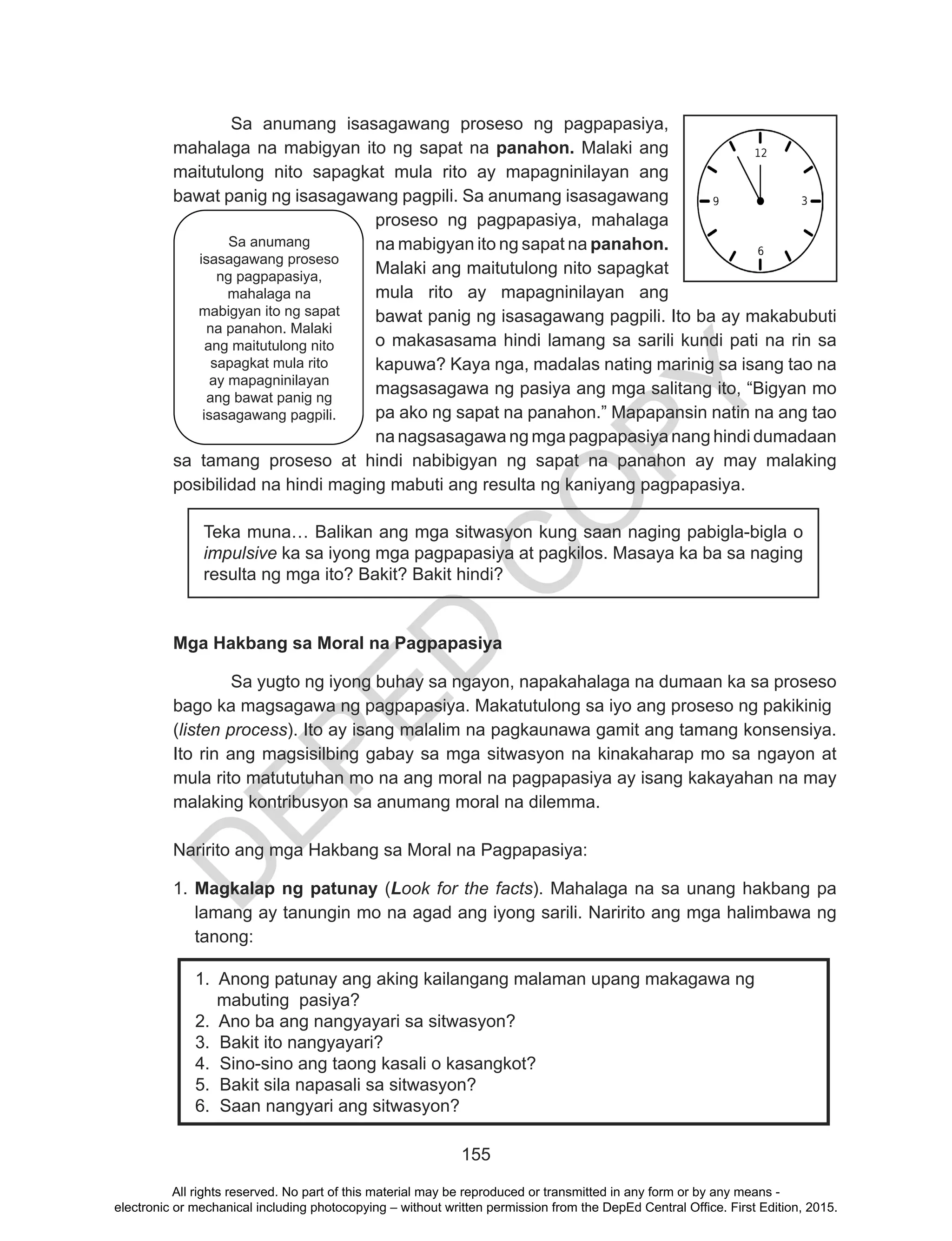 D
EPED
C
O
PY
155
Sa anumang isasagawang proseso ng pagpapasiya,
mahalaga na mabigyan ito ng sapat na panahon. Malaki ang
maitutulong nito sapagkat mula rito ay mapagninilayan ang
bawat panig ng isasagawang pagpili. Sa anumang isasagawang
proseso ng pagpapasiya, mahalaga
na mabigyan ito ng sapat na panahon.
Malaki ang maitutulong nito sapagkat
mula rito ay mapagninilayan ang
bawat panig ng isasagawang pagpili. Ito ba ay makabubuti
o makasasama hindi lamang sa sarili kundi pati na rin sa
kapuwa? Kaya nga, madalas nating marinig sa isang tao na
magsasagawa ng pasiya ang mga salitang ito, “Bigyan mo
pa ako ng sapat na panahon.” Mapapansin natin na ang tao
na nagsasagawa ng mga pagpapasiya nang hindi dumadaan
sa tamang proseso at hindi nabibigyan ng sapat na panahon ay may malaking
posibilidad na hindi maging mabuti ang resulta ng kaniyang pagpapasiya.
Teka muna… Balikan ang mga sitwasyon kung saan naging pabigla-bigla o
impulsive ka sa iyong mga pagpapasiya at pagkilos. Masaya ka ba sa naging
resulta ng mga ito? Bakit? Bakit hindi?
Mga Hakbang sa Moral na Pagpapasiya
	 Sa yugto ng iyong buhay sa ngayon, napakahalaga na dumaan ka sa proseso
bago ka magsagawa ng pagpapasiya. Makatutulong sa iyo ang proseso ng pakikinig
(listen process). Ito ay isang malalim na pagkaunawa gamit ang tamang konsensiya.
Ito rin ang magsisilbing gabay sa mga sitwasyon na kinakaharap mo sa ngayon at
mula rito matututuhan mo na ang moral na pagpapasiya ay isang kakayahan na may
malaking kontribusyon sa anumang moral na dilemma.
	
Naririto ang mga Hakbang sa Moral na Pagpapasiya:
1. Magkalap ng patunay (Look for the facts). Mahalaga na sa unang hakbang pa
lamang ay tanungin mo na agad ang iyong sarili. Naririto ang mga halimbawa ng
tanong:
1. Anong patunay ang aking kailangang malaman upang makagawa ng
mabuting pasiya?
2. Ano ba ang nangyayari sa sitwasyon?
3. Bakit ito nangyayari?
4. Sino-sino ang taong kasali o kasangkot?
5. Bakit sila napasali sa sitwasyon?
6. Saan nangyari ang sitwasyon?
Sa anumang
isasagawang proseso
ng pagpapasya,
mahalaga na
mabigyan ito ng sapat
na panahon. Malaki
ang maitutulong nito
sapagkat mula rito ay
mapagninilayan ang
bawat panig ng
isasagawang pagpili.
Sa anumang
isasagawang proseso
ng pagpapasiya,
mahalaga na
mabigyan ito ng sapat
na panahon. Malaki
ang maitutulong nito
sapagkat mula rito
ay mapagninilayan
ang bawat panig ng
isasagawang pagpili.
All rights reserved. No part of this material may be reproduced or transmitted in any form or by any means -
electronic or mechanical including photocopying – without written permission from the DepEd Central Office. First Edition, 2015.
 