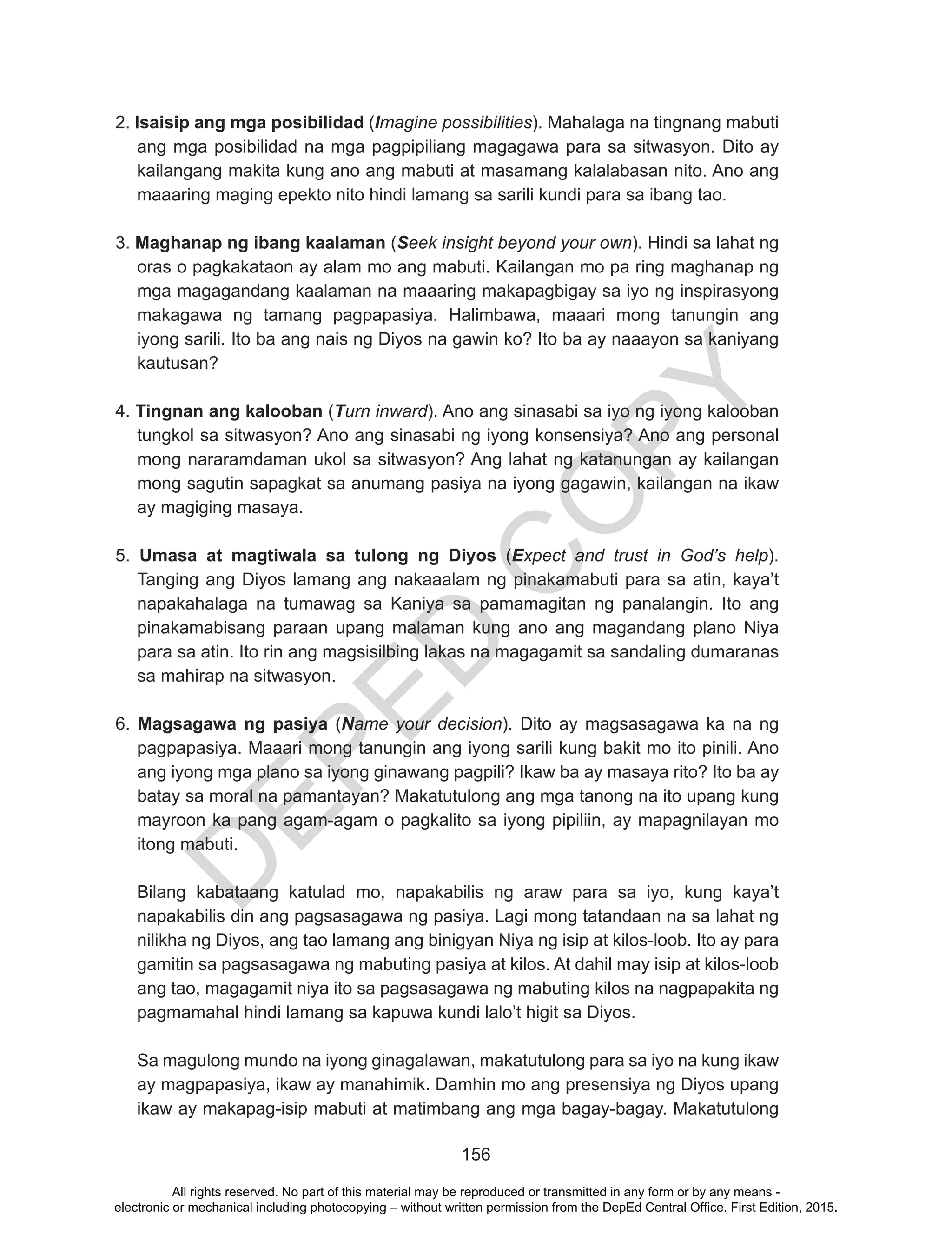 D
EPED
C
O
PY
156
2. Isaisip ang mga posibilidad (Imagine possibilities). Mahalaga na tingnang mabuti
ang mga posibilidad na mga pagpipiliang magagawa para sa sitwasyon. Dito ay
kailangang makita kung ano ang mabuti at masamang kalalabasan nito. Ano ang
maaaring maging epekto nito hindi lamang sa sarili kundi para sa ibang tao.
3. Maghanap ng ibang kaalaman (Seek insight beyond your own). Hindi sa lahat ng
oras o pagkakataon ay alam mo ang mabuti. Kailangan mo pa ring maghanap ng
mga magagandang kaalaman na maaaring makapagbigay sa iyo ng inspirasyong
makagawa ng tamang pagpapasiya. Halimbawa, maaari mong tanungin ang
iyong sarili. Ito ba ang nais ng Diyos na gawin ko? Ito ba ay naaayon sa kaniyang
kautusan?
4. Tingnan ang kalooban (Turn inward). Ano ang sinasabi sa iyo ng iyong kalooban
tungkol sa sitwasyon? Ano ang sinasabi ng iyong konsensiya? Ano ang personal
mong nararamdaman ukol sa sitwasyon? Ang lahat ng katanungan ay kailangan
mong sagutin sapagkat sa anumang pasiya na iyong gagawin, kailangan na ikaw
ay magiging masaya.
5. Umasa at magtiwala sa tulong ng Diyos (Expect and trust in God’s help).
Tanging ang Diyos lamang ang nakaaalam ng pinakamabuti para sa atin, kaya’t
napakahalaga na tumawag sa Kaniya sa pamamagitan ng panalangin. Ito ang
pinakamabisang paraan upang malaman kung ano ang magandang plano Niya
para sa atin. Ito rin ang magsisilbing lakas na magagamit sa sandaling dumaranas
sa mahirap na sitwasyon.
6. Magsagawa ng pasiya (Name your decision). Dito ay magsasagawa ka na ng
pagpapasiya. Maaari mong tanungin ang iyong sarili kung bakit mo ito pinili. Ano
ang iyong mga plano sa iyong ginawang pagpili? Ikaw ba ay masaya rito? Ito ba ay
batay sa moral na pamantayan? Makatutulong ang mga tanong na ito upang kung
mayroon ka pang agam-agam o pagkalito sa iyong pipiliin, ay mapagnilayan mo
itong mabuti.
	 Bilang kabataang katulad mo, napakabilis ng araw para sa iyo, kung kaya’t
napakabilis din ang pagsasagawa ng pasiya. Lagi mong tatandaan na sa lahat ng
nilikha ng Diyos, ang tao lamang ang binigyan Niya ng isip at kilos-loob. Ito ay para
gamitin sa pagsasagawa ng mabuting pasiya at kilos. At dahil may isip at kilos-loob
ang tao, magagamit niya ito sa pagsasagawa ng mabuting kilos na nagpapakita ng
pagmamahal hindi lamang sa kapuwa kundi lalo’t higit sa Diyos.
	 Sa magulong mundo na iyong ginagalawan, makatutulong para sa iyo na kung ikaw
ay magpapasiya, ikaw ay manahimik. Damhin mo ang presensiya ng Diyos upang
ikaw ay makapag-isip mabuti at matimbang ang mga bagay-bagay. Makatutulong
All rights reserved. No part of this material may be reproduced or transmitted in any form or by any means -
electronic or mechanical including photocopying – without written permission from the DepEd Central Office. First Edition, 2015.
 