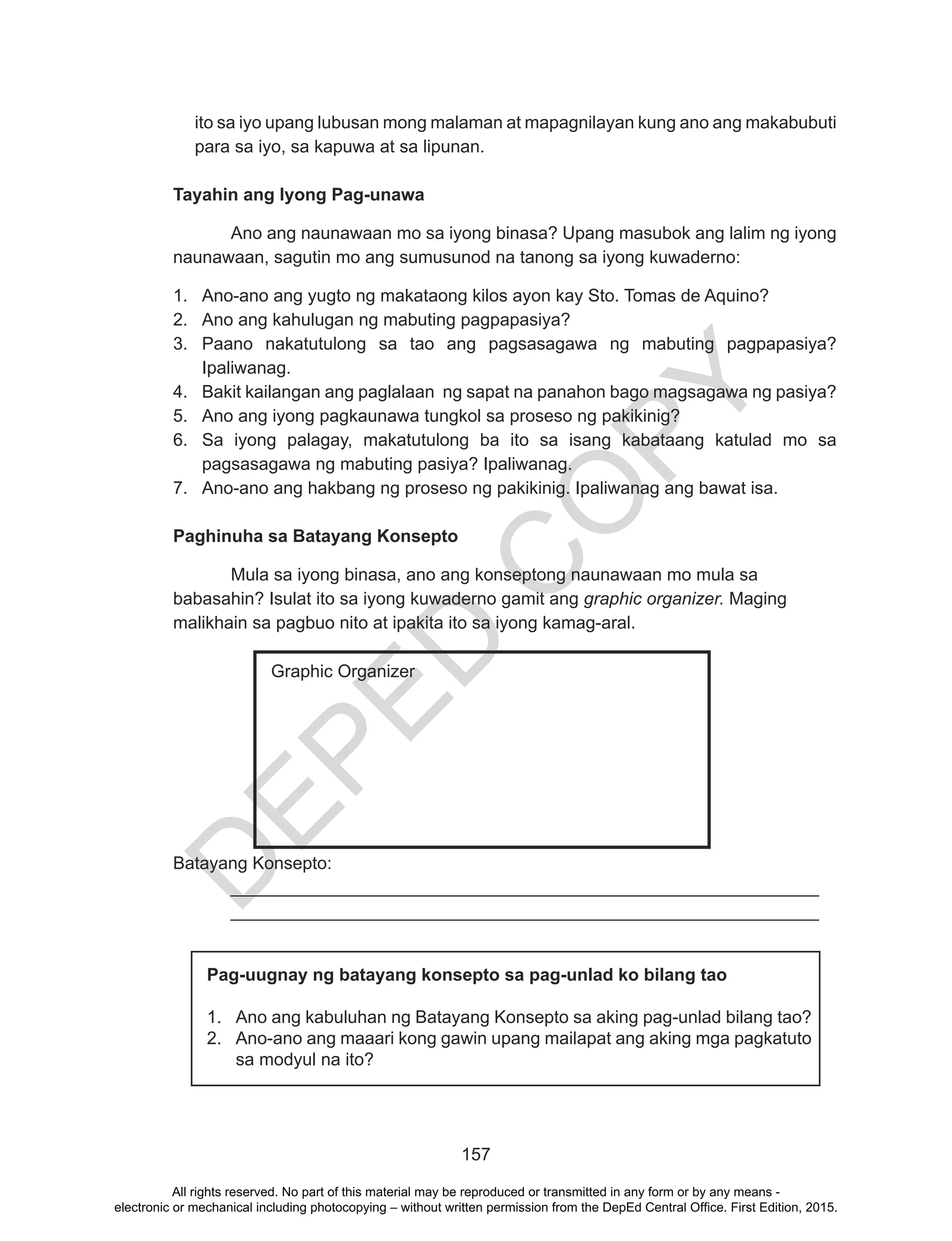 D
EPED
C
O
PY
157
ito sa iyo upang lubusan mong malaman at mapagnilayan kung ano ang makabubuti
para sa iyo, sa kapuwa at sa lipunan.
Tayahin ang Iyong Pag-unawa
	 Ano ang naunawaan mo sa iyong binasa? Upang masubok ang lalim ng iyong
naunawaan, sagutin mo ang sumusunod na tanong sa iyong kuwaderno:
1.	 Ano-ano ang yugto ng makataong kilos ayon kay Sto. Tomas de Aquino?
2.	 Ano ang kahulugan ng mabuting pagpapasiya?
3.	 Paano nakatutulong sa tao ang pagsasagawa ng mabuting pagpapasiya?
Ipaliwanag.
4.	 Bakit kailangan ang paglalaan ng sapat na panahon bago magsagawa ng pasiya?
5.	 Ano ang iyong pagkaunawa tungkol sa proseso ng pakikinig?
6.	 Sa iyong palagay, makatutulong ba ito sa isang kabataang katulad mo sa
pagsasagawa ng mabuting pasiya? Ipaliwanag.
7.	 Ano-ano ang hakbang ng proseso ng pakikinig. Ipaliwanag ang bawat isa.
Paghinuha sa Batayang Konsepto
	 Mula sa iyong binasa, ano ang konseptong naunawaan mo mula sa
babasahin? Isulat ito sa iyong kuwaderno gamit ang graphic organizer. Maging
malikhain sa pagbuo nito at ipakita ito sa iyong kamag-aral.
Batayang Konsepto:
	____________________________________________________________
	____________________________________________________________
Graphic Organizer
Pag-uugnay ng batayang konsepto sa pag-unlad ko bilang tao
1.	 Ano ang kabuluhan ng Batayang Konsepto sa aking pag-unlad bilang tao?
2.	 Ano-ano ang maaari kong gawin upang mailapat ang aking mga pagkatuto
sa modyul na ito?
All rights reserved. No part of this material may be reproduced or transmitted in any form or by any means -
electronic or mechanical including photocopying – without written permission from the DepEd Central Office. First Edition, 2015.
 
