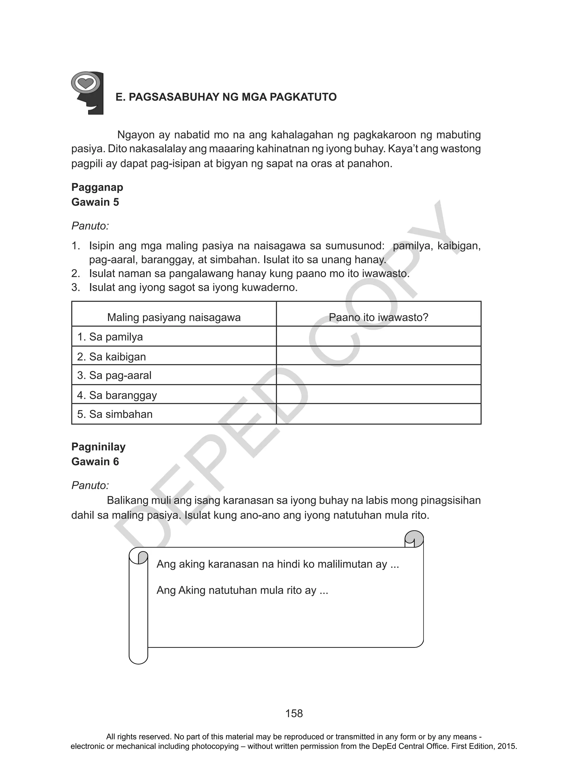 D
EPED
C
O
PY
158
E. PAGSASABUHAY NG MGA PAGKATUTO
	 Ngayon ay nabatid mo na ang kahalagahan ng pagkakaroon ng mabuting
pasiya. Dito nakasalalay ang maaaring kahinatnan ng iyong buhay. Kaya’t ang wastong
pagpili ay dapat pag-isipan at bigyan ng sapat na oras at panahon.
Pagganap
Gawain 5
Panuto:
1.	 Isipin ang mga maling pasiya na naisagawa sa sumusunod: pamilya, kaibigan,
pag-aaral, baranggay, at simbahan. Isulat ito sa unang hanay.
2.	 Isulat naman sa pangalawang hanay kung paano mo ito iwawasto.
3.	 Isulat ang iyong sagot sa iyong kuwaderno.
Maling pasiyang naisagawa Paano ito iwawasto?
1. Sa pamilya
2. Sa kaibigan
3. Sa pag-aaral
1
4. Sa baranggay
5. Sa simbahan
Pagninilay
Gawain 6
Panuto:
	 Balikang muli ang isang karanasan sa iyong buhay na labis mong pinagsisihan
dahil sa maling pasiya. Isulat kung ano-ano ang iyong natutuhan mula rito.	
Ang aking karanasanan na hindi ko malilimutan ay….
Ang aking natutuhan mula rito ay…..
Ang aking karanasan na hindi ko malilimutan ay ...
Ang Aking natutuhan mula rito ay ...
All rights reserved. No part of this material may be reproduced or transmitted in any form or by any means -
electronic or mechanical including photocopying – without written permission from the DepEd Central Office. First Edition, 2015.
 