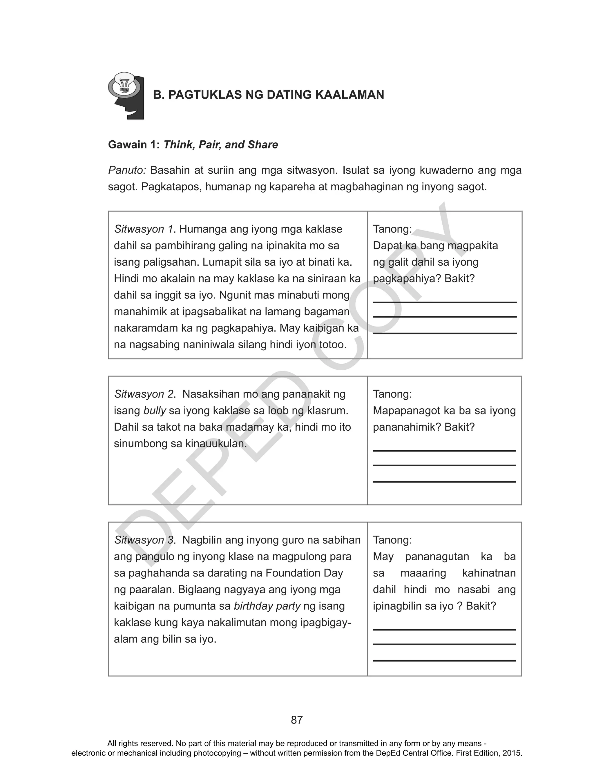 D
EPED
C
O
PY
87
B. PAGTUKLAS NG DATING KAALAMAN
Gawain 1: Think, Pair, and Share
Panuto: Basahin at suriin ang mga sitwasyon. Isulat sa iyong kuwaderno ang mga
sagot. Pagkatapos, humanap ng kapareha at magbahaginan ng inyong sagot.
Sitwasyon 1. Humanga ang iyong mga kaklase
dahil sa pambihirang galing na ipinakita mo sa
isang paligsahan. Lumapit sila sa iyo at binati ka.
Hindi mo akalain na may kaklase ka na siniraan ka
dahil sa inggit sa iyo. Ngunit mas minabuti mong
manahimik at ipagsabalikat na lamang bagaman
nakaramdam ka ng pagkapahiya. May kaibigan ka
na nagsabing naniniwala silang hindi iyon totoo.
Tanong:
Dapat ka bang magpakita
ng galit dahil sa iyong
pagkapahiya? Bakit?
Sitwasyon 2. Nasaksihan mo ang pananakit ng
isang bully sa iyong kaklase sa loob ng klasrum.
Dahil sa takot na baka madamay ka, hindi mo ito
sinumbong sa kinauukulan.
Tanong:
Mapapanagot ka ba sa iyong
pananahimik? Bakit?
Sitwasyon 3. Nagbilin ang inyong guro na sabihan
ang pangulo ng inyong klase na magpulong para
sa paghahanda sa darating na Foundation Day
ng paaralan. Biglaang nagyaya ang iyong mga
kaibigan na pumunta sa birthday party ng isang
kaklase kung kaya nakalimutan mong ipagbigay-
alam ang bilin sa iyo.
Tanong:
May pananagutan ka ba
sa maaaring kahinatnan
dahil hindi mo nasabi ang
ipinagbilin sa iyo ? Bakit?
All rights reserved. No part of this material may be reproduced or transmitted in any form or by any means -
electronic or mechanical including photocopying – without written permission from the DepEd Central Office. First Edition, 2015.
 