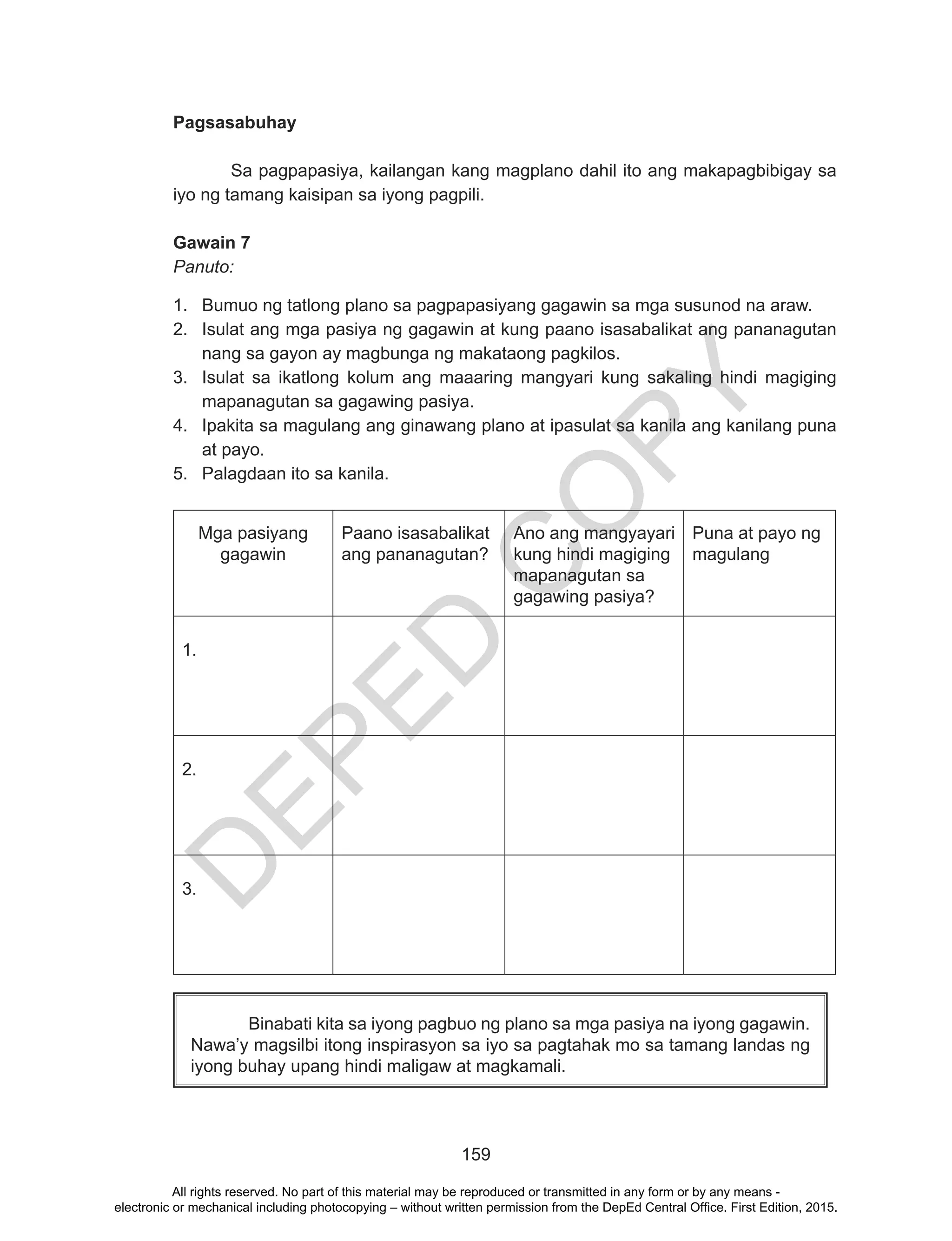 D
EPED
C
O
PY
159
Pagsasabuhay
	 Sa pagpapasiya, kailangan kang magplano dahil ito ang makapagbibigay sa
iyo ng tamang kaisipan sa iyong pagpili.
Gawain 7
Panuto:
1.	 Bumuo ng tatlong plano sa pagpapasiyang gagawin sa mga susunod na araw.
2.	 Isulat ang mga pasiya ng gagawin at kung paano isasabalikat ang pananagutan
nang sa gayon ay magbunga ng makataong pagkilos.
3.	 Isulat sa ikatlong kolum ang maaaring mangyari kung sakaling hindi magiging
mapanagutan sa gagawing pasiya.
4.	 Ipakita sa magulang ang ginawang plano at ipasulat sa kanila ang kanilang puna
at payo.
5.	 Palagdaan ito sa kanila.
Mga pasiyang
gagawin
Paano isasabalikat
ang pananagutan?
Ano ang mangyayari
kung hindi magiging
mapanagutan sa
gagawing pasiya?
Puna at payo ng
magulang
1.
2.
3.
	
Binabati kita sa iyong pagbuo ng plano sa mga pasiya na iyong gagawin.
Nawa’y magsilbi itong inspirasyon sa iyo sa pagtahak mo sa tamang landas ng
iyong buhay upang hindi maligaw at magkamali.
All rights reserved. No part of this material may be reproduced or transmitted in any form or by any means -
electronic or mechanical including photocopying – without written permission from the DepEd Central Office. First Edition, 2015.
 