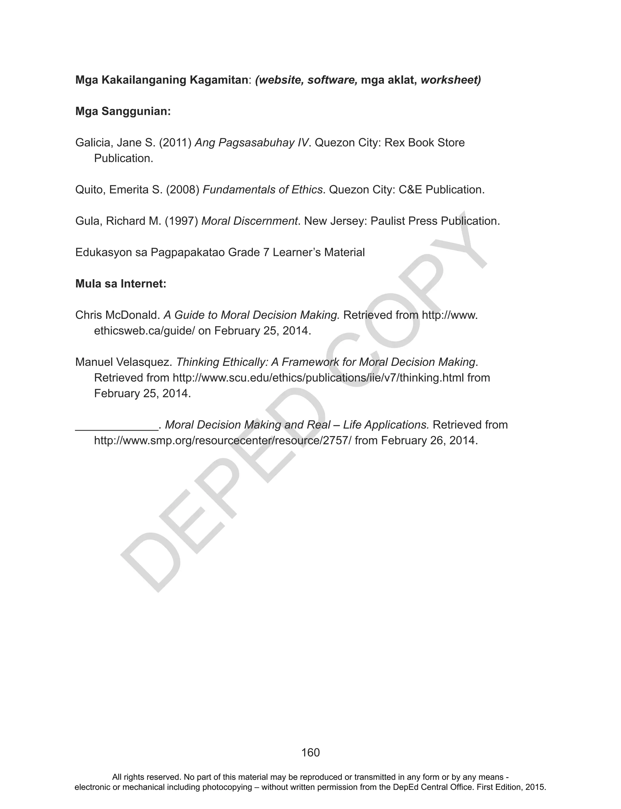D
EPED
C
O
PY
160
Mga Kakailanganing Kagamitan: (website, software, mga aklat, worksheet)
Mga Sanggunian:
Galicia, Jane S. (2011) Ang Pagsasabuhay IV. Quezon City: Rex Book Store
Publication.
Quito, Emerita S. (2008) Fundamentals of Ethics. Quezon City: C&E Publication.
Gula, Richard M. (1997) Moral Discernment. New Jersey: Paulist Press Publication.
Edukasyon sa Pagpapakatao Grade 7 Learner’s Material
Mula sa Internet:
Chris McDonald. A Guide to Moral Decision Making. Retrieved from http://www.
ethicsweb.ca/guide/ on February 25, 2014.
Manuel Velasquez. Thinking Ethically: A Framework for Moral Decision Making.
Retrieved from http://www.scu.edu/ethics/publications/iie/v7/thinking.html from
February 25, 2014.
_____________. Moral Decision Making and Real – Life Applications. Retrieved from
http://www.smp.org/resourcecenter/resource/2757/ from February 26, 2014.
All rights reserved. No part of this material may be reproduced or transmitted in any form or by any means -
electronic or mechanical including photocopying – without written permission from the DepEd Central Office. First Edition, 2015.
 
