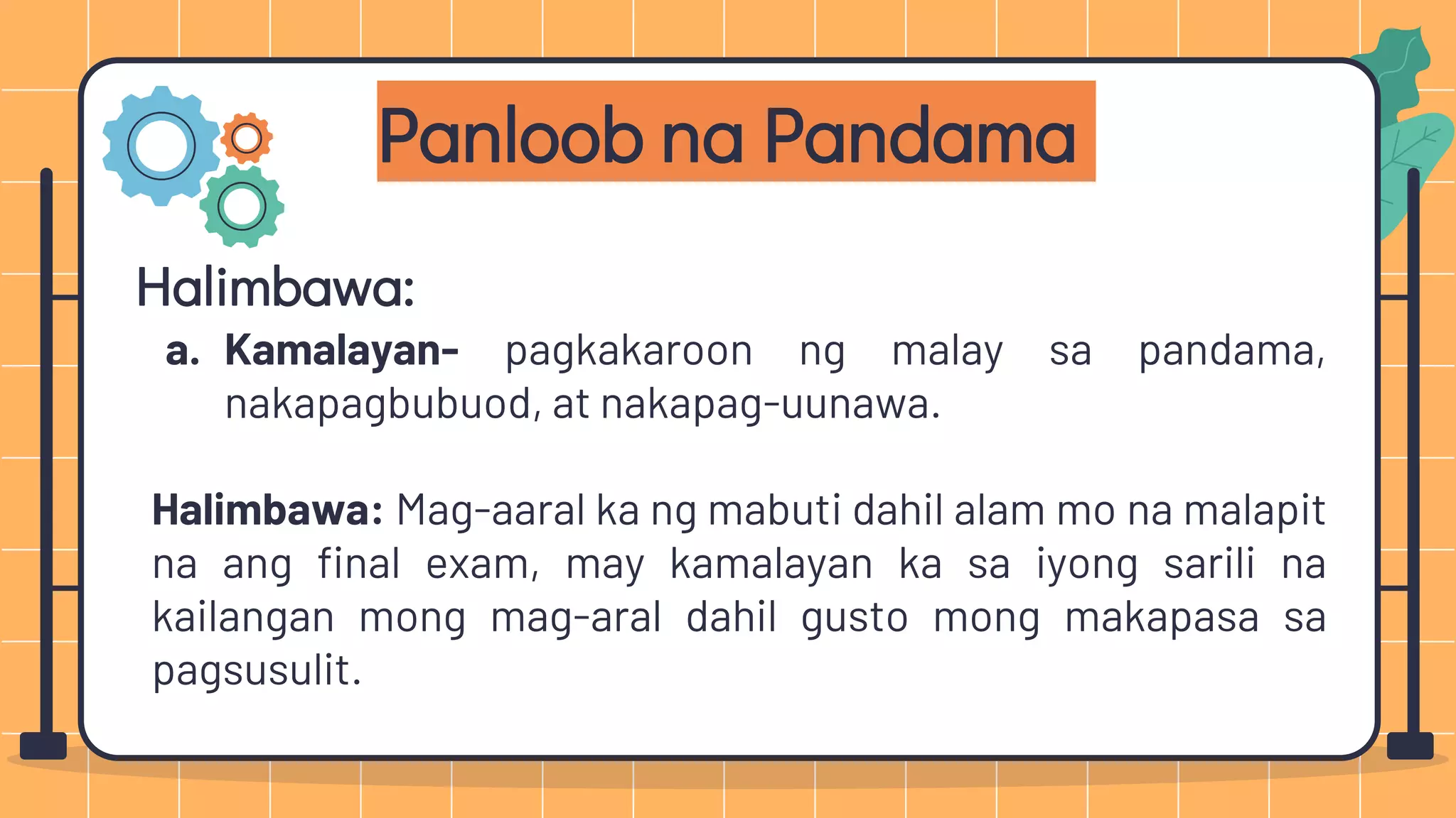 Panloob na Pandama
Halimbawa:
a. Kamalayan- pagkakaroon ng malay sa pandama,
nakapagbubuod, at nakapag-uunawa.
Halimbawa: Mag-aaral ka ng mabuti dahil alam mo na malapit
na ang final exam, may kamalayan ka sa iyong sarili na
kailangan mong mag-aral dahil gusto mong makapasa sa
pagsusulit.
 