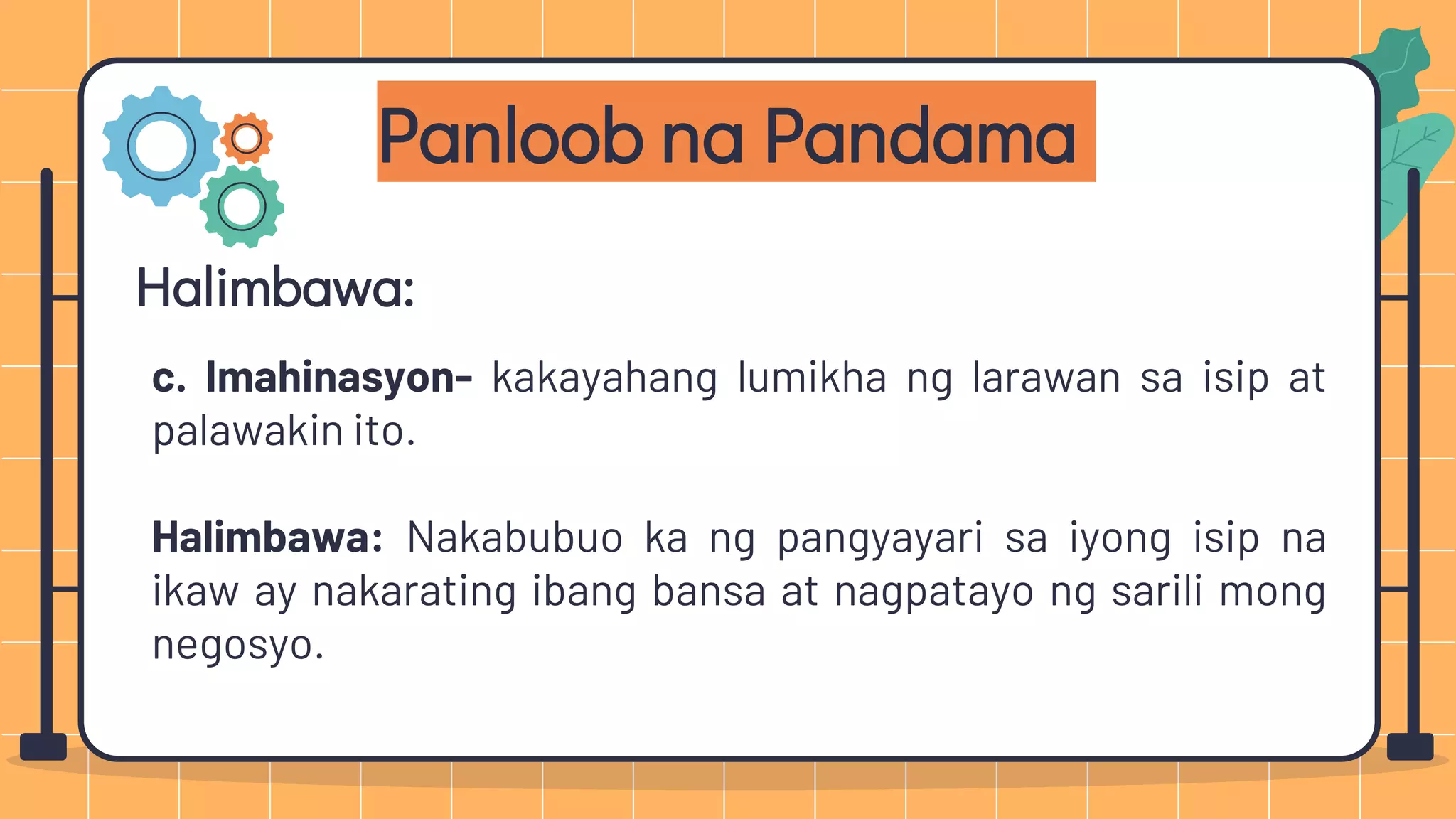 Panloob na Pandama
Halimbawa:
c. Imahinasyon- kakayahang lumikha ng larawan sa isip at
palawakin ito.
Halimbawa: Nakabubuo ka ng pangyayari sa iyong isip na
ikaw ay nakarating ibang bansa at nagpatayo ng sarili mong
negosyo.
 