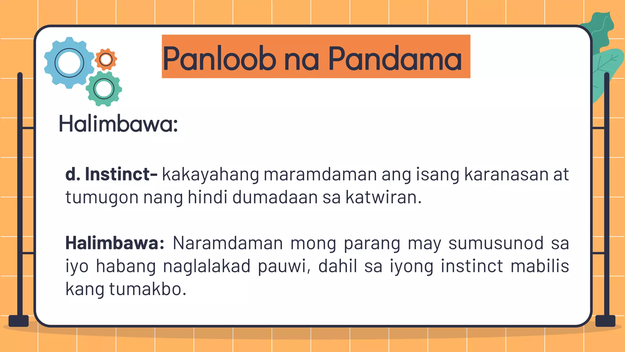 Panloob na Pandama
Halimbawa:
d. Instinct- kakayahang maramdaman ang isang karanasan at
tumugon nang hindi dumadaan sa katwiran.
Halimbawa: Naramdaman mong parang may sumusunod sa
iyo habang naglalakad pauwi, dahil sa iyong instinct mabilis
kang tumakbo.
 