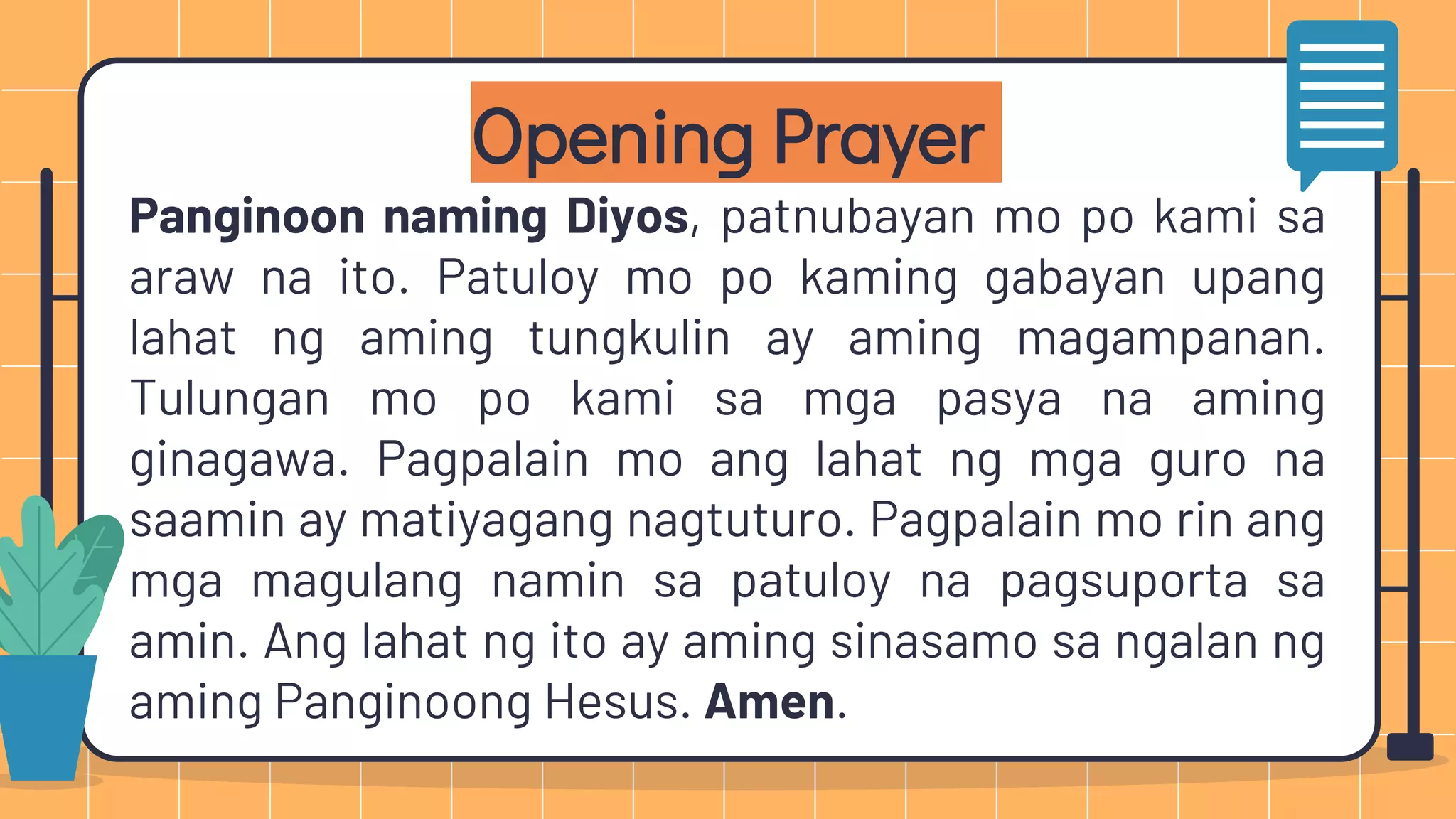 Opening Prayer
Panginoon naming Diyos, patnubayan mo po kami sa
araw na ito. Patuloy mo po kaming gabayan upang
lahat ng aming tungkulin ay aming magampanan.
Tulungan mo po kami sa mga pasya na aming
ginagawa. Pagpalain mo ang lahat ng mga guro na
saamin ay matiyagang nagtuturo. Pagpalain mo rin ang
mga magulang namin sa patuloy na pagsuporta sa
amin. Ang lahat ng ito ay aming sinasamo sa ngalan ng
aming Panginoong Hesus. Amen.
 